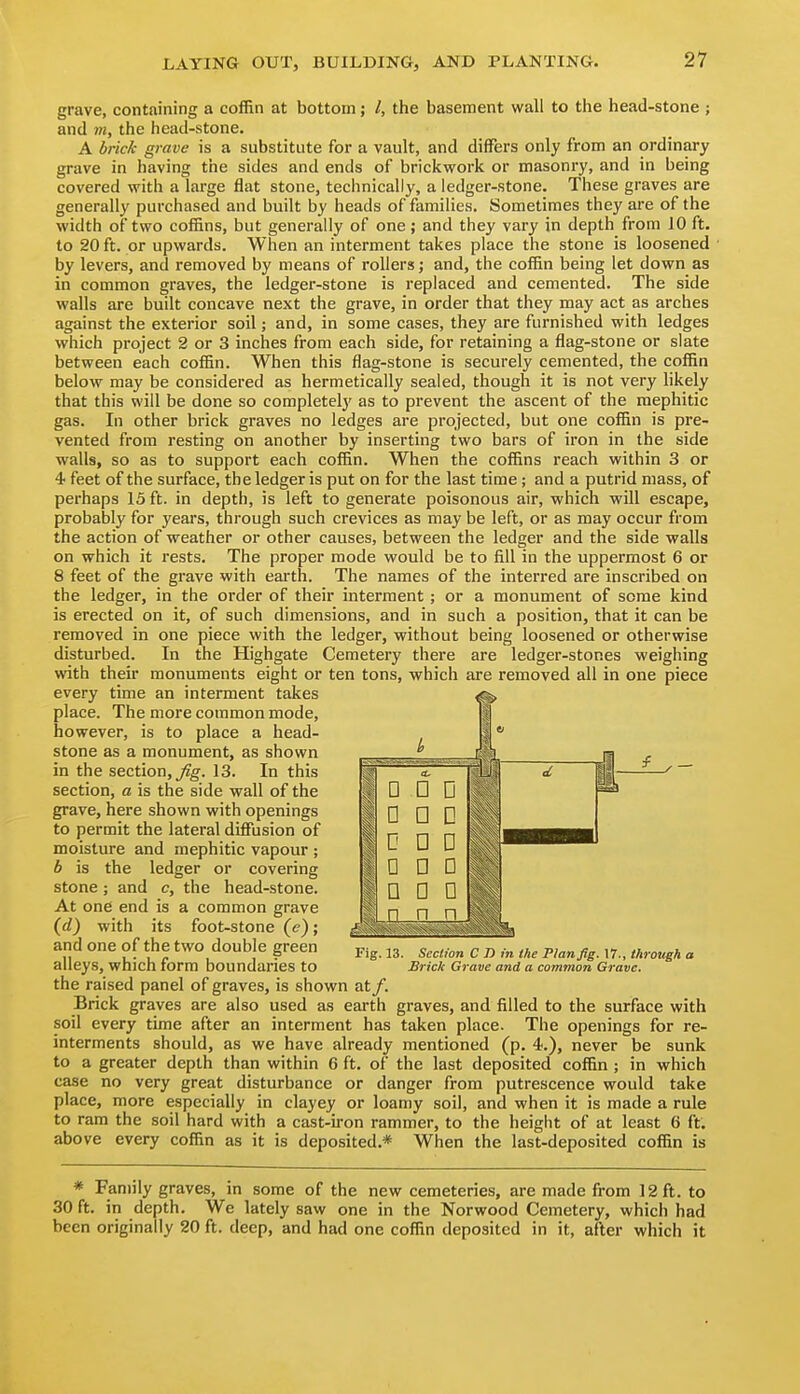 grave, containing a coffin at bottom; /, the basement wall to the head-stone ; and 7)1, the head-stone. A bricA grave is a substitute for a vault, and differs only from an ordinary grave in having the sides and ends of brickwork or masonry, and in being covered with a large flat stone, technically, a ledger-stone. These graves are generally purchased and built by heads of families. Sometimes they are of the width of two cof&ns, but generally of one; and they vary in depth from 10 ft. to 20 ft. or upwards. When an interment takes place the stone is loosened ■ by levers, and removed by means of rollers; and, the coffin being let down as in common graves, the ledger-stone is replaced and cemented. The side walls are built concave next the grave, in order that they may act as arches against the exterior soil; and, in some cases, they are furnished with ledges which project 2 or 3 inches from each side, for retaining a flag-stone or slate between each coffin. When this flag-stone is securely cemented, the coffin below may be considered as hermetically sealed, though it is not very likely that this will be done so completely as to prevent the ascent of the raephitic gas. In other brick graves no ledges are projected, but one coffin is pre- vented from resting on another by inserting two bars of iron in the side walls, so as to support each coffin. When the coffins reach within 3 or 4 feet of the surface, the ledger is put on for the last time ; and a putrid mass, of perhaps 15 ft. in depth, is left to generate poisonous air, which will escape, probably for years, through such crevices as may be left, or as may occur from the action of weather or other causes, between the ledger and the side walls on which it rests. The proper mode would be to fill in the uppermost 6 or 8 feet of the grave with earth. The names of the interred are inscribed on the ledger, in the order of their interment ; or a monument of seme kind is erected on it, of such dimensions, and in such a position, that it can be removed in one piece with the ledger, without being loosened or otherwise disturbed. In the Highgate Cemetery there are ledger-stones weighing with their monuments eight or ten tons, which are removed all in one piece every time an interment takes place. The more common mode, however, is to place a head- stone as a monument, as shown in the section, 13. In this section, a is the side wall of the grave, here shown with openings to permit the lateral difiusion of moisture and mephitic vapour; b is the ledger or covering stone ; and c, the head-stone. At one end is a common grave (d) with its foot-stone (e); and one of the two double green alleys, which form boundaries to the raised panel of graves, is shown at/. Brick graves are also used as earth graves, soil every time after an interment has taken Fig. 13. Section C D in the Plan fig. 17., through a Brick Grave and a common Grave. and filled to the surface with place. The openings for re- interments should, as we have already mentioned (p. 4.), never be sunk to a greater depth than within 6 ft. of the last deposited coffin ; in which case no very great disturbance or danger from putrescence would take place, more especially in clayey or loamy soil, and when it is made a rule to ram the soil hard with a cast-iron rammer, to the height of at least 6 ft. above every coffin as it is deposited.* When the last-deposited coffin is * Family graves, in some of the new cemeteries, are made from 12 ft. to 30 ft. in depth. We lately saw one in the Norwood Cemetery, which had been originally 20 ft. deep, and had one coffin deposited in it, after which it