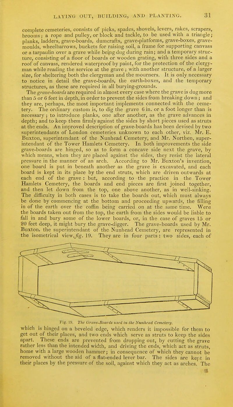 complete cemeteries, consists of picks, spades, shovels, levers, rakes, scrapers, brooms; a rope and pulley, or block and tackle, to be used with a triangle ; planks, ladders, grave-boards, dumcrafts, grave-platforms, grave-boxes, grave- moulds, wheelbarrows, buckets for raising soil, a frame for supporting canvass or a tarpaulin over a grave while being dug during rain; and a temporary struc- ture, consisting of a floor of boards or wooden grating, with three sides and a roof of canvass, rendered waterproof by paint, for the protection of the clergy- man while reading the service at the grave ; with another structure, of a larger size, for sheltering both the clergyman and the mourners. It is only necessary to notice in detail the grave-boards, the earth-boxes, and the temporary structures, as these are required in all burying-grounds. The grave-boards are required in almost every case where the grave is dug more than 5 or 6 feet in depth, in order to prevent the sides from breaking down ; and they are, perhaps, the most important implements connected with the ceme- tery. The ordinary custom is, to dig the grave 6 in. or a foot longer than is necessarj'; to introduce planks, one after another, as the grave advances in depth; and to keep them firmly against the sides by short pieces used as struts at the ends. An improved description of grave-boards has been devised by two superintendants of London cemeteries unknown to each other, viz. Mr. E. Buxton, superintendant of the Nunhead Cemetery, and Mr. Northen, super- intendant of the Tower Hamlets Cemetery. In both improvements the side grave-boards are hinged, so as to form a concave side next the grave, by which means, when they are placed against the sides, they resist the lateral pressure in the manner of an arch. According to Mr. Buxton's invention, one board is put in beneath another as the grave is excavated, and each board is kept in its place by the end struts, which are driven outwards at each end of the grave : but, according to the practice in the Tower Hamlets Cemetery, the boards and end pieces are first joined together, and then let down from the top, one above another, as in well-sinking. The difficulty in both cases is to take the boards out, which must alwa^'s be done by commencing at the bottom and proceeding upwards, the filling in of the earth over the coffin being carried on at the same time. Were the boards taken out from the top, the earth from the sides would be liable to fall in and bury some of the lower boards, or, in the case of graves 15 or 20 feet deep, it might bury the grave-digger. The grave-boards used by Mr. Buxton, the superintendant of the Nunhead Cemetery, are represented in the isometrical view,^g-. 19, They are in four parts : two sides, each of Fig. 19. The Grave-Bomds used in the Nunhead Cemetery. which is hinged on a beveled edge, which renders it impossible for them to get out of their places, and two ends which serve as struts to keep the sides apart. These ends are prevented from dropping out, by cutting the grave rather less than the intended width, and driving the ends, which act as struts, home with a large wooden hammer; in consequence of which they cannot be removed without the aid of a flat-ended lever bar. The sides are kept in their places by the pressure of the soil, against which they act as arches. Tiic «