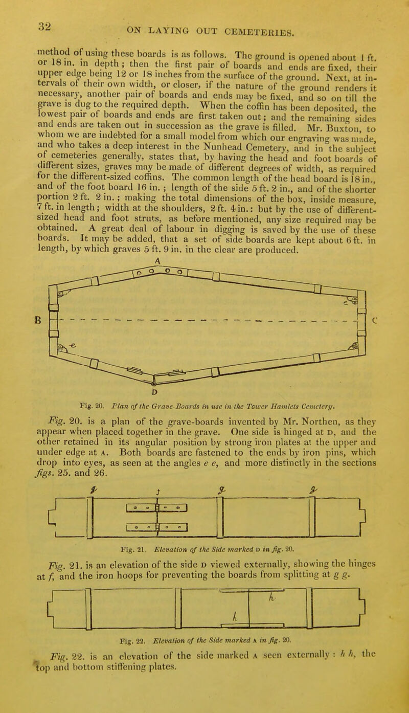 method of using these boards is as follows. The ground is opened about I ft. or 18in in depth; then the first pair of boards and ends are fixed, their upper edge being 12 or 18 inches from the surface of the ground. Next, at in- tervals of their own width or closer, if the nature of the ground renders it necessarj' another pair of boards and ends may be fixed, and so on till the grave is dug to the required depth. When the coffin has been deposited, the lowest pair of boards and ends are first taken out; and the remaining sides and ends are taken out in succession as the grave is filled. Mr. Buxton to whom we are indebted for a small model from which our engraving was made and who takes a deep interest in the Nunhead Cemetery, and in the subject of cemeteries generally, states that, by having the head and foot boards of different sizes, graves may be made of different degrees of width, as required for the difTerent-sized coffins. The common lengtlfof the head board is 18 in., and of the foot board 16 in.; length of the side 5 ft. 2 in., and of the shorter portion 2 ft. 2 in.; making the total dimensions of the box, inside measure, 7ft. in length; width at the shoulders, 2ft. 4in.: but by the use of different- sized head and foot struts, as before mentioned, any size required may be obtained. A great deal of labour in digging is saved by the use of these boards. It may be added, that a set of side boards are kept about 6 ft. in length, by which graves 5 ft. 9 in. in the clear are produced. A B Fig. 20. Plan nf the Grave-Boards in use in the Tower Hamlets Cemetery. Fig. 20. is a plan of the grave-boards invented by Mr. Northen, as they appear when placed together in the grave. One side is hinged at d, and the other retained in its angular position by strong iron plates at the upper and under edge at A. Both boards are fastened to the ends by iron pins, which drop into eyes, as seen at the angles e e, and more distinctly in the sections ^gs. 25. and 26. Fig. 21. Elevation qf the Side marked d in Jig. 20. Fig. 21. is an elevation of the side d viewed externally, showing the hinges at f, and the iron hoops for preventing the boards from splitting at g g. T Fig. 22. Elevation of the Side marked a in fig. 20. Fig. 22. is an elevation of the side marked a seen externally : h h, the ^op and bottom stiffening plates.