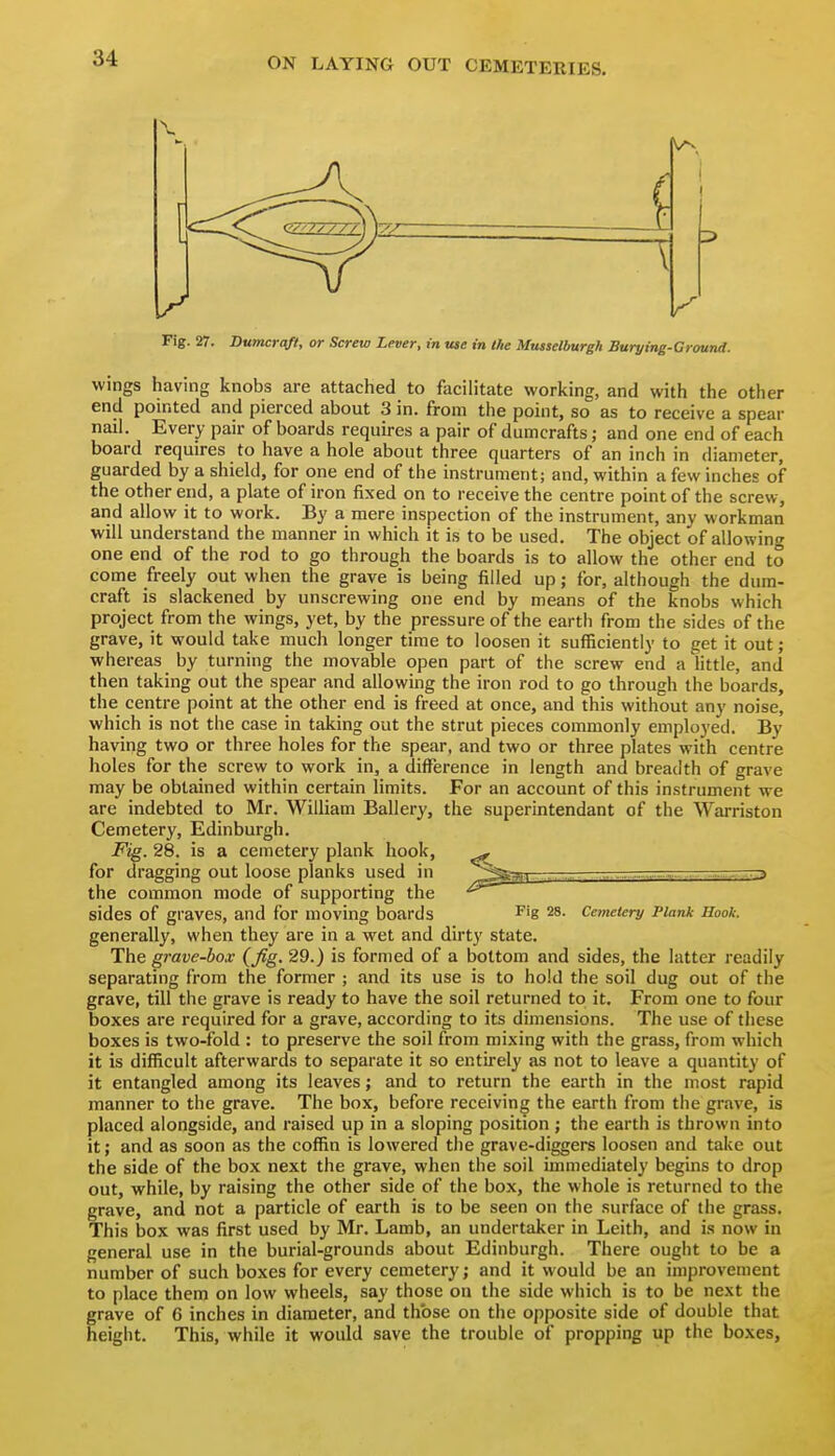 wings having knobs are attached to facilitate working, and with the other end pointed and pierced about 3 in. from the point, so as to receive a spear nail. Every pair of boards requires a pair of dumcrafts; and one end of each board requires to have a hole about three quarters of an inch in diameter, guarded by a shield, for one end of the instrument; and, within a few inches of the other end, a plate of iron fixed on to receive the centre point of the screw, and allow it to work. By a mere inspection of the instrument, any workman will understand the manner in which it is to be used. The object of allowing one end of the rod to go through the boards is to allow the other end to come freely out when the grave is being filled up; for, although the dum- craft is slackened by unscrewing one end by means of the knobs which project from the wings, yet, by the pressure of the earth from the sides of the grave, it would take much longer time to loosen it sufficiently to get it out; whereas by turning the movable open part of the screw end a little, and then taking out the spear and allowing the iron rod to go through the boards, the centre point at the other end is freed at once, and this without any noise, which is not the case in taking out the strut pieces commonly employed. By having two or three holes for the spear, and two or three plates with centre holes for the screw to work in, a difference in length and breadth of grave may be obtained within certain limits. For an account of this instrument we are indebted to Mr. William Ballery, the superintendant of the Warriston Cemetery, Edinburgh. Fig. 28. is a cemetery plank hook, ^ for dragging out loose planks used in ^^^u .TT^r-rra the common mode of supporting the sides of graves, and for moving boards ^ig 28. Cemetery Plank Hook. generally, when they are in a wet and dirty state. The grave-box {fig. 29.) is formed of a bottom and sides, the latter readily separating from the former ; and its use is to hold the soil dug out of the grave, till the grave is ready to have the soil returned to it. From one to four boxes are required for a grave, according to its dimensions. The use of these boxes is two-fold : to preserve the soil from mixing with the grass, from which it is difficult afterwards to separate it so entirely as not to leave a quantity of it entangled among its leaves; and to return the earth in the most rapid manner to the grave. The box, before receiving the earth from the grave, is placed alongside, and raised up in a sloping position; the earth is thrown into it; and as soon as the coffin is lowered the grave-diggers loosen and take out the side of the box next the grave, when the soil inmiediately begins to drop out, while, by raising the other side of the box, the whole is returned to the grave, and not a particle of earth is to be seen on the surface of the grass. This box was first used by Mr. Lamb, an undertaker in Leith, and is now in general use in the burial-grounds about Edinburgh. There ought to be a number of such boxes for every cemetery; and it would be an improvement to place them on low wheels, say those on the side which is to be next the grave of 6 inches in diameter, and those on the opposite side of double that height. This, while it would save the trouble of propping up the boxes,