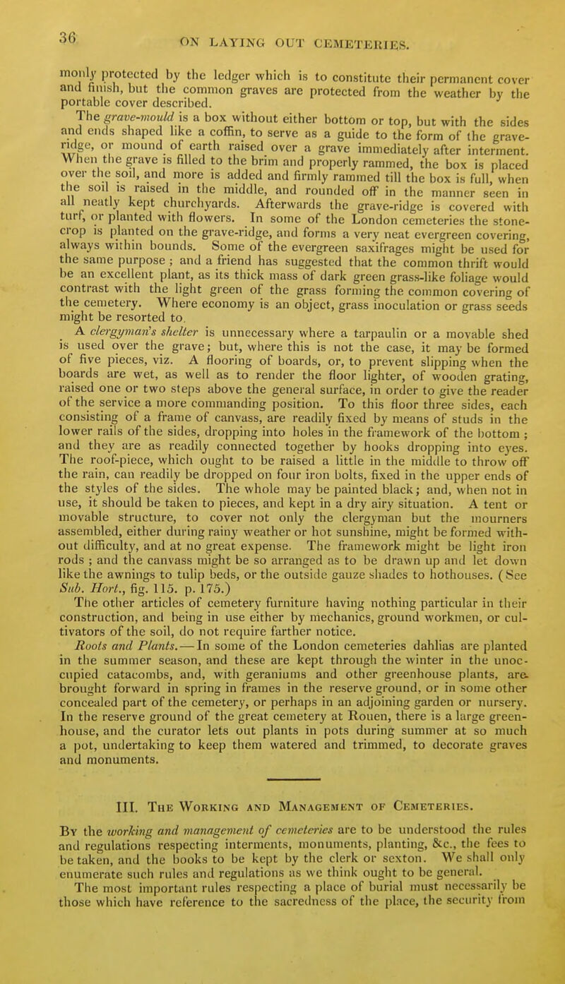 moiily protected by the ledger which is to constitute their permanent cover and finish, but the common graves are protected from the weather by tlie portable cover described. The grave-mould is a box without either bottom or top, but with the sides and ends shaped like a coffin, to serve as a guide to the form of (he erave- ridge, or mound of earth raised over a grave immediately after interment. When tiie grave is filled to the brim and properly rammed, the box is placed over the soil, and more is added and firmly rammed till the box is full, when the soil IS raised in the middle, and rounded off in the manner seen in all neatly kept churchyards. Afterwards the grave-ridge is covered with turf, or planted with flowers. In some of the London cemeteries the stone- crop is planted on the grave-ridge, and forms a very neat evergreen covering, always within bounds. Some of the evergreen saxifrages might be used for the same purpose ; and a friend has suggested that the common thrift would be an excellent plant, as its thick mass of dark green grass-like foliage would contrast with the light green of the grass forming the common covering of the cemetery. Where economy is an object, grass inoculation or grass seeds might be resorted to. A clergyman's shelter is unnecessary where a tarpaulin or a movable shed is used over the grave; but, where this is not the case, it may be formed of five pieces, viz. A flooring of boards, or, to prevent slipping when the boards are wet, as well as to render the floor lighter, of wooden grating, raised one or two steps above the general surface, in order to give the reader of the service a more commanding position. To this floor three sides, each consisting of a frame of canvass, are readily fixed by means of studs in the lower rails of the sides, dropping into holes in the framework of the bottom ; and they are as readily connected together by hooks dropping into eyes. The roof-piece, which ought to be raised a little in the middle to throw off the rain, can readily be dropped on four iron bolts, fixed in the upper ends of the styles of the sides. The whole may be painted black; and, when not in use, it should be taken to pieces, and kept in a dry airy situation. A tent or movable structure, to cover not only the clergyman but the mourners assembled, either during rainy weather or hot sunshine, might be formed with- out difficulty, and at no great expense. The framework might be light iron rods ; and the canvass might be so arranged as to be drawn up and let down like the awnings to tulip beds, or the outside gauze shades to hothouses. (See Sub. Hort., fig. 115. p. 175.) The other articles of cemetery furniture having nothing particular in their construction, and being in use either by mechanics, ground workmen, or cul- tivators of the soil, do not require farther notice. Roots and Plants. — In some of the London cemeteries dahlias are planted in the summer season, and these are kept through the winter in the unoc- cupied catacombs, and, with geraniums and other greenhouse plants, are- brought forward in spring in frames in the reserve ground, or in some other concealed part of the cemetery, or perhaps in an adjoining garden or nursery. In the reserve ground of the great cemetery at Rouen, there is a large green- house, and the curator lets out plants in pots during summer at so much a pot, undertaking to keep them watered and trimmed, to decorate graves and monuments. III. The Working and Management of Cemeteries. By the working and management of cemeteries are to be understood the rules and regulations respecting interments, monuments, planting, &c., the fees to betaken, and the books to be kept by the clerk or sexton. We shall only enumerate such rules and regulations as we think ought to be general. The most important rules respecting a place of burial must necessarily be those which have reference to the sacredncss of the place, the security from