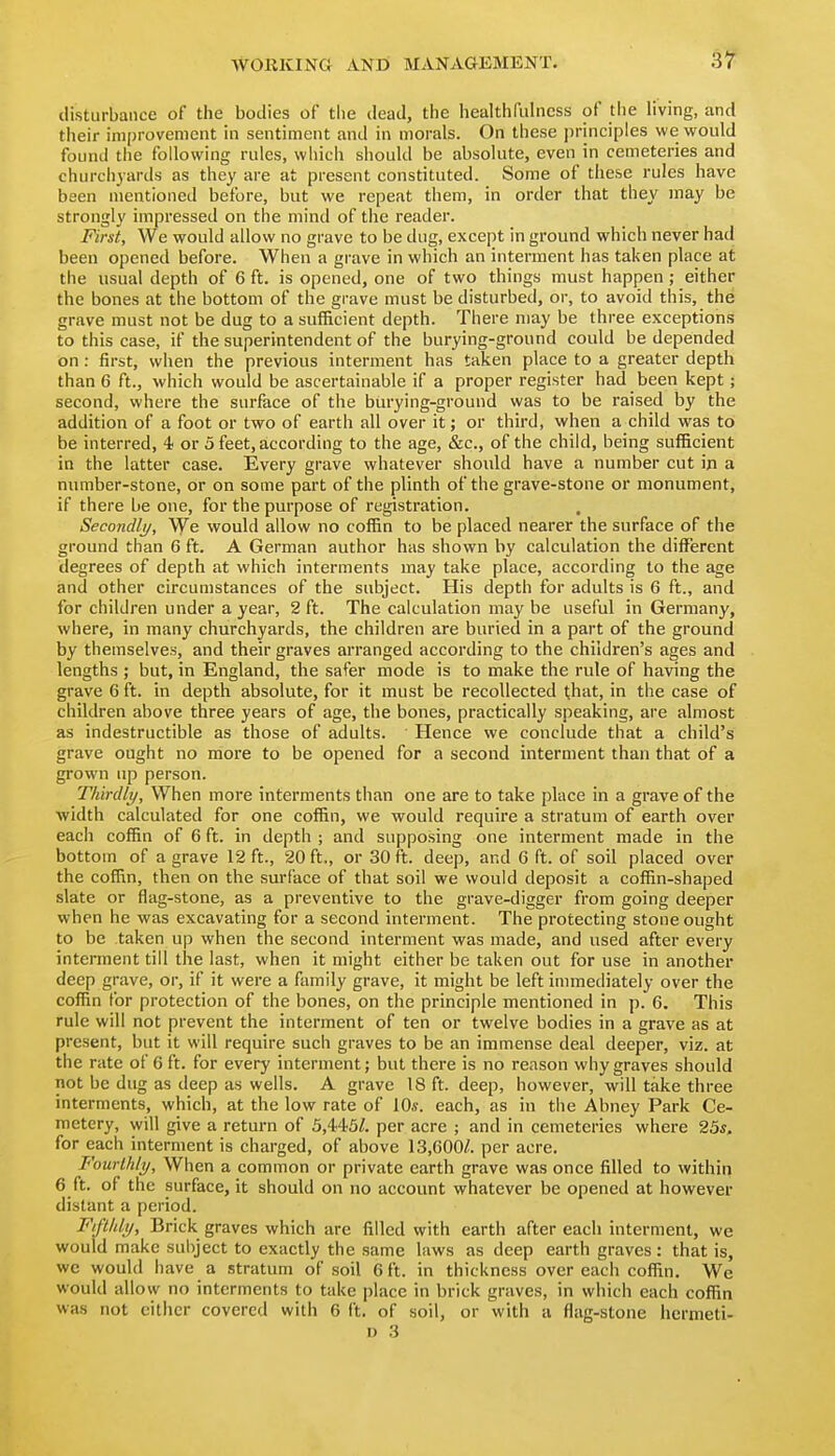 3^ disturbance of the bodies of the dead, the healthfulncss of the living, and tiieir improvement in sentiment and in morals. On these principles we would found the following rules, which should be absolute, even in cemeteries and churchyards as they are at present constituted. Some of these rules have been mentioned before, but we repeat them, in order that they may be strongly impressed on the mind of the reader. First, We would allow no grave to be dug, except in ground which never had been opened before. When a grave in which an interment has taken place at the usual depth of 6 ft. is opened, one of two things must happen ; either the bones at the bottom of the grave must be disturbed, or, to avoid this, the grave must not be dug to a sufficient depth. There may be three exceptions to this case, if the superintendent of the burying-ground could be depended on : first, when the previous interment has taken place to a greater depth than 6 ft., which would be ascertainable if a proper register had been kept; second, where the surface of the burying-ground was to be raised by the addition of a foot or two of earth all over it; or third, when a child was to be interred, 4 or 5 feet, according to the age, &c., of the child, being sufficient in the latter case. Every grave whatever should have a number cut in a number-stone, or on some part of the plinth of the grave-stone or monument, if there be one, for the purpose of registration. Secondli/, We would allow no cofBn to be placed nearer the surface of the ground than 6 ft. A German author has shown by calculation the different degrees of depth at which interments may take place, according to the age and other circumstances of the subject. His depth for adults is 6 ft., and for children under a year, 2 ft. The calculation may be useful in Germany, where, in many churchyards, the children are buried in a part of the ground by themselves, and their graves arranged according to the children's ages and lengths ; but, in England, the safer mode is to make the rule of having the grave 6 ft. in depth absolute, for it must be recollected that, in the case of children above three years of age, the bones, practically speaking, are almost as indestructible as those of adults. Hence we conclude that a child's grave ought no more to be opened for a second interment than that of a grown up person. Thirdly, When more interments than one are to take place in a grave of the width calculated for one coffin, we would require a stratum of earth over each coffin of 6 ft. in depth ; and supposing one interment made in the bottom of a grave 12 ft., 20 ft,, or 30 ft. deep, and 6 ft. of soil placed over the coffin, then on the surface of that soil we would deposit a coffin-shaped slate or flag-stone, as a preventive to the grave-digger from going deeper when he was excavating for a second interment. The protecting stone ought to be taken up when the second interment was made, and used after every interment till the last, when it might either be taken out for use in another deep grave, or, if it were a family grave, it might be left immediately over the coffin for protection of the bones, on the principle mentioned in p. 6. This rule will not prevent the interment of ten or twelve bodies in a grave as at present, but it will require such graves to be an immense deal deeper, viz. at the rate of 6 ft. for every interment; but there is no reason why graves should not be dug as deep as wells. A grave 18 ft. deep, however, will take three interments, which, at the low rate of 10«. each, as in the Abney Park Ce- metery, will give a return of 5,445/. per acre ; and in cemeteries where 25*. for each interment is charged, of above 13,600^ per acre. Fourthly, When a common or private earth grave was once filled to within 6 ft. of the surface, it should on no account whatever be opened at however distant a period. Fiftldy, Brick graves which are filled with earth after each interment, we would make subject to exactly the same laws as deep earth graves: that is, we would have a stratum of soil 6 ft. in thickness over each coffin. We would allow no interments to take place in brick graves, in which each coffin was not cither covered with 6 ft. of soil, or with a flag-stone hcrmeti-