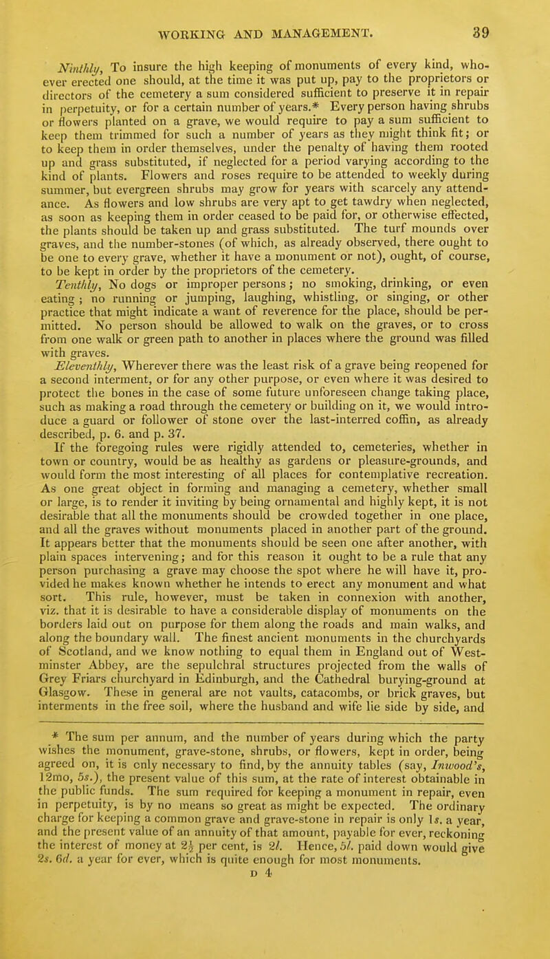 Ninthly, To insure the high keeping of monuments of every kind, who- ever erected one should, at the time it was put up, pay to the proprietors or directors of the cemetery a sum considered sufficient to preserve it in repair in perpetuity, or for a certain number of years.* Every person having shrubs or flowers planted on a grave, we would require to pay a sum sufficient to keep them trimmed for such a number of years as tiiey might think fit; or to keep them in order themselves, under the penalty of having them rooted up and grass substituted, if neglected for a period varying according to the kind of plants. Flowers and roses require to be attended to weekly during summer, but evergreen shrubs may grow for years with scarcely any attend- ance. As flowers and low shrubs are very apt to get tawdry when neglected, as soon as keeping them in order ceased to be paid for, or otherwise effected, the plants should be taken up and grass substituted. The turf mounds over graves, and the number-stones (of which, as already observed, there ought to be one to every grave, whether it have a monument or not), ought, of course, to be kept in order by the proprietors of the cemetery. Tenthly, No dogs or improper persons; no smoking, drinking, or even eating ; no running or jumping, laughing, whistling, or singing, or other practice that might indicate a want of reverence for the place, should be per- mitted. No person should be allowed to walk on the graves, or to cross from one walk or green path to another in places where the ground was filled with graves. Eleventhly, Wherever there was the least risk of a grave being reopened for a second interment, or for any other purpose, or even where it was desired to protect tlie bones in the case of some future unforeseen change taking place, such as making a road through the cemetery or building on it, we would intro- duce a guard or follower of stone over the last-interred coffin, as already described, p. 6. and p. 37. If the foregoing rules were rigidly attended to, cemeteries, whether in town or country, would be as healthy as gardens or pleasure-grounds, and would form the most interesting of all places for contemplative recreation. As one great object in forming and managing a cemetery, whether small or large, is to render it inviting by being ornamental and highly kept, it is not desirable that all the monuments should be crowded together in one place, and all the graves without monuments placed in another part of the ground. It appears better that the monuments should be seen one after another, with plain spaces intervening; and for this reason it ought to be a rule that any person purchasing a grave may choose the spot where he will have it, pro- vided he makes known whether he intends to erect any monument and what sort. This riile, however, must be taken in connexion with another, viz. that it is desirable to have a considerable display of monuments on the borders laid out on purpose for them along the roads and main walks, and along the boundary wall. The finest ancient monuments in the churchyards of Scotland, and we know nothing to equal them in England out of West- minster Abbey, are the sepulchral structures projected from the walls of Grey Friars churchyard in Edinburgh, and the Cathedral burying-ground at Glasgow. These in general are not vaults, catacombs, or brick graves, but interments in the free soil, where the husband and wife lie side by side, and * The sum per annum, and the number of years during which the party wishes the monument, grave-stone, shrubs, or flowers, kept in order, being agreed on, it is only necessary to find, by the annuity tables (say, Inwood's, 12mo, 5s.), the present value of this sum, at the rate of interest obtainable in the public funds. The sum required for keeping a monument in repair, even in perpetuity, is by no means so great as might be expected. The ordinary charge for keeping a common grave and grave-stone in repair is only Is. a vear, and the present value of an annuity of that amount, payable for ever, reckoning the interest of money at 2^ per cent, is 21. Hence, 3/. paid down would give 2*. 6f/. a year for ever, which is quite enough for most monuments.