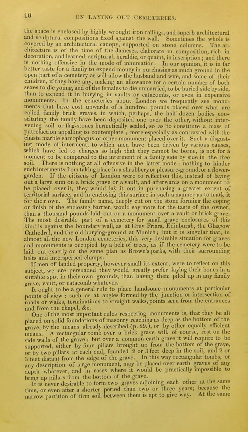 the space is enclosed by liiglily wrought iron raihngs, and superb arcliitectural and sculptural compositions fixed against the wall. Sometimes the whole is covered by an architectural canopy, supjjorted on stone columns. The ar- chitecture is of the time of the Jameses, elaborate in composition, rich in decoration, and learned, scriptural, heraldic, or quaint, in inscription; and there is nothing ofFcnsive in the mode of inhumation. In our opinion, it is in far better taste for a family to expend money in purchasing as much ground in the open part of a cemetery as will allow the husband and wife, and some of their children, if they have any, making an allowance for a certain number of both sexes to die young, and of the females to die unmarried, to be buried side by side, than to expend it in burying in vaults or catacombs, or even in expensive monuments. In the cemeteries about London we frequently see monu- ments that have cost upwards of a hundred pounds placed over what are called family brick graves, in which, perhaps, the half dozen bodies con- stituting the family have been deposited one over the other, without inter- vening soil or flag-stones hermetically sealed, so as to constitute a mass of putrefaction appalling to contemplate ; more especially as contrasted with the chaste marble sarcophagus or other monument placed over it. Such a disgust- ing mode of interment, to which men have been driven by various causes, which have led to charges so high that they cannot be borne, is not for a moment to be compared to the interment of a family side by side in the free soil. There is nothing at all offensive in the latter mode ; nothing to hinder such interments from taking place in a shrubbery or pleasure-ground, or a flower- garden. If the citizens of London were to reflect on this, instead of laying out a large sum on a brick grave or a vault, and afterwards on a monument to be placed over it, they would lay it out in purchasing a greater extent of territorial surface, and in enclosing this surface in such a manner as to mark it for their own. The family name, deeply cut on the stone forming the coping or finish of the enclosing barrier, would say more for the taste of the owner, than a thousand pounds laid out on a monument over a vault or brick grave. The most desirable part of a cemetery for small grave enclosures of this kind is against the boundary wall, as at Grey Friars, Edinburgh, the Glasgow Cathedral, and the old burying-ground at Munich; but it is singular that, in almost all the new London cemeteries, this very desirable situation for graves and monuments is occupied by a belt of trees, as if the cemetery were to be laid out exactly on the same plan as Brown's parks, with their surrounding belts and interspersed clumps. If men of landed property, however small its extent, were to reflect on this subject, we are persuaded they would greatly prefer laying their bones in a suitable spot in their own grounds, than having them piled up in any family grave, vault, or catacomb whatever. It ought to be a general rule to place handsome moniunents at particular points of view ; such as at angles formed by the junction or intersection of roads or walks, terminations to straight walks, points seen from the entrances and from the chapel, &c. One of the most important rules respecting monuments is, that they be all placed on solid foundations of masonry reaching as deep as the bottom of the grave, bv the means already described (p. 29.), or by other equally efficient means. ' A rectangular tomb over a brick grave will, of course, rest on the side walls of the grave ; but over a common earth grave it will require to be supported, either by four pillars brought up from the bottom of the grave, or by two pillars at each end, founded 2 or 3 feet deep in the soil, and 2 or 3 feet distant from the edge of the grave. In this way rectangular tombs, or any description of large monument, may be placed over earth graves of any depth whatever, and in cases where it would be practically impossible to bring up pillars from the bottom of the grave. It is never desirable to form two graves adjommg each other at the same time, or even after a shorter period than two or three years; because the narrow partition of firm soil between them is apt to give way. At the same