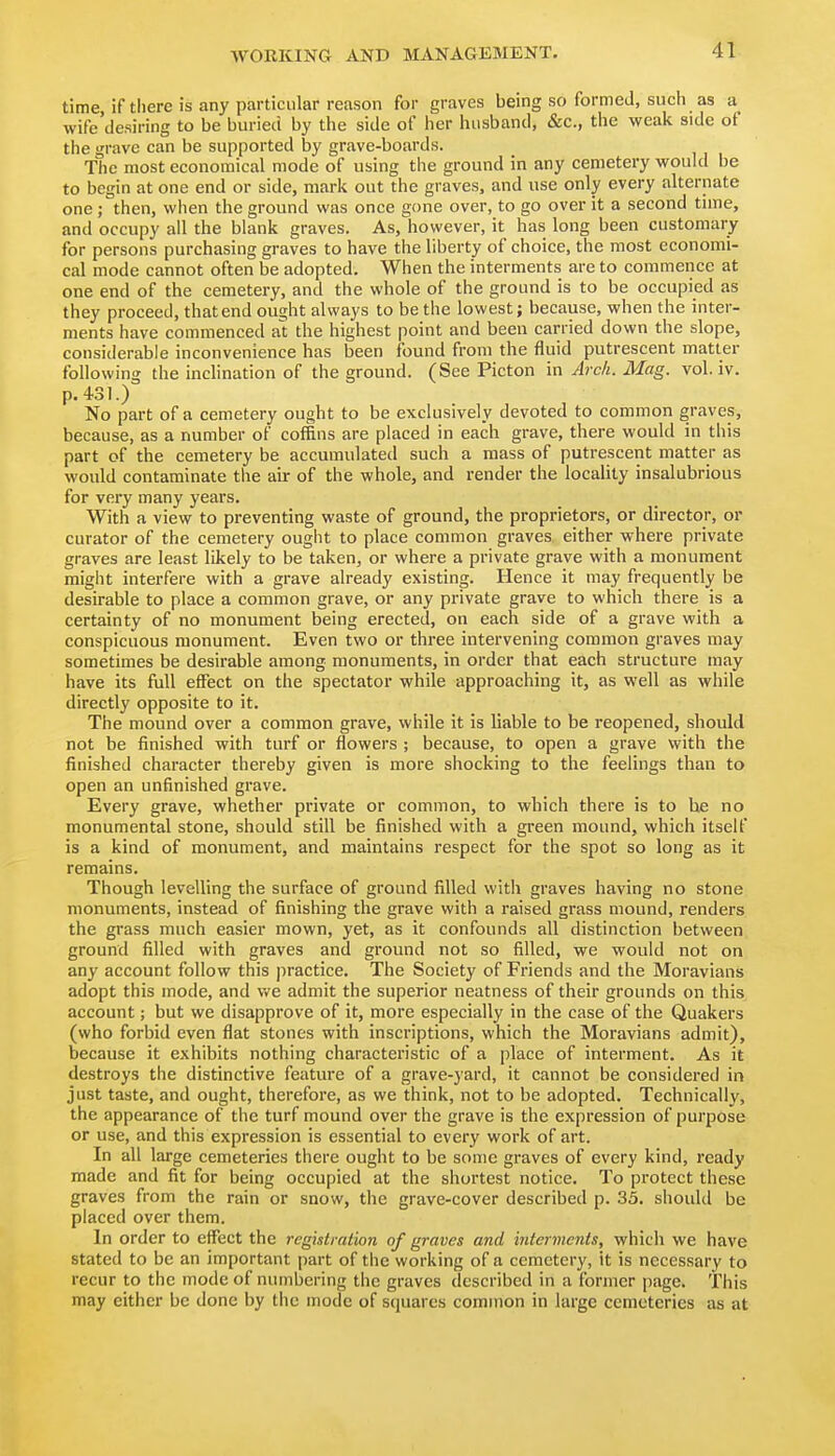 time if there is any particular reason for graves being so formed, such as a wife desiring to be buried by the side of her husband, &c., the weak side of the grave can be supported by grave-boards. The most economical mode of using the ground in any cemetery would be to begin at one end or side, mark out the graves, and use only every alternate one; then, when the ground was once gone over, to go over it a second time, and occupy all the blank graves. As, however, it has long been customary for persons purchasing graves to have the liberty of choice, the most economi- cal mode cannot often be adopted. When the interments are to commence at one end of the cemetery, and the whole of the ground is to be occupied as they proceed, that end ought always to be the lowest; because, when the inter- ments have commenced al the highest point and been carried down the slope, considerable inconvenience has been found from the fluid putrescent matter following the inclination of the ground. (See Picton in Arch. Mag. vol. iv. p. 431.) No part of a cemetery ought to be exclusively devoted to common graves, because, as a number of coffins are placed in each grave, there would in this part of the cemetery be accumulated such a mass of putrescent matter as would contaminate the air of the whole, and render the locality insalubrious for very many years. With a view to preventing waste of ground, the proprietors, or director, or curator of the cemetery ought to place common graves either where private graves are least likely to be taken, or where a private grave with a monument might interfere with a grave already existing. Hence it may frequently be desirable to place a common grave, or any private grave to which there is a certainty of no monument being erected, on each side of a grave with a conspicuous monument. Even two or three intervening common graves may sometimes be desirable among monuments, in order that each structure may have its full eflfect on the spectator while approaching it, as well as while directly opposite to it. The mound over a common grave, while it is liable to be reopened, should not be finished with turf or flowers ; because, to open a grave with the finished character thereby given is more shocking to the feelings than to open an unfinished grave. Every grave, whether private or common, to which there is to he no monumental stone, should still be finished with a green mound, which itself is a kind of monument, and maintains respect for the spot so long as it remains. Though levelling the surface of ground filled with graves having no stone monuments, instead of finishing the grave with a raised grass mound, renders the gi-ass much easier mown, yet, as it confounds all distinction between ground filled with graves and ground not so filled, we would not on any account follow this practice. The Society of Friends and the Moravians adopt this mode, and vv'e admit the superior neatness of their grounds on this account; but we disapprove of it, more especially in the case of the Quakers (who forbid even flat stones with inscriptions, which the Moravians admit), because it exhibits nothing characteristic of a place of interment. As it destroys the distinctive feature of a grave-yard, it cannot be considered in just taste, and ought, therefore, as we think, not to be adopted. Technically, the appearance of the turf mound over the grave is the expression of purpose or use, and this expression is essential to every work of art. In all large cemeteries there ought to be some graves of every kind, ready made and fit for being occupied at the shortest notice. To protect these graves from the rain or snow, the grave-cover described p. 35. should be placed over them. In order to effect the registration of graves and interments, which we have stated to be an important part of the working of a cemetery, it is necessary to recur to the mode of numbering the graves described in a former page. This may either be done by tiic mode of squares common in large cemeteries as at