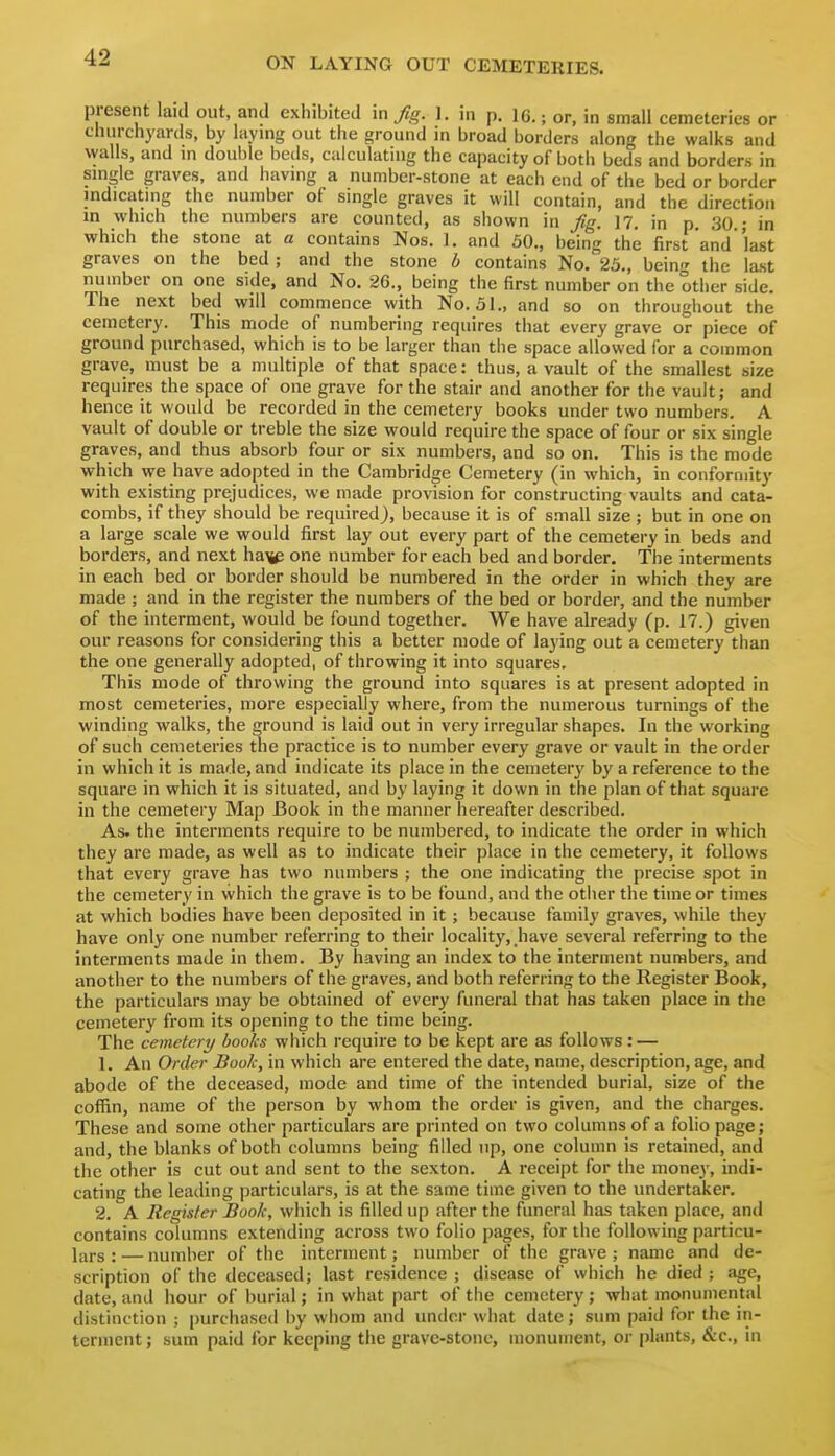 present laid out and exhibited m fig. 1. in p. 16.; or, in small cemeteries or cluirchyards, by hiying out the ground in broad borders along the walks and walls, and in double beds, calculating the capacity of both beds and borders in single graves, and having a number-stone at each end of the bed or border indicating the number of single graves it will contain, and the direction in which the numbers are counted, as shown in fig. 17. in p. 30.; in which the stone at a contains Nos. 1. and 50., being the first and 'last graves on the bed ; and the stone b contains No. 25., being the last number on one side, and No. 26., being the first number on the other side. The next bed will commence with No. 51., and so on throughout the cemetery. This mode of numbering requires that every grave or piece of ground purchased, which is to be larger than the space allowed for a common grave, must be a multiple of that space: thus, a vault of the smallest size requires the space of one grave for the stair and another for the vault; and hence it would be recorded in the cemetery books under two numbers. A vault of double or treble the size would require the space of four or six single graves, and thus absorb four or six numbers, and so on. This is the mode which we have adopted in the Cambridge Cemetery (in which, in conformity with existing prejudices, we made provision for constructing vaults and cata- combs, if they should be required), because it is of small size; but in one on a large scale we would first lay out every part of the cemetery in beds and borders, and next ha^ one number for each bed and border. The interments in each bed or border should be numbered in the order in which they are made ; and in the register the numbers of the bed or border, and the number of the interment, would be found together. We have already (p. 17.) given our reasons for considering this a better mode of laying out a cemetery than the one generally adopted, of throwing it into squares. This mode of throwing the ground into squares is at present adopted in most cemeteries, more especially where, from the numerous turnings of the winding walks, the ground is laid out in very irregular shapes. In the working of such cemeteries the practice is to number every grave or vault in the order in which it is made, and indicate its place in the cemetery by a reference to the square in which it is situated, and by laying it down in the plan of that square in the cemetery Map Book in the manner hereafter described. As. the interments require to be numbered, to indicate the order in which they are made, as well as to indicate their place in the cemetery, it follows that every grave has two numbers ; the one indicating the precise spot in the cemetery in which the grave is to be found, and the otiier the time or times at which bodies have been deposited in it; because family graves, while they have only one number referring to their locality, _have several referring to the interments made in them. By having an index to the interment numbers, and another to the numbers of the graves, and both referring to the Register Book, the particulars may be obtained of every funeral that has taken place in the cemetery from its opening to the time being. The cemetery books which require to be kept are as follows: — 1. An Order Book, in which are entered the date, name, description, age, and abode of the deceased, mode and time of the intended burial, size of the coffin, name of the person by whom the order is given, and the charges. These and some other particulars are printed on two columns of a folio page; and, the blanks of both columns being filled up, one column is retained, and the other is cut out and sent to the sexton. A receipt for the money, indi- cating the leading particulars, is at the same time given to the undertaker. 2. A Register Book, which is filled up after the funeral has taken place, and contains columns extending across two folio pages, for the following particu- lars : — number of the interment; number of the grave ; name and de- scription of the deceased; last residence ; disease of which he died ; age, date, and hour of burial; in what part of the cemetery; what monumental distinction ; purchased by whom and untlcr what date; sum paid for the in- terment ; sum paid for keeping the grave-stone, monument, or plants, &c., in