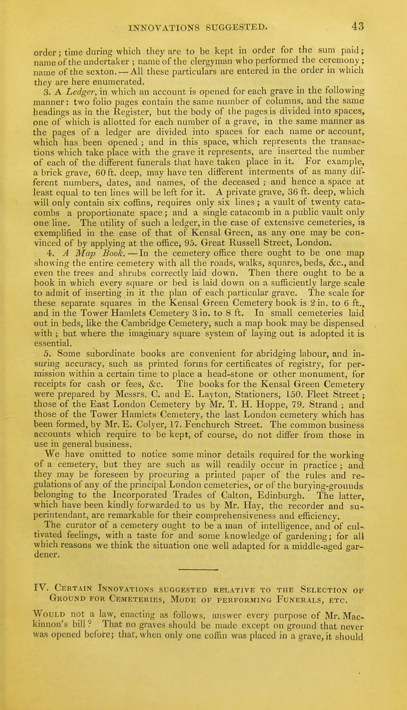 order; time during whicii they are to be kept in order for the sum paid; name of the undertaker ; name of the clergyman who performed the ceremony; name of the sexton. — All these particulars are entered in the order in which they are here enumerated. 3. A Ledger, in which an account is opened for each grave in the following manner: two folio pages contain the same number of columns, and the same headings as in the Register, but the body of the pages is divided into spaces, one of which is allotted for each number of a grave, in the same manner as the pages of a ledger are divided into spaces for each name or account, which has been opened ; and in this space, which represents the transac- tions which take place with the grave it represents, are inserted the number of each of the different funerals that have taken place in it. For example, a brick grave, 60 ft. deep, may have ten different interments of as many dif- ferent numbers, dates, and names, of the deceased ; and hence a space at least equal to ten lines will be left for it. A private grave, 36 ft. deep, which will only contain six cof&ns, requires only six hues; a vault of twenty cata- combs a proportionate space; and a single catacomb in a public vault only one line. The utility of such a ledger, in the case of extensive cemeteries, is exemplified in the case of that of Kensal Green, as any one may be con- vinced of by applying at the office, 95. Great Russell Street, London. 4. A Map Book. — In the cemetery office there ought to be one map showing the entire cemetery with all the roads, walks, squares, beds, &c., and even the trees and shrubs correctly laid down. Then there ought to be a book in which every square or bed is laid down on a sufficiently large scale to admit of inserting in it the plan of each particular grave. The scale for these separate squares in the Kensal Green Cemetery book is 2 in. to 6 ft., and in the Tower Hamlets Cemetery 3 in. to 8 ft. In small cemeteries laid out in beds, like the Cambridge Cemetery, such a map book may be dispensed with ; but where the imaginary square system of laying out is adopted it is essential. 5. Some subordinate books are convenient for abridging labour, and in- suring accuracy, such as printed forms for certificates of registry, for per- mission within a certain time to place a head-stone or other monument, for receipts for cash or fees, &c. The books for the Kensal Green Cemetery were prepared by Messrs. C. and E. Layton, Stationers, 150. Fleet Street; those of the East London Cemetery by Mr. T. H. Hoppe, 79. Strand ; and those of the Tower Hamlets Cemetery, the last London cemetery which has been formed, by Mr. E. Colyer, 17. Fenchurch Street. The common business accounts which require to be kept, of course, do not differ from those in use in general business. We have omitted to notice some minor details required for the working of a cemetery, but they are such as will readily occur in practice ; and they may be foreseen by procuring a printed paper of the rules and re- gulations of any of the principal London cemeteries, or of the burying-grouuds belonging to the Incorporated Trades of Calton, Edinburgh. The latter, which have been kindly forwarded to us by Mr. Hay, the recorder and su- perintendant, are remarkable for their comprehensiveness and efficiency. The curator of a cemetery ought to be a man of intelligence, and of cul- tivated feelings, with a taste for and some knowledge of gardening; for all which reasons we think the situation one well adapted for a middle-aged gar- dener. IV. Certain Innovations suggested reti^ative to the Selection of Ground for Cemeteries, Mode of performing Funerals, etc. Would not a law, enacting as follows, answer every purpose of Mr. Mac- kinnon's bill ? That no graves should be made except on ground that never was opened before; that, when only one coffui was placed in a grave, it should