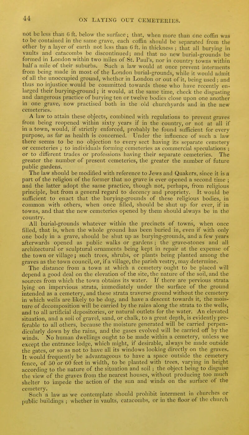 not be less than G ft. below the surface; that, wiien more than one coffin was to be contained in the same grave, eacii coffin should be separated from tlie other by a layer of eartli not less than G ft. in thickness ; that all burying in vaults and catacombs be discontinued; and that no new burial-grounds be formed in London within two miles of St. Paul's, nor in country towns within half a mile of their suburbs. Such a law would at once prevent interments from being made in most of the London burial-grounds, while it would admit of all the unoccupied ground, whether in London or out of it, being used ; and thus no injustice would be committed towards those who have recently en- larged their burying-ground ; it would, at the same time, check the disgusting and dangerous practice of burying ten or twelve bodies close upon one another in one grave, now practised both in the old churchyards and in the new cemeteries. A law to attain these objects, combined with regulations to prevent graves from being reopened within sixty years if in the country, or not at all if in a town, would, if strictly enforced, probably be found sufficient for every purpose, as far as health is concerned. Under the influence of such a law there seems to be no objection to every sect having its separate cemetery or cemeteries ; to individuals forming cemeteries as commercial speculations ; or to dilFerent trades or professions having their separate cemeteries. The greater the number of present cemeteries, the greater the number of future public gardens. The law should be modified with reference to Jews and Quakers, since it is a part of the religion of the former that no grave is ever opened a second time ; and the latter adopt the same practice, though not, perhaps, from religious principle, but from a general regard to decency and propriety. It would be sufficient to enact that the burying-grounds of these religious bodies, in common with others, when once filled, should be shut up for ever, if in towns, and that the new cemeteries opened by them should always be in the country. All burial-grounds whatever within the precincts of towns, when once filled, that is, when the whole ground has been buried in, even if with only one body in a grave, should be shut up as burying-grounds, and a few years afterwards opened as public walks or gardens ; the grave-stones and all architectural or sculptural ornaments being kept in repair at the expense of the town or village; such trees, shrubs, or plants being planted among the graves as the town council, or, if a village, the parish vestry, may determine. The distance from a town at which a cemetery ought to be placed will depend a good deal on the elevation of the site, the nature of the soil, and the sources from which the town obtains its water. If there are pervious strata lying on impervious strata, immediately under the surface of the ground intended as a cemetery, and these strata traverse ground without the cemetery in which wells are likely to be dug, and have a descent towards it, the mois- ture of decomposition will be carried by the rains along the strata to the wells, and to all artificial depositories, or natural outlets for the water. An elevated situation, and a soil of gravel, sand, or chalk, to a great depth, is evidently pre- ferable to all others, because the moisture generated will be carried perpen- dicularly down by the rains, and the gases evolved will be carried off by the winds. No human dwellings ought to be made within a cemetery, unless we except the entrance lodge, which might, if desirable, always be made outside the gates, or so as not to have all its windows looking directly on the graves. It would frequently be advantageous to have a space outside the cemetery fence, of 30 or 60 feet in width, to be planted with trees, varying in height according to the nature of the situation and soil ; the object being to disguise the view of the graves from the nearest houses, without producing too much shelter to impede the action of the sun and winds on the surface of the cemetery. Such a law as we contemplate should prohibit interment in cluirches or public buildings ; whether in vaults, catacombs, or in the floor of the church