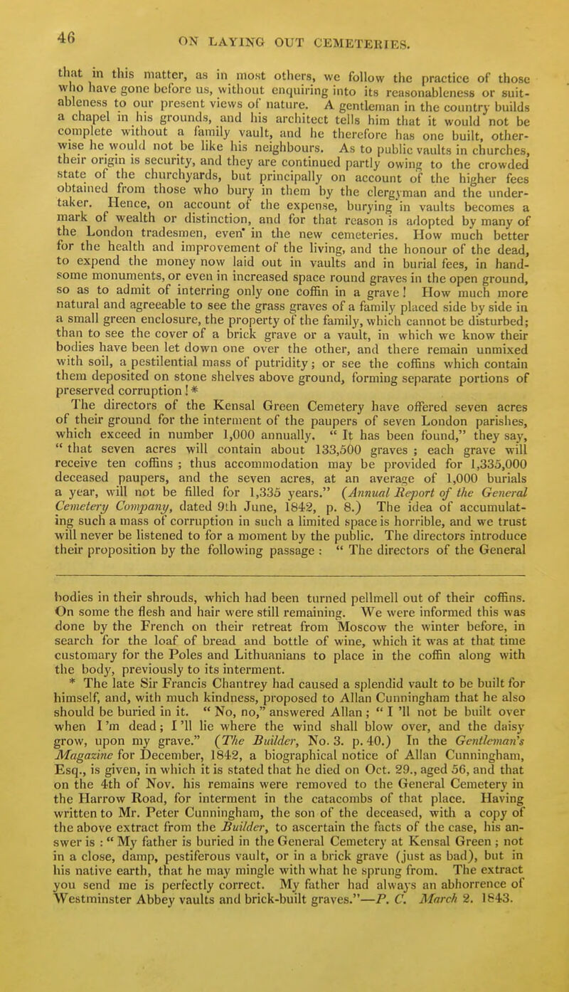 tliat m this matter, as in most others, wc follow the practice of those who have gone before us, without enquiring into its reasonableness or suit- ableness to our present views of nature. A gentleman in the country builds a chapel m his grounds, and his architect tells him that it would not be complete without a family vault, and he therefore has one built, other- wise he would not be like his neighbours. As to public vaults in churches, their origin is security, and they are continued partly owini^ to the crowded state of the churchyards, but principally on account of the higher fees obtained from those who bury in them by the clergyman and the under- taker. Hence, on account of the expense, burying in vaults becomes a mark of vi^ealth or distinction, and for that reason is adopted by many of the London tradesmen, even* in the new cemeteries. How much better for the health and improvement of the living, and the honour of the dead, to expend the money now laid out in vaults and in burial fees, in hand- some monuments, or even in increased space round graves in the open ground, so as to admit of interring only one coffin in a grave! How much more natural and agreeable to see the grass graves of a family placed side by side in a small green enclosure, the property of the family, which cannot be disturbed; than to see the cover of a brick grave or a vault, in which we know their bodies have been let down one over the other, and there remain unmixed with soil, a pestilential mass of putridity; or see the coffins which contain them deposited on stone shelves above ground, forming separate portions of preserved corruption! * The directors of the Kensal Green Cemetery have offered seven acres of their ground for the interment of the paupers of seven London parishes, which exceed in number 1,000 annually.  It has been found, they say,  that seven acres will contain about 133,500 graves ; each grave will receive ten coffins ; thus accommodation may be provided for 1,335,000 deceased paupers, and the seven acres, at an averai^e of 1,000 burials a year, will not be filled for 1,335 years. (Annual Report of the General Cemetery Company, dated 9lh June, ISiS, p. 8.) The idea of accumulat- ing such a mass of corruption in such a limited space is horrible, and we trust will never be listened to for a moment by the public. The directors introduce their proposition by the following passage :  The directors of the General bodies in their shrouds, which had been turned pellmell out of their coffins. On some the flesh and hair were still remaining. We were informed this was done by the French on their retreat from Moscow the winter before, in search for the loaf of bread and bottle of wine, which it was at that time customary for the Poles and Lithuanians to place in the coffin along with the body, previously to its interment. * The late Sir Francis Chantrey had caused a splendid vault to be built for himself, and, with much kindness, proposed to Allan Cunningham that he also should be buried in it.  No, no, answered Allan ;  I '11 not be built over when I'm dead; I '11 lie where the wind shall blow over, and the daisy grow, upon my grave. {The Builder, No. 3. p. 40.) In the Gentleman's Magazine for December, 184'2, a biographical notice of Allan Cunningham, Esq., is given, in which it is stated that he died on Oct. 29., aged 56, and that on the 4th of Nov. his remains were removed to the General Cemetery in the Harrow Road, for interment in the catacombs of that place. Having written to Mr. Peter Cunningham, the son of the deceased, with a copy of the above extract from the Builder, to ascertain the facts of the case, his an- swer is : My father is buried in the General Cemetery at Kensal Green ; not in a close, damp, pestiferous vault, or in a brick grave (just as bad), but in his native earth, that he may mingle with what he sprung from. The extract you send me is perfectly correct. My father had always an abhorrence of Westminster Abbey vaults and brick-built graves.—P. C. March 2. 1843.