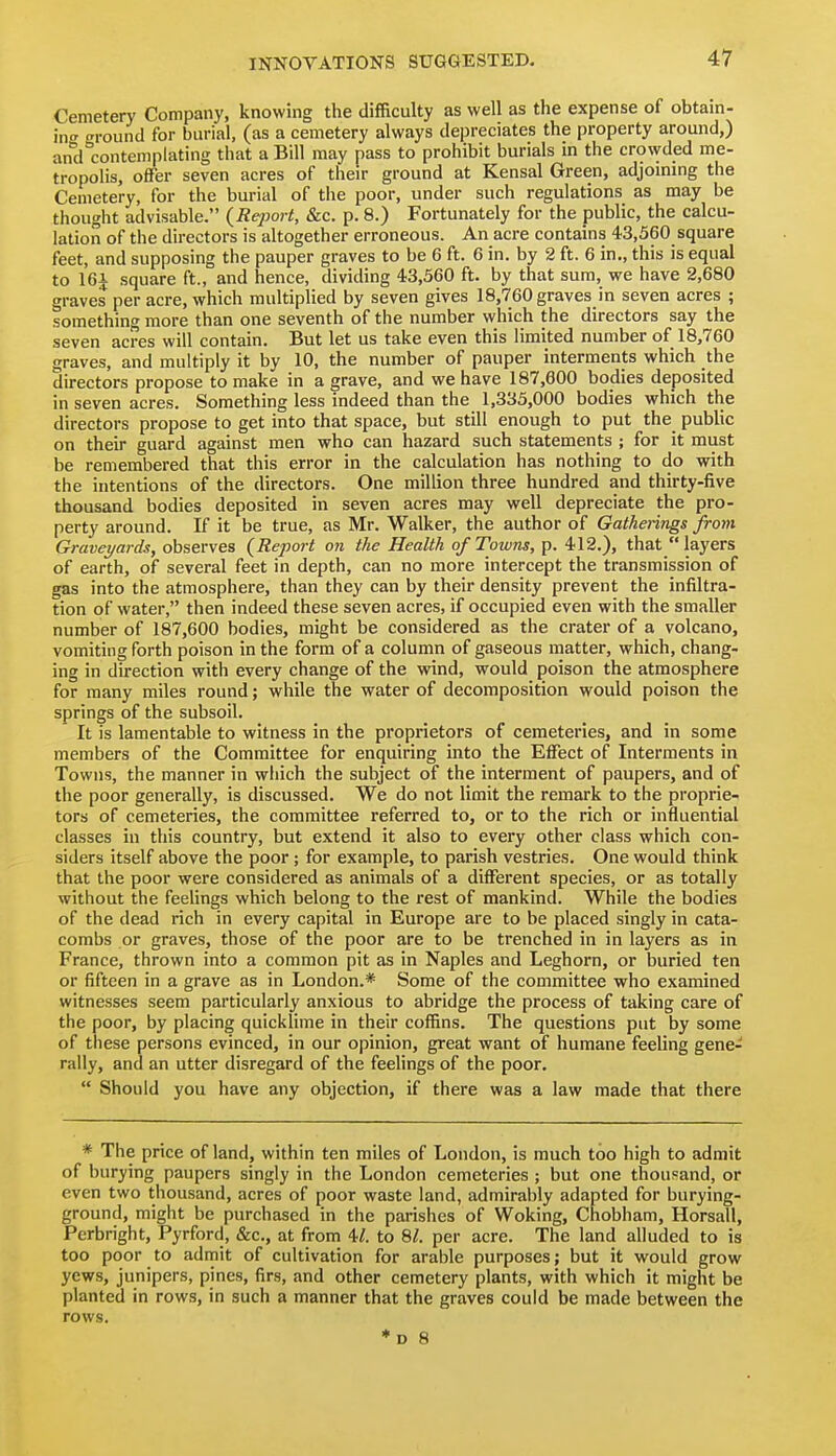 Cemetery Company, knowing the difficulty as well as the expense of obtain- in-' ffi-ound for burial, (as a cemetery always depreciates the property around,) and contemplating that a Bill may pass to prohibit burials in the crowded me- tropolis, offer seven acres of their ground at Kensal Green, adjommg the Cemetery, for the burial of the poor, under such regulations as may be thought advisable. (Report, &c. p. 8.) Fortunately for the public, the calcu- lation of the directors is altogether erroneous. An acre contains 43,360 square feet, and supposing the pauper graves to be 6 ft. 6 in. by 2 ft. 6 in., this is equal to 16i square ft., and hence, dividing 43,560 ft. by that sum, we have 2,680 graves per acre, which multiplied by seven gives 18,760 graves in seven acres ; something more than one seventh of the number which the directors say the seven acres will contain. But let us take even this limited number of 18,760 graves, and multiply it by 10, the number of pauper interments which the directors propose to make in a grave, and we have 187,600 bodies deposited in seven acres. Something less indeed than the 1,335,000 bodies which the directors propose to get into that space, but still enough to put the public on their guard against men who can hazard such statements ; for it must be remembered that this error in the calculation has nothing to do with the intentions of the directors. One million three hundred and thirty-five thousand bodies deposited in seven acres may well depreciate the pro- perty around. If it be true, as Mr. Walker, the author of Gatherings from Graveyards, observes {Report on the Health of Towns, p. 412.), that layers of earth, of several feet in depth, can no more intercept the transmission of gas into the atmosphere, than they can by their density prevent the infiltra- tion of water, then indeed these seven acres, if occupied even with the smaller number of 187,600 bodies, might be considered as the crater of a volcano, vomiting forth poison in the form of a column of gaseous matter, which, chang- ing in direction with every change of the wind, would poison the atmosphere for many miles round; while the water of decomposition would poison the springs of the subsoil. It is lamentable to witness in the proprietors of cemeteries, and in some members of the Committee for enquiring into the Effect of Interments in Towns, the manner in wliich the subject of the interment of paupers, and of the poor generally, is discussed. We do not limit the remark to the proprie^ tors of cemeteries, the committee referred to, or to the rich or influential classes in this country, but extend it also to every other class which con- siders itself above the poor; for example, to parish vestries. One would think that the poor were considered as animals of a different species, or as totally without the feelings which belong to the rest of mankind. While the bodies of the dead rich in every capital in Europe are to be placed singly in cata- combs or graves, those of the poor are to be trenched in in layers as in France, thrown into a common pit as in Naples and Leghorn, or buried ten or fifteen in a grave as in London.* Some of the committee who examined witnesses seem particularly anxious to abridge the process of taking care of the poor, by placing quicklime in their coffins. The questions put by some of these persons evinced, in our opinion, great want of humane feeling gene- rally, and an utter disregard of the feelings of the poor.  Should you have any objection, if there was a law made that there * The price of land, within ten miles of London, is much too high to admit of burying paupers singly in the London cemeteries ; but one thouJ^and, or even two thousand, acres of poor waste land, admirably adapted for burying- ground, might be purchased in the parishes of Woking, Cnobham, Horsall, Perbright, Pyrford, &c., at from U. to 8^. per acre. The land alluded to is too poor to admit of cultivation for arable purposes; but it would grow yews, junipers, pines, firs, and other cemetery plants, with which it might be planted in rows, in such a manner that the graves could be made between the rows. ♦d 8