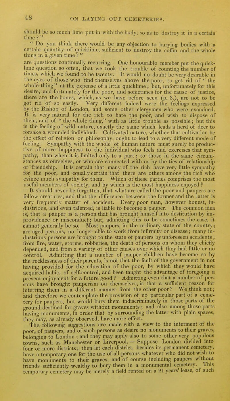 should be so much h'me put in with the body, so as to destroy it in a certain time ':'   Do you think there would be any objection to burying bodies with a certain quantity of quicklime, sufficient to destroy the coffin and the wiiole thing in a given time ?  are c[uestions continually recurring. One honourable member put the quick- lime question so often, that we took the trouble of counting the number of times, which we found to be twenty. It would no doubt be very desirable in the ej'es of those who find themselves above the poor, to get rid of  the whole thing  at the expense of a little quicklime; but, unfortunately for this desire, and fortunately for the poor, and sometimes for the cause of justice, there are the bones, which, as we have before seen (p, 3.), are not to be got rid of so easily. Very different indeed were the feelings expressed by the Bishop of London, and some other clergymen who were examined. It is very natural for the rich to hate the poor, and wish to dispose of them, and of  the whole thing, with as little trouble as possible; but this is the feeling of wild nature, exactly the same which leads a herd of deer to forsake a wounded individual. Cultivated nature, whether that cultivation be the effect of religion or philosophy, ought to lead to a very different mode of feeling. Sj'mpathy with the whole of human nature must surely be produc- tive of more happiness to the individual who feels and exercises that sym- pathy, than when it is limited only to a part; to those in the same circum- stances as ourselves, or who are connected with us by the ties of relationship or friendship. It is certain that many of the rich have very little sympathy for the poor, and equally certain that there are others among the rich who evince much sympathy for them. Which of these parties comprises the most useful members of society, and by which is the most happiness enjoyed ? It should never be forgotten, that what are called the poor and paupers are fellow creatures, and that the difference between the former and the latter is very frequently matter of accident. Every poor man, however honest, in- dustrious, and even talented, is liable to become a pauper. The common idea is, that a pauper is a person that has brought himself into destitution by im- providence or misconduct; but, admitting this to be sometimes the case, it cannot generally be so. Most paupers, in the ordinary state of the country; are aged persons, no longer able to work from infirmity or disease; many in- dustrious persons are brought to the state of paupers by unforeseen accidents ; from fire, water, storms, robberies, the death of persons on whom they chiefly depended, and from a variety of other causes over which they had little or no control. Admitting that a number of pauper children have become so by the recklessness of their parents, is not that the fault of the government in not having provided for the education of the poor, by which they would have acquired habits of self-control, and been taught the advantage of foregoing a present enjoyment for a future good ? Admitting even that a number of per- sons have brought pauperism on themselves, is that a sufficient reason for interring them in a diiierent manner from the other poor ? We think not; and therefore we contemplate the provision of no particular part of a ceme- tery for paupers, but would bury them indiscriminately in those parts of the ground destined for graves without monuments ; and also among those parts having monuments, in order that by surrounding the latter with plain spaces, they may, as already observed, have more effect. The following suggestions are made with a view to the interment of the poor, of paupers, and of such persons as desire no monuments to their graves, belonging to London ; and they may apply also to some other very populous towns, such as Manchester or Liverpool. — Suppose London divided into four or more districts; then let each district, besides its permanent cemetery, have a temporary one for the use of all persons whatever who did not wish to have monuments to their graves, and of course including paupers without friends sufficiently wealthy to bury them in a monumental cemetery. This temporary cemetery may be merely a field rented on a 21 years' lease, of such