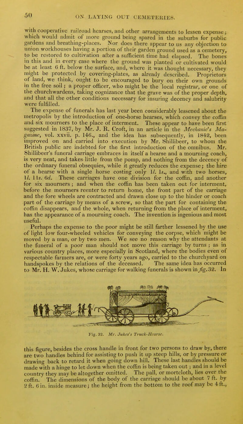 60 with coopenitivo railroad hearses, and other arrangements to lessen expense; which woulii admit of more ground being spared in the suburbs for public gardens and breathing-places. Nor does there appear to us any objection to union workhouses having a portion of their garden ground used as a cemetery, to be restored to cultivation after a sufficient time had elapsed. The bones in this and in every case where the ground was planted or cultivated would be at least G ft. below the surface, and, where it was thought necessary, they might be protected by covering-plates, as already described. Proprietors of land, we think, ought to be encouraged to bury on their own grounds in the free soil; a proper officer, who might be the local registrar, or one of the churchwardens, taki ng cognizance that the grave was of the proper depth, and that all the other conditions necessary for insuring decency and salubrity were fulfilled. The expense of funerals has last year been considerably lessened about the metropolis by the introduction of one-horse hearses, which convey the coffin and six mourners to the place of interment. These appear to have been first suggested in 1837, by Mr. J. R. Croft, in an article in the Mechanic's Ma- gazine, vol. xxvii. p. 146., and the idea has subsequently, in 1842, been improved on and carried into execution by Mr. Shillibeer, to whom the British public are indebted for the first introduction of the omnibus. Mr. Shillibeer's funeral carriage embraces in itself a hearse and a mourning coach, is very neat, and takes little from the pomp, and nothing from the decency of the ordmary funeral obsequies, while it greatly reduces the expense; the hire of a hearse with a single horse costing only I/. 1*., and with two horses, 1/. 11*. 6rf. These carriages have one division for the coffin, and another for six mourners ; and when the coffin has been taken out for interment, before the mourners reenter to return home, the front part of the carriage and the fore wheels are contracted and drawn close up to the hinder or coach part of the carriage by means of a screw, so that the part for containing the coffin disappears, and the whole, when returning from the place of interment, has the appearance of a mourning coach. The invention is ingenious and most useful. Perhaps the expense to the poor might be still farther lessened by the use of light low four-wheeled vehicles for conveying the corpse, which might be moved by a man, or by two men. We see no reason why the attendants at the funeral of a poor man should not move this carriage by turns ; as in various country places, more especially in Scotland, where the bodies even of respectable farmers are, or were forty years ago, carried to the churchyard on handspokes by the relations of the deceased. The same idea has occurred to Mr. H. W, Jukes, whose carriage for walking funerals is shown in,/?g.32. In Fig. 32. Mr. Jukes's Truck-Hearse. this figure, besides the cross handle in front for two persons to draw by, there are two handles behind for assisting to push it up steep hills, or by pressure or drawing back to retard it when going down hill. These last handles should be made with a hinge to let down when the coffin is being taken out; and in a level country they may be altogether omitted. The pall, or mortcloth, lies over the coffin. The dimensions of the body of the carriage should be about 7 ft. by