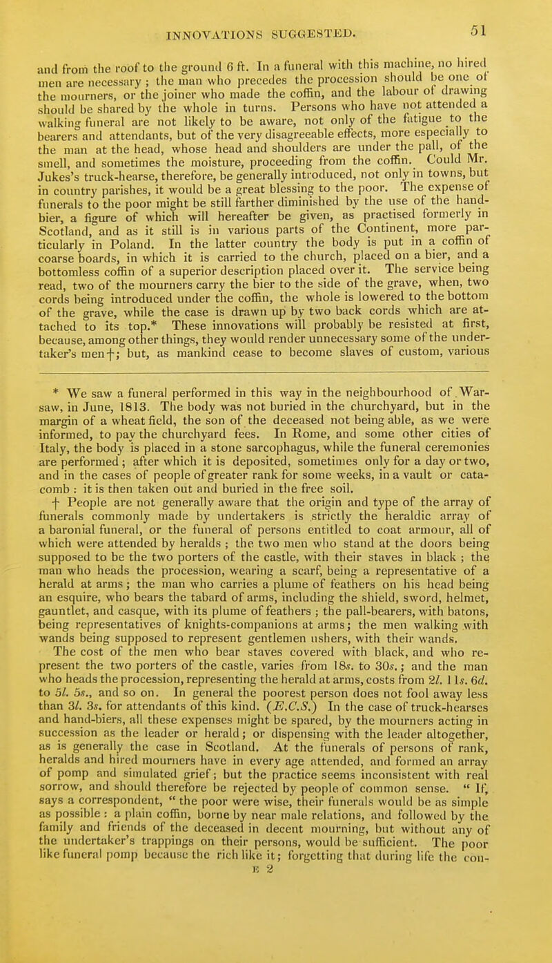 and from the roof to the ground 6 ft. In n funeral with this machine, no hired men are necessary ; the man who precedes the procession should be one of the mourners, or the joiner who made the coffin, and the labour of drawing should be shared by the whole in turns. Persons who have not attended a walking funeral are not likely to be aware, not only of the fatigue to the bearers and attendants, but of the very disagreeable effects, more especially to the man at the head, whose head and shoulders are under the pall, of the smell, and sometimes the moisture, proceeding from the coffin. Could Mr. Jukes's truck-hearse, therefore, be generally introduced, not only in towns, but in country parishes, it would be a great blessing to the poor. The expense of funerals to the poor might be still farther diminished by the use of the hand- bier, a figure of which will hereafter be given, as practised formerly in Scotland, and as it still is in various parts of the Continent, more par- ticularly in Poland. In the latter country the body is put in a coffin of coarse boards, in which it is carried to the church, placed on a bier, and a bottomless coffin of a superior description placed over it. The service being read, two of the mourners carry the bier to the side of the grave, when, two cords being introduced under the coffin, the whole is lowered to the bottom of the grave, while the case is drawn up by two back cords which are at- tached to its top.* These innovations will probably be resisted at first, because, among other things, they would render unnecessary some of the under- taker's menf; but, as mankind cease to become slaves of custom, various * We saw a funeral performed in this way in the neighbourhood of War- saw, in June, 1813. The body was not buried in the churchyard, but in the margin of a wheat field, the son of the deceased not being able, as we were informed, to pay the churchyard fees. In Rome, and some other cities of Italy, the body is placed in a stone sarcophagus, while the funeral ceremonies are performed ; after which it is deposited, sometimes only for a day or two, and in the cases of people of greater rank for some weeks, in a vault or cata- comb : it is then taken out and buried in the free soil. f People are not generally aware that the origin and type of the array of funerals commonly made by undertakers is strictly the heraldic array of a baronial funeral, or the funeral of persons entitled to coat armour, all of which were attended by heralds ; the two men who stand at the doors being supposed to be the two porters of the castle, with their staves in black ; the man who heads the procession, wearing a scarf, being a representative of a herald at arms ; the man who carries a plume of feathers on his head being an esquire, who bears the tabard of arms, including the shield, sword, helmet, gauntlet, and casque, with its plume of feathers ; the pall-bearers, with batons, being representatives of knights-companions at arms; the men walking with wands being supposed to represent gentlemen ushers, with their wands. The cost of the men who bear staves covered with black, and who re- present the two porters of the castle, varies from \8s. to 30s,; and the man who heads the procession, representing the herald at arms, costs from 21. 1 Is. 6d. to 51. as., and so on. In general the poorest person does not fool away less than 31. 3s. for attendants of this kind. (E.C.S.) In the case of truck-hearses and hand-biers, all these expenses might be spared, by the mourners acting in succession as the leader or herald; or dispensing with the leader altogether, as is generally the case in Scotland. At the funerals of persons of rank, heralds and hired mourners have in every age attended, and formed an array of pomp and simulated grief; but the practice seems inconsistent with real sorrow, and should therefore be rejected by people of common sense.  If, says a correspondent,  the poor were wise, their funerals would be as simple as possible : a plain coffin, boine by near male relations, and followed by the family and friends of the deceased in decent mourning, but without any of the undertaker's trappings on their persons, would be sufficient. The poor like funeral pomp because the rich like it; forgetting that during life the con-