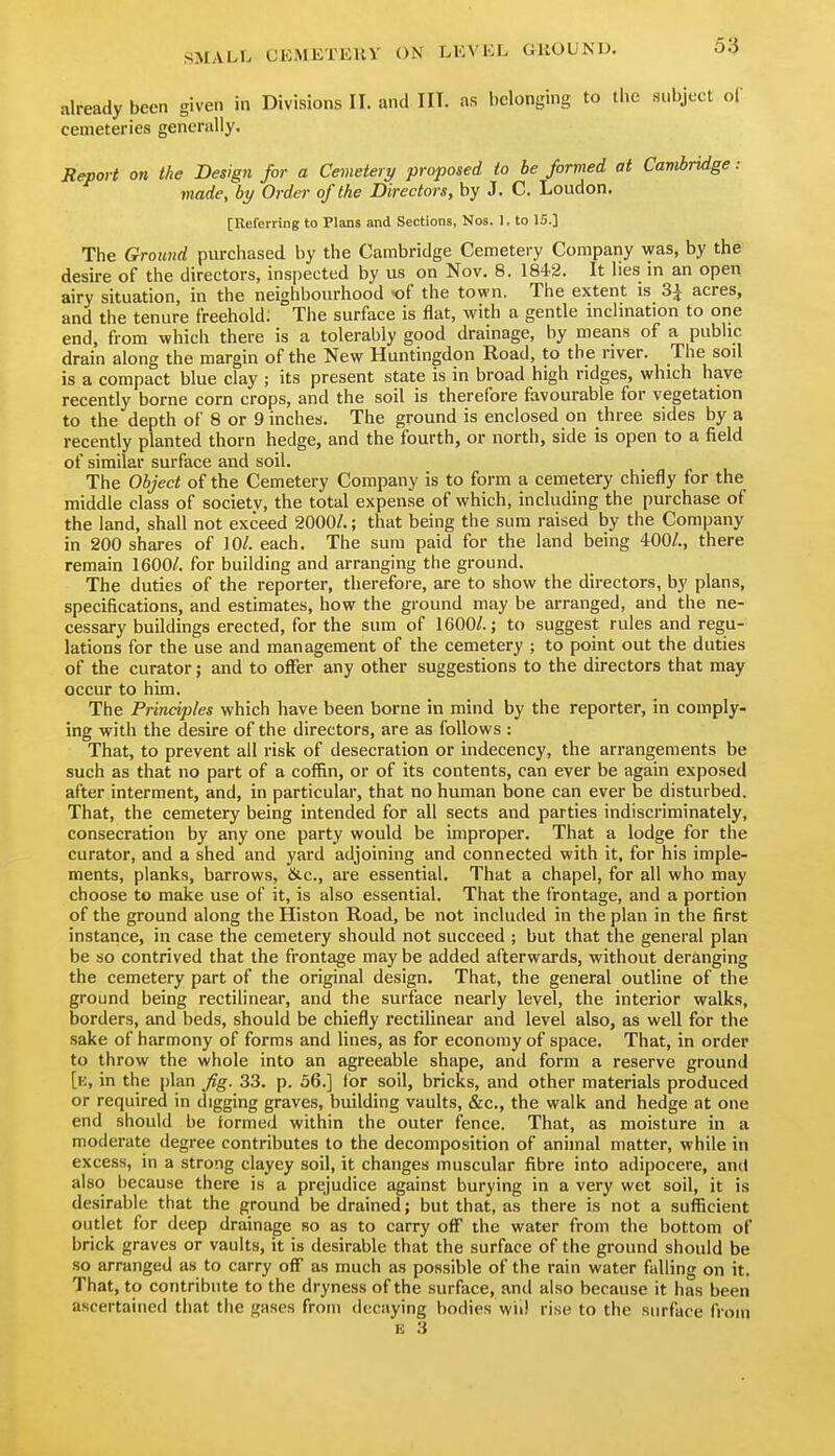 already been given in Divisions II. and III. as belonging to the subject oC cemeteries generally. Jtepoi t on the Design for a Cemetery proposed to be formed at Cambridge: made, by Order of the Directors, by J. C. Loudon. [Referring to Plans and Sections, Nos. I. to 15.] The Ground purchased by the Cambridge Cemetery Company was, by the desire of the directors, inspected by us on Nov. 8. 184.2. It lies in an open airy situation, in the neighbourhood -of the town. The extent is 3^ acres, and the tenure freehold; The surface is flat, with a gentle inclination to one end, from which there is a tolerably good drainage, by means of a public drain along the margin of the New Huntingdon Road, to the river. The soil is a compact blue clay ; its present state is in broad high ridges, which have recently borne corn crops, and the soil is therefore favourable for vegetation to the depth of 8 or 9 inches. The ground is enclosed on three sides by a recently planted thorn hedge, and the fourth, or north, side is open to a field of similar surface and soil. The Object of the Cemetery Company is to form a cemetery chiefly for the middle class of society, the total expense of which, including the purchase of the land, shall not exceed 2000/.; that being the sum raised by the Company in 200 shares of 10/. each. The sum paid for the land being 400/., there remain 1600/. for building and arranging the ground. The duties of the reporter, therefore, are to show the directors, by plans, specifications, and estimates, how the ground may be arranged, and the ne- cessary buildings erected, for the sum of 1600/.; to suggest rules and regu- lations for the use and management of the cemetery ; to point out the duties of the curator; and to offer any other suggestions to the directors that may occur to him. The Principles which have been borne in mind by the reporter, in comply- ing with the desire of the directors, are as follows : That, to prevent all risk of desecration or indecency, the arrangements be such as that no part of a coffin, or of its contents, can ever be again exposed after interment, and, in particular, that no human bone can ever be disturbed. That, the cemetery being intended for all sects and parties indiscriminately, consecration by any one party would be improper. That a lodge for the curator, and a shed and yard adjoining and connected with it, for his imple- ments, planks, barrows, &c., are essential. That a chapel, for all who may choose to make use of it, is also essential. That the frontage, and a portion of the ground along the Histon Road, be not included in the plan in the first instance, in case the cemetery should not succeed ; but that the general plan be so contrived that the frontage may be added afterwards, without deranging the cemetery part of the original design. That, the general outline of the ground being rectilinear, and the surface nearly level, the interior walks, borders, and beds, should be chiefly rectilinear and level also, as well for the sake of harmony of forms and lines, as for economy of space. That, in order to throw the whole into an agreeable shape, and form a reserve ground [e, in the plan fig. 33. p. 56.] for soil, bricks, and other materials produced or required in digging graves, building vaults, &c., the walk and hedge at one end should be formed within the outer fence. That, as moisture in a moderate degree contributes to the decomposition of animal matter, while in excess, in a strong clayey soil, it changes muscular fibre into adipocere, and also because there is a prejudice against burying in a very wet soil, it is desirable that the ground be drained; but that, as there is not a sufficient outlet for deep drainage so as to carry off the water from the bottom of brick graves or vaults, it is desirable that the surface of the ground should be so arranged as to carry off as much as possible of the rain water falling on it. That, to contribute to the dryness of the surface, and also because it has been ascertained that the gases from decaying bodies wii! rise to the surface from E 3