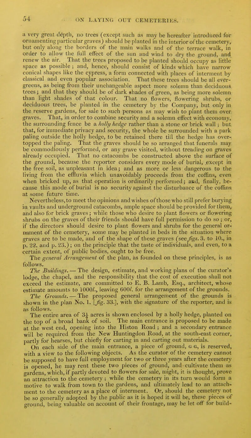 a very greiit il6i)tl), no trees (except siicli as may be hereafter introduced for ornamenting particular graves) shonlii be planted in tiie interior ofthe cemetery, but only along the borders of the main walks and of the terrace walk, in order to allow the full effect of the sun and wind to dry the ground, and renew the air. That the trees proposed to be planted should occupy as little space as possible ; and, hence, should consist of kinds which have narrow conical shapes like the cypress, a form connected with places of interment by classical and even popular association. That these trees should be all ever- greens, as being from their unchangeable aspect more solemn than deciduous trees; and that they should be of dark shades of green, as being more solemn than light shades of that colour. That no flowers, flowering shrubs, or deciduous trees, be planted in the cemetery by the Company, but only in the reserve gardens, for sale to such persons as may wish to plant them over graves. That, in order to combine security and a solemn effect with economy, the surrounding fence be a holly hedge rather than a stone or brick wall ; but that, for immediate privacy and security, the whole be surrounded with a park paling outside the holly hedge, to be retained there till the hedge has over-, topped the paling. That the graves should be so arranged that funerals may be commodiously performed, or any grave visited, without treading on graves already occupied. That no catacombs be constructed above the surface of the ground, because the reporter considers every mode of burial, except in the free soil, as unpleasant in idea; and as more or less dangerous to the living from the effluvia which unavoidably proceeds from the coffins, even when bricked up, as that operation is ordinarily performed; and, finally, be- cause this mode of burial is no security against the disturbance of the coffins at some future time. Nevertheless, to meet the opinions and wishes of those who still prefer burying in vaults and underground catacombs, ample space should be provided for them, and also for brick graves; while those who desire to plant flowers or flowering shrubs on the graves of their friends should have full permission to do so ; or, if the directors should desire to plant flowers and shrubs for the general or- nament of the cemetery, some may be planted in beds in the situation where graves are to be made, and of the shape of these graves (see figs. 2. to 10., in p. 22. and p. 23.) ; on the principle that the taste of individuals, and even, to a certain extent, of public bodies, ought to be free. The general Arrangement of the plan, as founded on these principles, is as follows. The Buildings. — The design, estimate, and working plans of the curator's lodge, the chapel, and the responsibility that the cost of execution shall not exceed the estimate, are committed to E. B. Lamb, Esq., architect, whose estimate amounts to 1000/., leaving 600/. for the arrangement ofthe grounds. The Grounds. — The proposed general arrangement of the grounds is shown in the plan No. 1. [Jig. 33.], with the signature of the reporter, and is as follows. The entire area of 3i acres is shown enclosed by a holly hedge, planted on the top of a broad banK of soil. The main entrance is proposed to be made at the west end, opening into the Histon Road ; and a secondary entrance will be required from the New Huntingdon Road, at the south-east corner, partly for hearses, but chiefly for carting in and carting out materials. On each side of the main entrance, a piece of ground, g g, is reserved, with a view to the following objects. As the curator of the cemetery cannot be supposed to have full employment for two or three years after the cemetery is opened, he may rent these two pieces of ground, and cultivate them as wardens, which, if partly devoted to flowers for sale, might, it is thought, prove an attraction to the cemetery ; while the cemetery in its turn would form a motive to walk from town to the gardens, and ultimately lead to an attach- ment to the cemetery as a place of interment. Or, should the cemetery not be so generally adopted by the public as it is hoped it will be, these pieces of ground, being valuable on account of their frontage, may be let ofl^ for build-