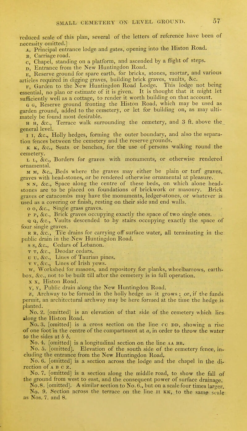 reduced scale of this plan, several of the letters of reference have been of necessity omitted.] t- -d i A, Principal entrance lodge and gates, opening into the Histon Road. B, Carriage road. c, Chapel, standing on a platform, and ascended by a flight of steps. D, Entrance from the New Huntingdon Road. E, Reserve ground for spare earth, for bricks, stones, mortar, and various articles required in digging graves, building brick graves, vaults, &c. F, Garden to the New Huntingdon Road Lodge. This lodge not being essential, no plan or estimate of it is given. It is thought that it might let sufficiently well as a cottage, to render it worth building on that account. G G, Reserve ground fronting the Histon Road, which may be used as garden ground, added to the cemetery, or let for building on, as may ulti- mately be found most desirable. H H, &c., Terrace walk surrounding the cemetery, and 3 ft. above the, general level. I I, &c., Holly hedges, forming the outer boundary, and also the separa- tion fences between the cemetery and the reserve grounds. K K, &c., Seats or benches, for the use of persons walking round the cemetery. L L, &c.. Borders for graves with monuments, or otherwise rendered ornamental. M M, &c., Beds where the graves may either be plain or turf graves, graves with head-stones, or be rendered otherwise ornamental at pleasure. N N, &c.. Space along the centre of these beds, on which alone head- stones are to be placed on foundations of brickwork or masonry. Brick graves or catacombs may have the monuments, ledger-stones, or whatever is used as a covering or finish, resting on their side and .end walls. o o, &c.. Single grass graves. p p, &c.. Brick graves occupying exactly the space of two single ones. Q Q, &c., Vaults descended to by stairs occupying exactly the space of four single graves. R R, &c., Tile drains for carrying off surface water, all terminating in the public drain in the New Huntingdon Road, s s, &c.. Cedars of Lebanon. T T, &c.. Deodar cedars. V V, &c.. Lines of Taurian pines, v v, &c.. Lines of Irish yews. w, Workshed for masons, and repository for planks, wheelbarrows, earth- box, &c., not to be built till after the cemetery is in full operation. X X, Histon Road. Y, y. Public drain along the New Huntingdon Road. z, Archway to be formed in the holly hedge as it grows ; or, if the funds permit, an architectural archway may be here formed at the time the hedge is planted. No. 2. [omitted] is an elevation of that side of the cemetery which lies along the Histon Road. No. 3. [omitted] is a cross section on the line cc dd, showing a rise of one foot in the centre of the compartment at a, in order to throw the water to the sides at b b. No. 4. [omitted] is a longitudinal section on the line aa bb. No. 5. [omitted]. Elevation of the south side of the cemetery fence, in- cluding the entrance from the New Huntingdon Road. No. 6. [omitted] is a section across the lodge and the chapel in the di- rection of A B c z. No. 7. [omitted] is a section along the middle road, to show the fall of the ground from west to east, and the consequent power of surface drainage. No.8. [omitted]. A similar section to No. 6., but on a scale four times lart^er. No. 9. Section across the terrace on the line n kk, to the samp siale as Nos. 7. and 8.