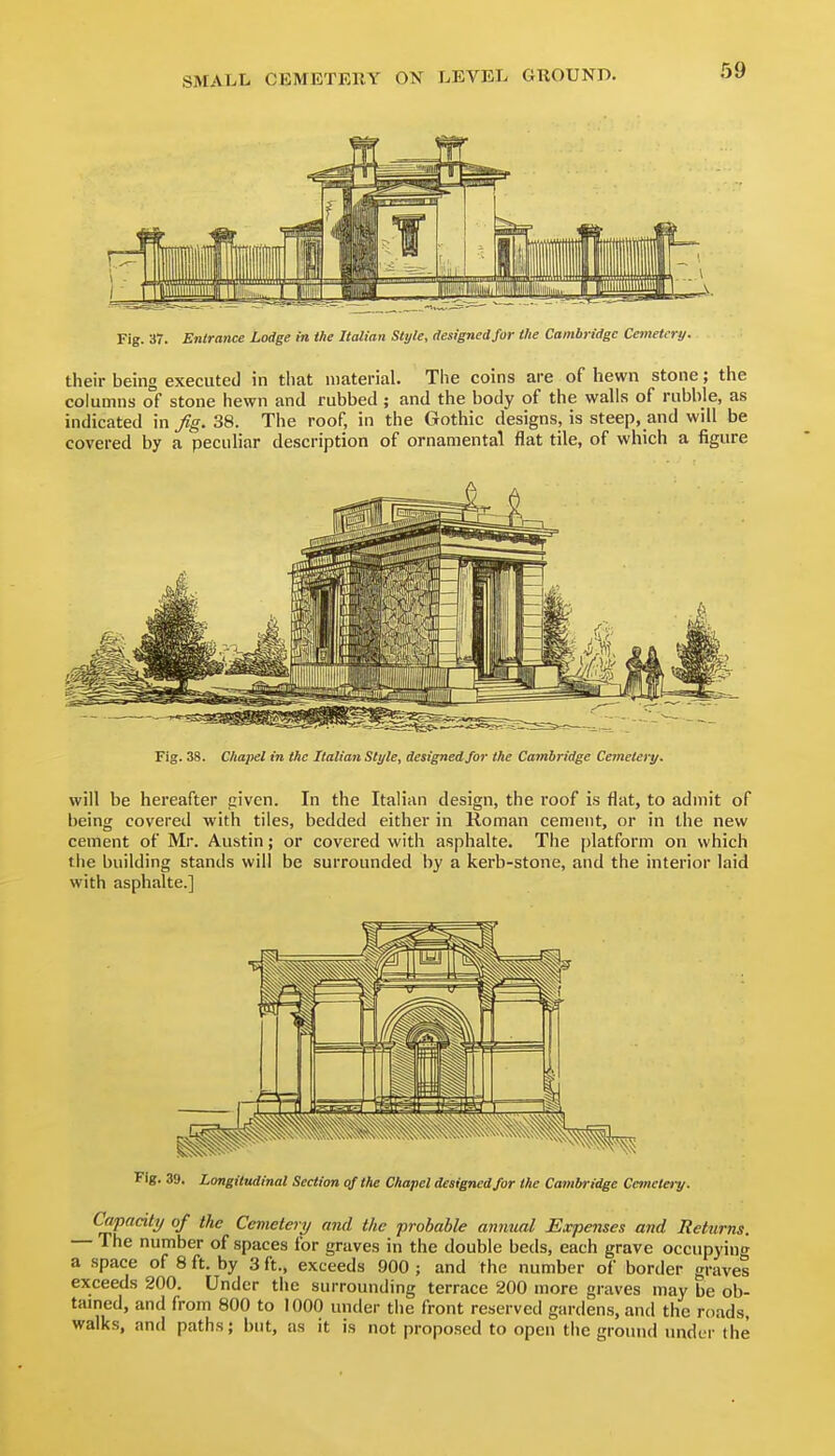 Fig. 37. Entrance Lodge m the Italian Style, designedjor the Cambridge Cetnetcry. their being executed in tiiat material. The coins are of hewn stone; the columns of stone hewn and rubbed; and the body of the walls of rubble, as indicated in Jig. 38. The roof, in the Gothic designs, is steep, and will be covered by a peculiar description of ornamental flat tile, of which a figure Fig. 38. Chapel in the Italian Style, designed for the Cambridge Cemetery. will be hereafter piven. In the Italian design, the roof is flat, to admit of being covered with tiles, bedded either in Roman cement, or in the new cement of Mr. Austin; or covered with asphalte. The platform on which the building stands will be surrounded by a kerb-stone, and the interior laid with asphalte.] Fig. 39. Longitudinal Section of the Chapel designed for the Cambridge Cemetery. Capacity of the Cemetery and the probable annual Expenses and Returns. The number of spaces for graves in the double beds, each grave occupying a space of 8 ft. by 3 ft., exceeds 900 ; and the number of border graves exceeds 200. Under the surrounding terrace 200 more graves may be ob- tamed, and from 800 to 1000 under the front reserved gardens, and the roads, walks, and paths; but, as it is not proposed to open the ground under the