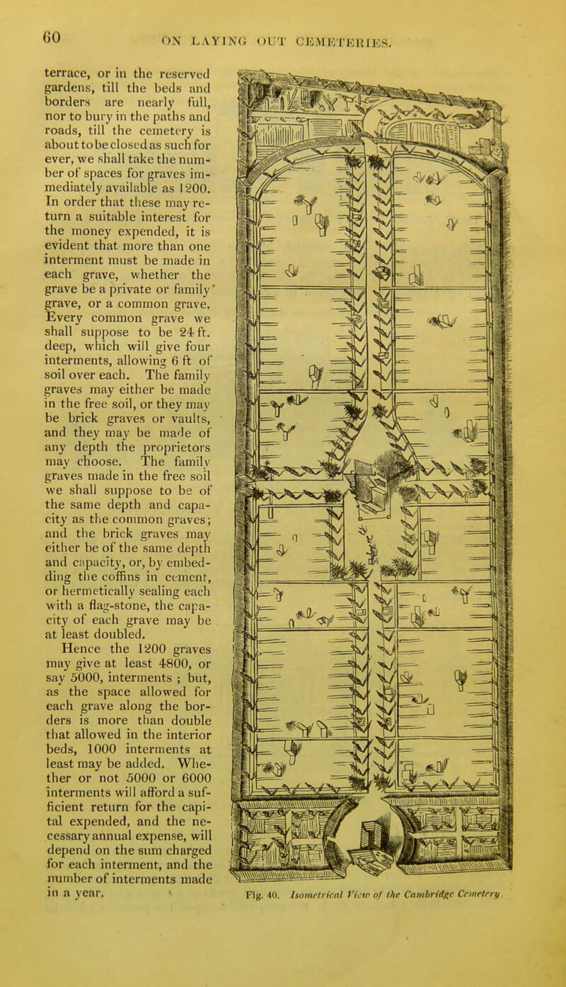 terrace, or in the reserved gardens, till the beds and borders are nearly full, nor to bury in the paths and roads, till the cemetery is abouttobecloscdas such for ever, we shall take the num- ber of spaces for graves im- mediately available as 1200. In order that these may re- turn a suitable interest for the money expended, it is evident that more than one interment must be made in each grave, whether the grave be a private or family' grave, or a common grave. Every common grave we shall suppose to be 24 ft. deep, which will give four interments, allowing 6 ft of soil over each. The family graves may either be made in the free soil, or they may be brick graves or vaults, and they may be made of any depth the proprietors may choose. The family graves made in the free soil we shall suppose to be of the same depth and capa- city as the connnon graves; and the brick graves may either be of the same depth and capacity, or, by embed- ding the coffins in cement, or hermetically sealing each with a flag-stone, the capa- city of each grave may be at least doubled. Hence the 1200 graves may give at least 4800, or say 5000, interments ; but, as the space allowed for each grave along the bor- ders is more than double that allowed in the interior beds, 1000 interments at least may be added. Whe- ther or not 5000 or 6000 interments will afford a suf- ficient return for the capi- tal expended, and the ne- cessary annual expense, will depend on the sum charged for each interment, and the number of interments made in a year. Fig. 40. Uomch irnl J'inr of the Cambridge Ccwrlery.