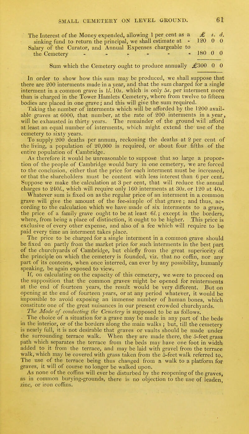 The Interest of the Money expended, allowing 1 per cent as a £ s. d. sinking fund to return the principal, we shall estimate at - 120 0 0 Salary of the Curator, and Annual Expenses chargeable to the Cemetery - - - - - - 180 0 0 Sum which the Cemetery ought to produce annually ^300 0 0 In order to show how this sum may be produced, we shall suppose that there ai'e 200 interments made in a year, and that the sum charged for a single interment in a common grave is 1/. 10*. which is only 5*. per interment more than is charged in the Tower Hamlets Cemetery, where from twelve to fifteen bodies are placed in one grave; and this will give the sum required. Taking the number of interments which will be afforded by the 1200 avail- able graves at 6000, that number, at the rate of 200 interments in a year, will be exhausted in thirty years. The remainder of the ground will afford at least an equal number of interments, which might extend the use of the cemetery to sixty years. To supply 200 deaths per annum, reckoning the deaths at 2 per cent of the living, a population of 20,000 is required, or about four fifths of the entire population of Cambridge. As therefore it would be unreasonable to suppose that so large a propor- tion of the people of Cambridge would bury in one cemetery, we are forced to the conclusion, either that the price for each interment must be increased, or that the shareholders must be content with less interest than 6 per cent. Suppose we make the calculation at 3 per cent, that will reduce the annual charges to 240/., which will require only 160 interments at 30*. or 120 at 40*. Whatever sum is fixed on as the regular price of an interment in a common grave will give the amount of the fee-simple of that grave; and thus, ac- cording to the calculation which we have made of six interments to a grave, the price of a family grave ought to be at least 6/.; except in the borders, where, from being a place of distinction, it ought to be higher. This price is exclusive of every other expense, and also of a fee which will require to be paid every time an interment takes place. The price to be charged for a single interment in a common grave should be fixed on partly from the market price for such interments in the best part of the churchyards of Cambridge, but chiefly from the great superiority of the principle on which the cemetery is founded, viz. that no coffin, nor any part of its contents, when once interred, can ever by any possibility, humanly speaking, be again exposed to view. If, on calculating on the capacity of this cemetery, we were to proceed on the supposition that the common graves might be opened for reinterments at the end of fourteen years, the result would be very different. But on opening at the end of fourteen years, or at any period whatever, it would be impossible to avoid exposing an immense number of human bones, which constitute one of the great nuisances in our present crowded churchyards. T'/ie Mode of conducting the Cemetery is supposed to be as follows. The choice of a situation for a grave may be made in any part of the beds in the interior, or of the borders along the main walks ; but, til! the cemetery is nearly full, it is not desirable that graves or vaults should be made under the surrounding terrace walk. When they are made there, the 5-feet grass path which separates the terrace from the beds may have one foot in width added to it from the terrace, and may be laid with gravel from the terrace walk, which may be covered with grass taken from the 5-feet walk referred to. The use of the terrace being thus changed from a walk to a platform for graves, it will of course no longer be walked upon. As none of the coffins will ever be disturbed by the reopening of the graves, as in common burying-grounds, there is no objection to the use of leaden, zinc, or iron coffins.