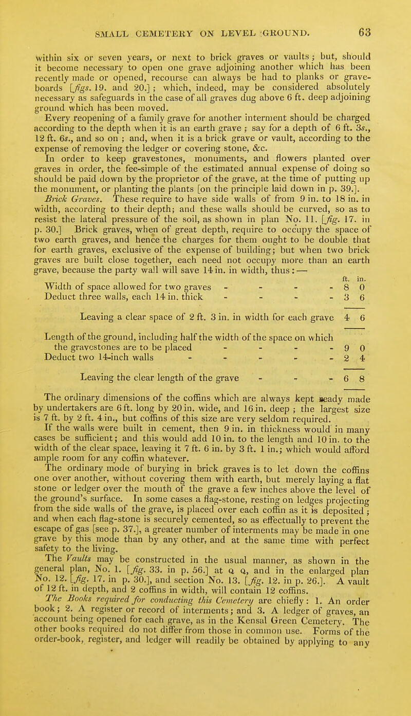 witliin six or seven years, or next to brick graves or vaults ; but, siiould it become necessary to open one grave adjoining anotlier which has been recently made or opened, recourse can always be had to planks or grave- boards [Jigs. 19. and 20.] ; which, indeed, may be considered absolutely necessary as safeguards in the case of ail graves dug above 6 ft. deep adjoining ground which has been moved. Every reopening of a family grave for another interment should be charged according to the depth when it is an earth grave ; say for a depth of 6 ft. 3s., 12 ft. Gs., and so on ; and, when it is a bi'ick grave or vault, according to the expense of removing the ledger or covering stone, &c. In order to keep gravestones, monuments, and flowers planted over graves in order, the fee-simple of the estimated annual expense of doing so should be paid down by the proprietor of the grave, at the time of putting up the monument, or planting the plants [on the principle laid down in p. 39.]. Slick Graves. These require to have side walls of from 9 in. to 18 in. in width, according to their depth; and these walls should be curved, so as to resist the lateral pressure of the soil, as shown in plan No. 11. [fig. 17. in p. 30.] Brick graves, when of great depth, require to occupy the space of two earth graves, and hence the charges for them ought to be double that for earth graves, exclusive of the expense of building; but when two brick graves are built close together, each need not occupy more than an earth grave, because the party wall will save 14 in. in width, thus: — ft. in. Width of space allowed for two graves - - - - 8 0 Deduct three walls, each 14 in. thick - - - - 3 6 Leaving a clear space of 2 ft. 3 in. in width for each grave 4 6 Length of the ground, including half the width of the space on which the gravestones are to be placed - - - - 9 0 Deduct two 14-inch walls - - - - - 2 4 Leaving the clear length of the grave The ordinary dimensions of the cofBns which are always kept aeady made by undertakers are 6 ft. long by 20 in. wide, and 16 in. deep ; the largest size is 7 ft. by 2 ft. 4 in., but coffins of this size are very seldom required. If the walls were built in cement, then 9 in. in thickness would in many cases be sufficient; and this would add 10 in. to the length and 10 in. to the width of the clear space, leaving it 7 ft. 6 in. by 3 ft. 1 in.; which would afford ample room for any coffin whatever. The ordinary mode of burying in brick graves is to let down the coffins one over another, without covering them with earth, but merely laying a flat stone or ledger over the mouth of the grave a few inches above the level of the ground's surface. In some cases a flag-stone, resting on ledges projecting from the side walls of the grave, is placed over each co£&n as it is deposited ; and when each flag-stone is securely cemented, so as effectually to prevent the escape of gas [see p. 37.], a greater number of interments may be made in one grave by this mode than by any other, and at the same time with perfect safety to the living. The Vaults may be constructed in the usual manner, as shown in the general plan. No. 1. [fig. 33. in p. 56.] at Q Q, and in the enlarged plan No. 12. [fig. 17. in p. 30.], and section No. 13. [fig. 12. in p. 26.]. A vault of 12 ft. m depth, and 2 coffins in width, will contain 12 coffins. The Books required for conducting this Cemetery are chiefly: 1. An order book; 2. A register or record of interments; and 3. A ledger of graves, an account being opened for each grave, as in the Kensal Green Cemetery. The other books required do not differ from those in common use. Forms of the order-book, register, and ledger will readily be obtained by applying to any -68