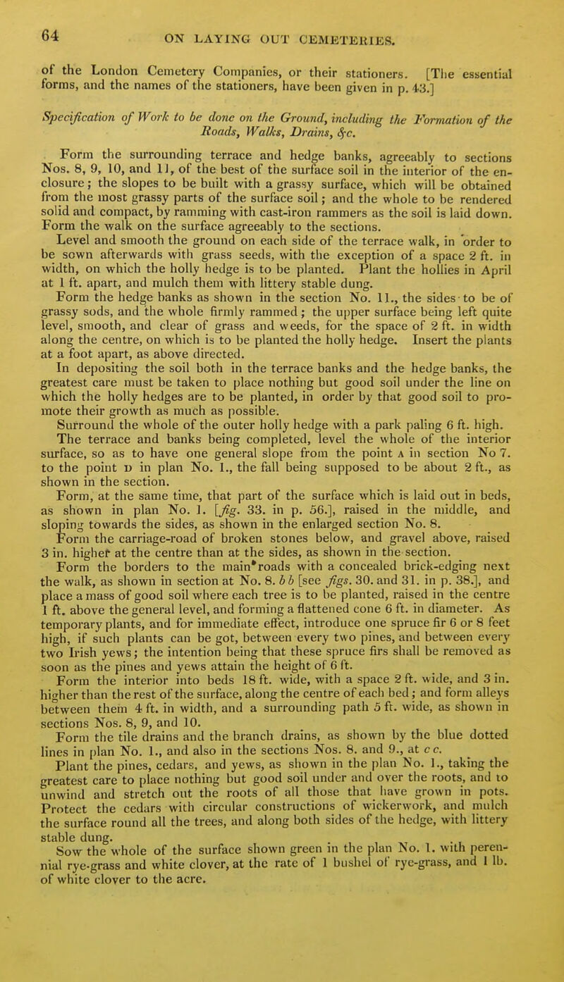 of the London Cemetery Companies, or their stationers. [Tiie essential forms, and the names of the stationers, have been given in p. 43.] Specification of Work to be done on the Ground, including the Formation of the Roads, Walks, Drains, Sfc. Form the surrounding terrace and hedge banks, agreeably to sections Nos. 8, 9, 10, and IJ, of the best of the surface soil in the interior of the en- closure ; the slopes to be built with a grassy surface, which will be obtained from the most grassy parts of the surface soil; and the whole to be rendered solid and compact, by ramming with cast-iron rammers as the soil is laid down. Form the walk on the surface agreeably to the sections. Level and smooth the ground on each side of the terrace walk, in order to be sown afterwards with grass seeds, with the exception of a space 2 ft. in width, on which the holly hedge is to be planted. Plant the hollies in April at 1 ft. apart, and mulch them with littery stable dung. Form the hedge banks as shown in the section No. U., the sides to be of grassy sods, and the whole firmly rammed; the u[)per surface being left quite level, smooth, and clear of grass and weeds, for the space of 2 ft. in width along the centre, on which is to be planted the holly hedge. Insert the plants at a foot apart, as above directed. In depositing the soil both in the terrace banks and the hedge banks, the greatest care must be taken to place nothing but good soil under the line on which the holly hedges are to be planted, in order by that good soil to pro- mote their growth as much as possible. Surround the whole of the outer holly hedge with a park paling 6 ft. high. The terrace and banks being completed, level the whole of the interior surface, so as to have one general slope from the point a in section No 7. to the point o in plan No. 1., the fall being supposed to be about 2 ft., as shown in the section. Form, at the same time, that part of the surface which is laid out in beds, as shown in plan No. ]. [fig. 33. in p. 56.], raised in the middle, and sloping towards the sides, as shown in the enlarged section No. 8. Form the carriage-road of broken stones below, and gravel above, raised 3 in. higher at the centre than at the sides, as shown in the section. Form the borders to the main*roads with a concealed brick-edging next the walk, as shown in section at No. Q.bb [see figs. 30. and 31. in p. 38.], and place amass of good soil where each tree is to be planted, raised in the centre 1 ft. above the general level, and forming a flattened cone 6 ft. in diameter. As temporary plants, and for immediate effect, introduce one spruce fir 6 or 8 feet high, if such plants can be got, between every two pines, and between every two L-ish yews; the intention being that these spruce firs shall be removed as soon as the pines and yews attain the height of 6 ft. Form the interior into beds 18 ft. wide, with a space 2 ft. wide, and 3 in. higher than the rest of the surface, along the centre of each bed; and form alleys between them 4 ft. in width, and a surrounding path 5 ft. wide, as shown in sections Nos. 8, 9, and 10. Form the tile drains and the branch drains, as shown by the blue dotted lines in plan No. 1., and also in the sections Nos. 8. and 9., at cc. Plant the pines, cedars, and yews, as shown in the plan No. 1., taking the greatest care to place nothing but good soil under and over the roots, and lo unwind and stretch out the roots of all those that have grown in pots. Protect the cedars with circular constructions of wickerwork, and mulch the surface round all the trees, and along both sides of the hedge, with littery stable dung. Sow the whole of the surface shown green m the plan No. 1. with peren- nial rye-grass and white clover, at the rate of 1 bushel of rye-grass, and 1 lb. of white clover to the acre.