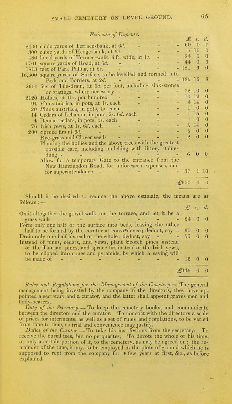 Estimate of Ex2)ense. 2400 cubic yards of Terrace-bank, at 6rf. - - - 300 cubic yards of Hedge-bank, at Gd. - - - 480 lineal yards of Terrace-walk, G ft. wide, at l*. - 1761 square yards of Road, at . - - - 1813 feet of Park Paling, at 2.S-. - - - - 16,300 square yards of Surface, to be levelled and formed into Beds and Borders, a.t 2d. - 2900 feet of Tile-drain, at 6f/. per foot, including sink-stones or gratings, where necessary - - - - 2120 Hollies, at 10*. per hundred . - - - 94 T^inus taurica, in pots, at I*, each - - - 20 Pinus austriaca, in pots, 1*. each . . . 14 Cedars of Lebanon, in pots, 2*. Gd. each 4 Deodar cedars, in pots, 5s. each - - - 76 Irish yews, at 1*. Qd. each . . - - 200 Spruce firs at Qd. - - - - - Rye-grass and Clover seeds Planting the hollies and the above trees with the greatest possible care, including mulching with littery stable- dung - ------ Allow for a temporary Gate to the entrance from the New Huntingdon Road, for unforeseen expenses, and for superintendence ----- £ s. d. 60 0 0 7 10 0 24 0 0 44 0 6 181 6 0 135 16 8 72 10 0 10 12 0 4 14 0 1 0 0 1 15 0 1 0 0 5 14 0 5 0 0 2 0 0 6 0 0 37 1 10 igeoo 0 0 Should it be desired to reduce the above estimate, the means are as follows: — £ s. d. Omit altogether the gravel walk on the terrace, and let it be a grass walk - - - - - - - 24 00 Form only one half of the surface into beds, leaving the other half to be formed by the curator at convdfiience; deduct, say - 60 0 0 Drain only one half instead of the whole ; deduct, say - - 50 0 0 Instead of pines, cedars, and yews, plant Scotch pines instead of the Taurian pines, and spruce firs instead of the Irish yews, to be clipped into cones and pyramids, by which a saving will be made of - - - - - - -1200 ^146 0 0 Rule.^ and Regulations for the Management of the Cemetery. — The general management being invested by the company in the directors, they have ap- pointed a secretary and a curator, and the latter shall appoint graves-men and body-bearers. Dull/ of the Secretary. — To keep the cemetery books, and communicate between the directors and the curator. To concoct with the directors a scale of prices for interments, as well as a set of rules and regulations, to be varied from time to time, as trial and convenience may,justify. Duties of the Curator. — To take his instrfietions from the secretary. To receive the burial fees, but no perquisites. To devote the whole of his time, or only a certain portion of it, to the cemetery, as may be agreed on; the re- mainder of the time, if any, to be employed in the plots of ground which he is supposed to rent from the company for * few years at first, &c., as before explained. I'