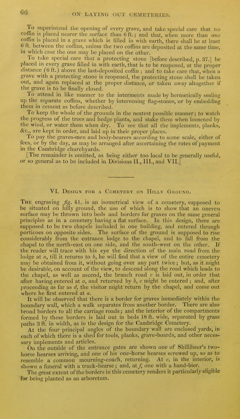 ON LAYING OUT CEMETERIES. To suiieriiUeiul the opening of every grave, and take special care tiiat no coffin IS i)liiccd nearer the surface tiian G ft.; and tliat, vviicn more than one coffin is placctl in a grave which is filled in with earth, there shall be at least (j It. between the coffins, unless the two coffins are deposited at the same time, in which case the one may be placed on the other. To take special care that a protecting stone [before described, p. 37.] be placed in every grave filled in with earth, that is to be reopened, at the proper distance (G ft.) above the last-deposited coffin ; and to take care that, when a grave with a protecting stone is reopened, the protecting stone shall be taken out, and again replaced at the proper distance, or taken awav altogether if the grave is to be finally closed. To attend in like manner to the interments made by hermetically sealing up the separate coffins, whether by intervening flag-stones, or by embedding them in cement as before described. To keep the whole of the grounds in the neatest possible manner; to watch the f)rogress of the trees and hedge plants, and stake them when loosened by the wind, or water them when dry. To see that all the implements, planks, &c., are kept in order, and laid up in their proper places. To pay the graves-men and body-bearers according to some scale, either of fees, or by the clay, as may be arranged after ascertaining the rates of payment in the Cambridge churchyards. [The remainder is omitted, as being either too local to be generally useful, or so general as to be included in Divisions II., Ill,, and VII.] VI. Design for a Cemeterv on HtLLV Ground. The engraving fig. 41. is an isometrical view of a cemetery, supposed to be situated on hilly ground, the use of which is to show that an uneven surface may be thrown into beds and borders for graves on the same general principles as in a cemetery having a flat surface. In this design, there are supposed to be two chapels included in one building, and entered through porticoes on opposite sides. The surface of the ground is supposed to rise considerably from the entrance lodge to the chapel, and to fall from the chapel to the north-east on one side, and the south-west on the other. If the reader will trace with his eye the direction of the main road from the lodge at a, till it returns to b, he will find that a view of the entire cemetery may be obtained from it, without going over any part twice; but, as it might be desirable, on account of the view, to descend along the road which leads to the chapel, as well as ascend, the branch road c is laid out, in order that after having entered at a, and returned by b, c might be entered ; and, after proceeding as far as d, the visitor might return by the chapel, and cojne out where he first entered at a. It will be observed that there is a border for graves immediately within the boundary wall, which a walk separates from another border. There are also broad borders to all the carriage roads; and the interior of the compartments formed by these borders is laid out in beds 18 ft. wide, separated by grass paths 3 ft. in width, as in the design for the Cambridge Cemetery. At the four principal angles of the boundary wall are enclosed yards, in each of which there is a shed for tools, planks, grave-boards, and other neces- sary implements and articles. On the outside of the entrance gates are shown one of Shillibeer's two- horse hearses arriving, and one of his one-horse hearses screwed up, so as to resemble a common mourning-coach, returning. At in the interior, is shown a funeral with a truck-hearse; and, at/, one with a hand-bier. The great extent of the borders in this cemetery renders it particularly eligible for being planted as an arboretum.