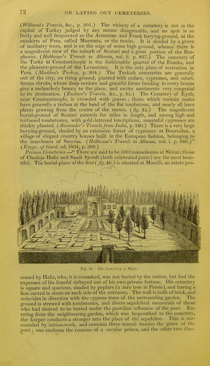 {Williams's Travels, &c., p. 201.) The vicinity of a cemetery is not in the capital of Turkey judged by any means disagreeable, and no spot is so lively and well frequented as the Armenian and Frank burying-ground, at the outskirts of Pera, called Mnemata, or the tombs. It is shaded by a grove of mulberry trees, and is on the edge of some high ground, whence there is a magnificent view of the suburb of Scutari and a great portion of the Bo.s- phorus. (^Hohhonse's Travels in Albania, vol. ii. p. 837.) The cemetery of the Turks at Constantinople is the fashionable quarter of the Franks, and the pleasure-ground of the Levantines. It is the only place of recreation in Pera. (Madden's Turkey, p. 204-,) The Turkish cemeteries are generally out of the city, on rising ground, planted with cedars, cypresses, and odori- ferous shrubs, whose deep verdure and graceful forms bending in every breeze give a melancholy beauty to the place, and excite sentiments very congenial to its destination. (^Eustace's Travels, &c., p. 45.) The Cemetery of Eyub, near Constantinople, is crowded with graves ; those which contain males have generally a turban at the head of the flat tombstone, and nearly all have plants growing from the centre of the stones, (fig. 43.) The magnificent burial-ground of Scutari extends for miles in length, and among high and turbaned tombstones, with gold-lettered inscriptions, mournful cypresses are thickly planted. (Alexander's Travels from India, p. 240.) There is a very large burying-ground, shaded by an extensive forest of cypresses at Bournabat, a village of elegant country houses built in the European fashion, belonging to the merchants of Smyrna. (Hobhouse's Travels in Albania, vol. i. p. 640.) (Encyc. of Gard. ed. 1834, p. 300.) Persian Cemeteries.— There are said to be 1001 mausoleums at Shiraz; those of Chodsja Hafiz and Saadi Sjeraft (both celebrated poets) are the most beau- tiful. The burial-place of the first (fig. 46.) is situated at Muselli, an estate pos- Fig. 40. The Cenu lcry <•/ Ilnfix. sessed by Hafiz, who, it is remarked, was not buried by the nation, but had the expenses of his funeral defrayed out of his own private fortune. His cemetery is square and spacious, shaded by poplars (a rare tree in Persia), and having a Uon carved in stone on each side of the entrance. The wall is built of brick, and coincides in direction with the cypress trees of the surrounding garden. Tiie ground is strewed with tombstones, and divers sepulchral memorials of those who had desired to be buried under the guardian influence of the poet. En- tering from the neighbouring garden, which was bequeathed to the cemetery, the keeper conducts a stranger into the place of the se|)ulciirc. This is sur- rounded by lattice-work, and contains tin-ee tumuli besides the grave of the poet; one encloses the remains of a secular prince, and (he other two illus-