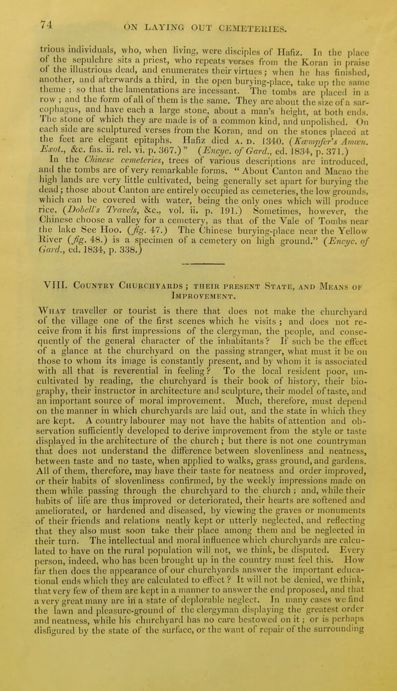 trious individuals, who, when living, were disciples of Ilafiz. In the place of the sepulchre sits a priest, who repeats verses fi-om the Koran in praise of the illustrious dead, and enumerates their virtues; when he has finished, another, and afterwards a third, in the open burying-place, take up the same theme ; so that the lamentations are incessant. The tombs are placed in a row ; and the form of all of them is the same. They are about the size of a sar- copha^His, and have each a large stone, about a man's height, at both ends. The stone of which they are made is of a common kind, and unpolished. On each side are sculptured verses from the Koran, and on the stones placed at the feet are elegant epitaphs. Hafiz died a, d. 1340. (Kccmpfer's Amcen. Exol., &c. fas. ii. rel. vi. p. 3G7.)  {Encyc. of Gard., ed. 1834, p. 371.) In the Chinese cemeteries, trees of various descriptions are introduced, and the tombs are of very remarkable forms.  About Canton and Macao the high lands are very little cultivated, being generally set apart for burying the dead; those about Canton are entirely occupied as cemeteries, the low grounds, which can be covered with water, being the only ones which will produce rice. (JDobelTs Travels, &c., vol. ii. p. 191.) Sometimes, however, the Chinese choose a valley for a cemetery, as that of the Vale of Tombs near the lake See Hoo. {fig. 47.) The Chinese burying-place near the Yellow River (fig. 48.) is a specimen of a cemetery on high ground. (Enctic. of Gard., ed. 1834, p. 338.) VIII. Country Churchyards ; their present State, and Means of Improvement. What traveller or tourist is there that does not make the churchyard of the village one of the first scenes which he visits ; and does not re- ceive from it his first impressions of the clergyman, the people, and conse- quently of the general character of the inhabitants ? If such be the effect of a glance at the churchyard on the passing stranger, what must it be on those to whom its image is constantly present, and by whom it is associated with all that is reverential in feeling? To the local resident poor, un- cultivated by reading, the churchj'ard is their book of history, their bio- graphy, their instructor in architecture and sculpture, their model of taste, and an important source of moral improvement. Much, therefore, must depend on the manner in which churchyards are laid out, and the state in which they are kept. A country labourer may not have the habits of attention and ob- servation sufficiently developed to derive improvement from the style or taste displayed in the architecture of the church; but there is not one countryman that does not understand the difference between slovenliness and neatness, between taste and no taste, when applied to walks, grass ground, and gardens. All of them, therefore, may have their taste for neatness and order improved, or their habits of slovenliness confirmed, by the weekly impressions made on them while passing through the churchyard to the church ; and, while their habits of life are thus improved or deteriorated, their hearts are softened and ameliorated, or hardened and diseased, by viewing the graves or monuments of their friends and relations neatly kept or utterly neglected, and reflecting that they also must soon take their place among them and be neglected in their turn. The intellectual and moral influence which church3'ards are calcu- lated to have on the rural population will not, we think, be disputed. Every person, indeed, who has been brought up in the country must feel this. How far then does the appearance of our churchyards answer the important educa- tional ends which they are calculated to eflTect ? It will not be denied, we think, that very few of them are kept in a manner to answer the end proposed, and that a very great many are in a state of deplorable neglect. In many cases we find the lawn and pleasure-ground of the clergyman displaying the greatest order and neatness, while his churchyard has no care bestowed on it; or is perhaps disfigured by the state of the surface, or the want of repair of the surrounding