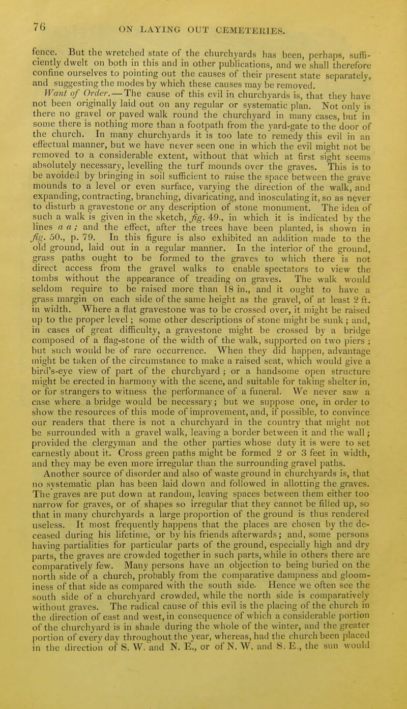 7G fence. But the wretched state of the churchyards has been, perhaps, suffi- ciently dwelt on both in this and in other pubhcations, and we shall therefore confine ourselves to pointing out the causes of their present state separately, and suggesting the modes by which these causes may be removed. IVaiU of Order. — Tiie cause of this evil in churchyards is, that they have not been originally laid out on any regular or systematic plan. Not only is there no gravel or paved walk round the churchyard in many cases, but in some there is nothing more than a footpath from the yard-gate to the door of the church. In many churchyards it is too late to remedy this evil in an effectual manner, but we have never seen one in which the evil might not be removed to a considerable extent, without that which at first sight seems absolutely necessary, levelling the turf mounds over the graves. This is to be avoided by bringing in soil sufficient to raise the space between the grave mounds to a level or even surface, varying the direction of the walk, and expanding, contracting, branching, divaricating, and inosculating it, so as never to disturb a gravestone or any description of stone monument. The idea of such a walk is given in the sketch, f g. 49., in which it is indicated by the lines a a; and the effect, after the trees have been planted, is shown in fig. 50., p. 79. In this figure is also exhibited an addition made to the old ground, laid out in a regular manner. In the interior of the ground, grass paths ought to be formed to the graves to which there is not direct access from the gravel walks to enable spectators to view the tombs without the appearance of treading on graves. Tiie walk would seldom require to be raised more than 18 in., and it ought to have a grass margin on each side of the same height as the gravel, of at least 2 ft. in width. Where a flat gravestone was to be crossed over, it might be raised up to the proper level; some other descriptions of stone might be sunk ; and, in cases of great difficulty, a gravestone might be crossed by a bridge composed of a flag-stone of the width of the walk, supported on two piers ; but such would be of rare occurrence. When they did happen, advantage might be taken of the circumstance to make a raised seat, which would give a bird's-eye view of part of the church3'ard ; or a handsome open structure might be erected in harmony with the scene, and suitable for taking shelter in, or for strangers to witness the performance of a funeral. We never saw a case where abridge would be necessary; but we suppose one, in order lo show the resources of this mode of improvement, and, if possible, to convince our readers that there is not a churchyard in the country that might not be surrounded with a gravel walk, leaving a border between it and the wall; provided the clergyman and the other parties whose duty it is were to set earnestly about it. Cross green paths might be formed 2 or 3 feet in width, and they may be even more irregular than the surrounding gravel paths. Another source of disorder and also of waste ground in churchyards is, that no systematic plan has been laid down anil followed in allotting the graves. The graves are put down at random, leaving spaces between them either too narrow for graves, or of shapes so irregular that they cannot be filled up, so that in many churchyards a large proportion of the ground is thus rendered useless. It most frequently happens that the places are chosen by the de- ceased during his lifetime, or by his friends afterwards; and, some persons having partialities for particular parts of the ground, especially high and dry parts, the graves are crowded together in such parts, while in others there are comparatively few. Many persons have an objection to being buried on the north side of a church, probably from the comjiarative dami)ness and gloom- iness of that side as compared with the south side. Hence we often see the south side of a churchyard crowdetl, while the north side is comparatively without graves. The radical cause of this evil is the placing of the church in the direction of east and west, in consequence of which a considerable portion of the churchyard is in shade during the whole of the winter, and the greater portion of everyday throughout the year, whereas, had the church been placed in the direction of S. W. and N. E., or of N. W. and S. E., the sun would