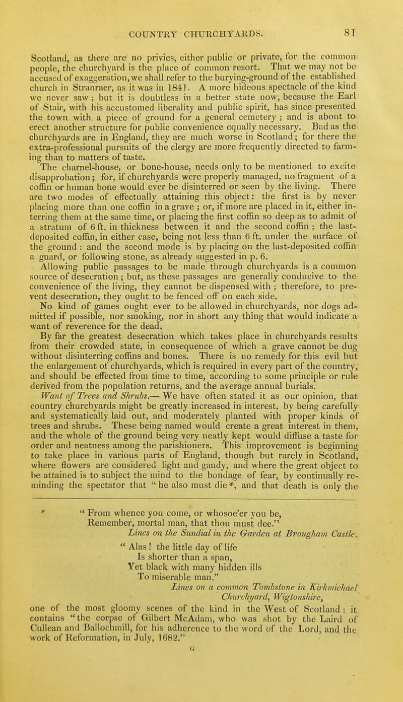 Scotland, as there are no privies, cither public or private, for the common people, the chureiiyard is the pUice of common resort. That we may not be accused of exaggeration, we shall refer to the burying-ground of the established church in Stranraer, as it was in 1841. A more hideous spectacle of the kind we never saw ; but it is doubtless in a better state now, because the Earl of Stair, with his accustomed liberality and public spirit, has since presented the town with a piece of ground for a general cemetery ; and is about to erect another structure for public convenience equally necessary. Bad as the churchyards are in England, they are much worse in Scotland; for there the extra-professional pursuits of the clergy are more frequently directed to farm- ing than to matters of taste. The charnel-house, or bone-house, needs only to be mentioned to excite disapprobation; for, if churchyards were properly managed, no fragment of a coffin or human bone would ever be disinterred or seen by the living. There are two modes of effectually attaining this object: the first is by never placing more than one coffin in a grave ; or, if more are placed in it, either in- terring them at the same time, or placing the first coffin so deep as to admit of a stratum of 6 ft. in thickness between it and the second coffin ; the last- deposited coffin, in either case, being not less than 6 ft. under the surface of the ground : and the second mode is by placing on the last-deposited coffin a guard, or following stone, as already suggested in p. 6. Allowing public passages to be made through churchyards is a common source of desecration ; but, as these passages are generally conducive to the convenience of the living, they cannot be dispensed with ; therefore, to pre- vent desecration, they ought to be fenced off on each side. No kind of games ought ever to be allowed in churchyards, nor dogs ad- mitted if possible, nor smoking, nor in short any thing that would indicate a want of reverence for the dead. By far the greatest desecration which takes place in churchyards results from their crowded state, in consequence of which a grave cannot be dug without disinterring coffins and bones. There is no remedy for this evil but the enlargement of churchyards, which is required in every part of the country, and should be effected from time to time, according to some principle or rule derived from the population returns, and the average annual burials. Want of Trees and Shrubs.— We have often stated it as our opinion, that country churchyards might be greatly increased in interest, by being carefully and systematically laid out, and moderately planted with proper kinds of trees and shrubs. These being named would create a great interest in them, and the whole of the ground being very neatly kept would diffiise a taste for order and neatness among the parishioners. This improvement is beginning to take place in various parts of England, though but rarely in Scotland, where flowers are considered light and gaudy, and where the great object to be attained is to subject the mind to the bondage of fear, by continually re- minding the spectator that  he also must die *, and that death is only the ♦  From whence you come, or whosoe'er you be, Remember, mortal man, that thou must dee. Lines on the Sundial in the Garden at Brougham Castle^  Alas! the little day of life Is shorter than a span, Yet black with many hidden ills To miserable man. Lines on a common Tombstone in KirJcmichael Churchyard, VVigtonshire, one of the most gloomy scenes of the kind in the West of Scotland : it contains the corpse of Gilbert McAdam, who was shot by the Laird of Cullean and Ballochmill, for his adherence to the word of the Lord, and the work of Reformation, in July, 1682. n