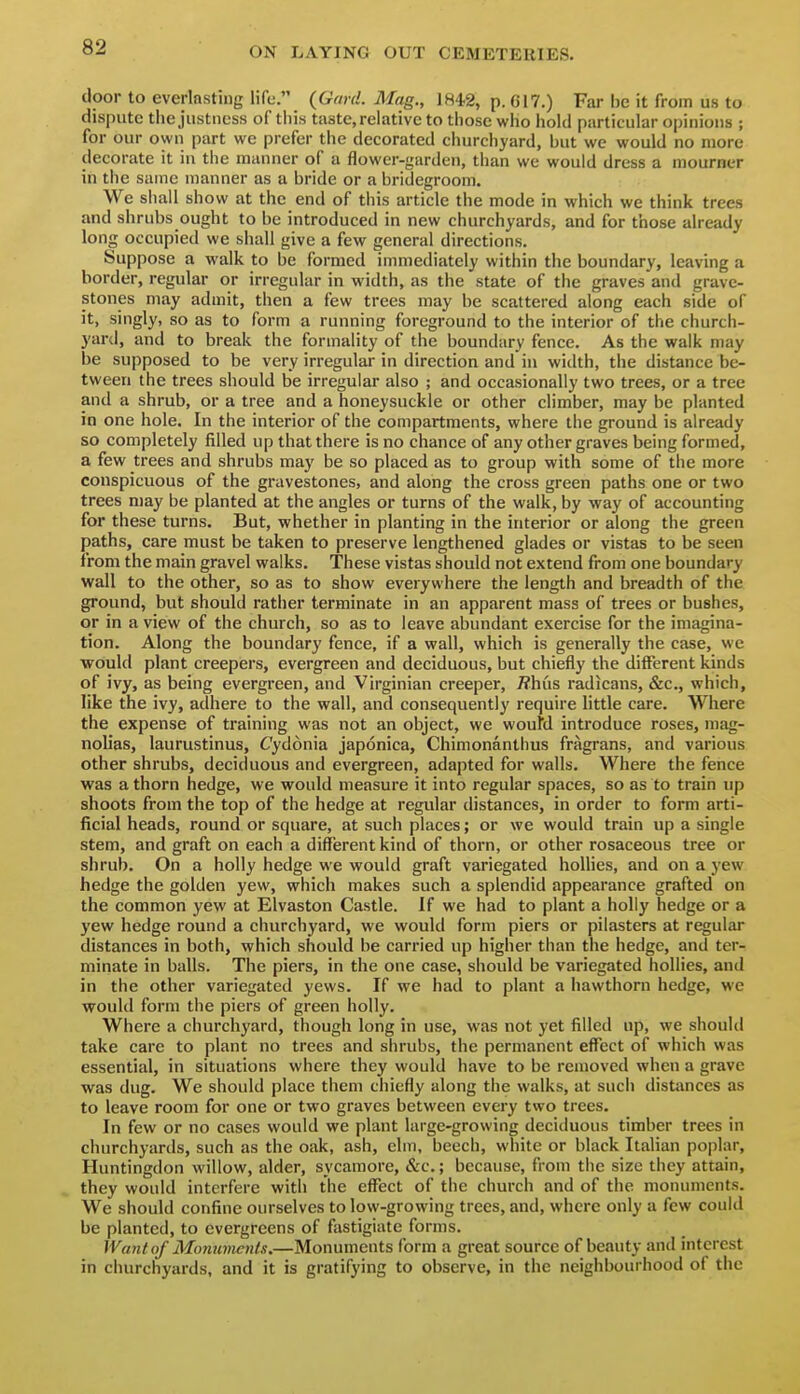 door to everlasting life. {Gard. Mag., 184.2, p. 617.) Far be it from us to dispute the justness of this taste, relative to those who hold particular opinions ; for our own part wc prefer the decorated churchyard, but we would no more decorate it iu the manner of a flower-garden, than we would dress a mourner in the same manner as a bride or a bridegroom. We siiall show at the end of this article the mode in which we think trees and shrubs ought to be introduced in new churchyards, and for those already long occupied we shall give a few general directions. Suppose a walk to be formed immediately within the boundary, leaving a border, regular or irregular in width, as the state of the graves and grave- stones may admit, then a few trees may be scattered along each side of it, singly, so as to form a running foreground to the interior of the church- yard, and to break the formality of the boundary fence. As the walk may be supposed to be very irregular in direction and in width, the distance be- tween the trees should be irregular also ; and occasionally two trees, or a tree and a shrub, or a tree and a honeysuckle or other climber, may be planted in one hole. In the interior of the compartments, where the ground is already so completely filled up that there is no chance of any other graves being formed, a few trees and shrubs may be so placed as to group with some of the more conspicuous of the gravestones, and along the cross green paths one or two trees may be planted at the angles or turns of the walk, by way of accounting for these turns. But, whether in planting in the interior or along the green paths, care must be taken to preserve lengthened glades or vistas to be seen from the main gravel walks. These vistas should not extend from one boundary wall to the other, so as to show everywhere the length and breadth of the ground, but should rather terminate in an apparent mass of trees or bushes, or in a view of the church, so as to leave abundant exercise for the imagina- tion. Along the boundary fence, if a wall, which is generally the case, we woiuld plant creepers, evergreen and deciduous, but chiefly the different kinds of ivy, as being evergreen, and Virginian creeper, /?hus radicans, &c., which, like the ivy, adhere to the wall, and consequently require little care. Where the expense of training was not an object, we woufd introduce roses, mag- nolias, laurustinus, Cydonia japonica, Chimonanthus fragrans, and various other shrubs, deciduous and evergreen, adapted for walls. Where the fence was a thorn hedge, we would measure it into regular spaces, so as to train up shoots from the top of the hedge at regular distances, in order to form arti- ficial heads, round or square, at such places; or we would train up a single stem, and graft on each a different kind of thorn, or other rosaceous tree or shrub. On a holly hedge we would graft variegated holHes, and on a yew hedge the golden yew, which makes such a splendid appearance grafted on the common yew at Elvaston Castle. If we had to plant a holly hedge or a yew hedge round a churchyard, we would form piers or pilasters at regular distances in both, which should be carried up higher than the hedge, and ter- minate in balls. The piers, in the one case, should be variegated hollies, and in the other variegated yews. If we had to plant a hawthorn hedge, we would form the piers of green holly. Where a churchyard, though long in use, was not yet filled up, we should take care to plant no trees and shrubs, the permanent effect of which was essential, in situations where they would have to be removed when a grave was dug. We should place them chiefly along the walks, at such distances as to leave room for one or two graves between every two trees. In few or no cases would we plant large-growing deciduous timber trees in churchyards, such as the oak, ash, elm, beech, white or black Italian poplar, Huntingdon willow, alder, sycamore, &c.; because, from the size they attain, they would interfere with the effect of the church and of the monuments. We should confine ourselves to low-growing trees, and, where only a few could be planted, to evergreens of fastigiate forms. Wantof Momivients.—Monuments form a great source of beauty and interest in churchyards, and it is gratifying to observe, in the neighbourhood of the