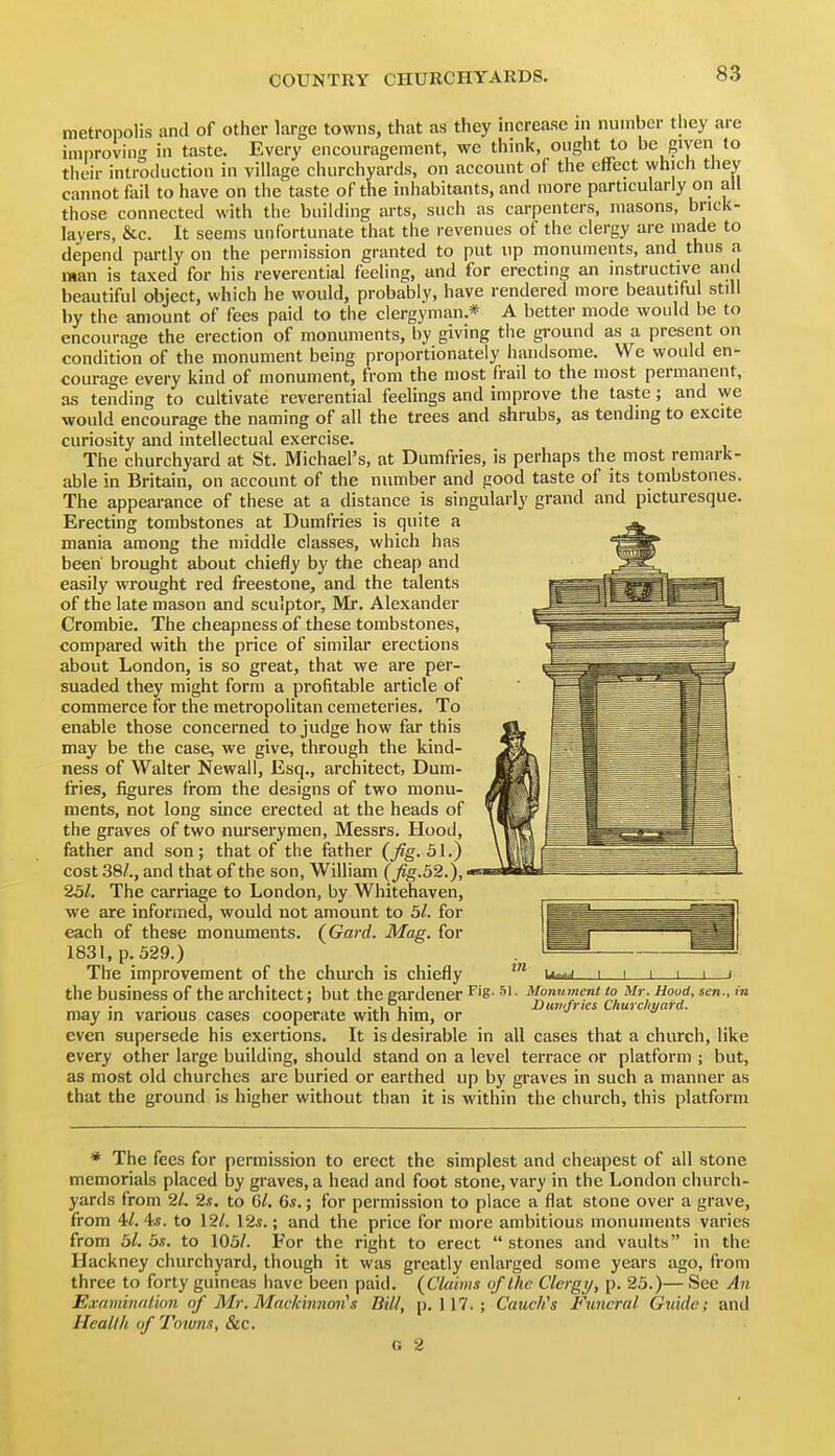 metropolis and of other large towns, that as they increase in number they are improving in taste. Every encouragement, we think, ought to be given to their introduction in village churchyards, on account of the effect which they cannot fail to have on the taste of the inhabitants, and more particularly on all those connected with the building arts, such as carpenters, masons, brick- layers, &c. It seems unfortunate that the revenues of the clergy are made to depend pai-tly on the permission granted to put up monuments, and thus a man is taxed for his reverential feeling, and for erecting an instructive and beautiful object, which he would, probably, have rendered more beautiful still by the amount of fees paid to the clergyman.* A better mode would be to encourage the erection of monuments, by giving the ground as a present on condition of the monument being proportionately handsome. We would en- courage every kind of monument, from the most frail to the most permanent, as tending to cultivate reverential feelings and improve the taste; and we would encourage the naming of all the trees and shrubs, as tending to excite curiosity and intellectual exercise. The churchyard at St. Michael's, at Dumfries, is perhaps the most remark- able in Britain, on account of the number and good taste of its tombstones. The appearance of these at a distance is singulai-ly grand and picturesque. Erecting tombstones at Dumfries is quite a mania among the middle classes, which has been brought about chiefly by the cheap and easily wrought red freestone, and the talents of the late mason and sculptor, Mr. Alexander Crombie. The cheapness of these tombstones, compared with the price of similar erections about London, is so great, that we are per- suaded they might form a profitable article of commerce for the metropolitan cemeteries. To enable those concerned to judge how far this may be the case, we give, through the kind- ness of Walter Newall, Esq., architect, Dum- fries, figures from the designs of two monu- ments, not long since erected at the heads of the graves of two nurserymen, Messrs. Hood, father and son ; that of the father {fig. 51.) cost 38/., and that of the son, William (^g.32.),' 251. The carriage to London, by Whitehaven, we are informed, would not amount to 51. for each of these monuments. {Gard. Mag. for 1831, p. 329.) The improvement of the church is chiefly the business of the architect; but the gardener Fig- si • Momtment to Mr. Hood, sen., m Dumfries Churchyard. may in vanous cases cooperate with him, or even supersede his exertions. It is desirable in all cases that a church, like every other large building, should stand on a level terrace or platform ; but, as most old churches are buried or earthed up by graves in such a manner as that the ground is higher without than it is within the church, this platform * The fees for permission to erect the simplest and cheapest of all stone memorials placed by graves, a head and foot stone, vary in the London church- yards from 2/. 2.S. to 6/. 6«.; for permission to place a flat stone over a grave, from 4/. 4*. to 12/. 12«.; and the price for more ambitious monuments varies from 51. 5s. to 105/. For the right to erect  stones and vaults in the Hackney churchyard, though it was greatly enlarged some years ago, from three to forty guineas have been paid. (CUihns of the Clergy, p. 25.)— See An Exdininfilion of Mr. Mackinnon's Bill, p. 117. ; Cauch's Funeral Guide; and Health of Towns, &c. G 2