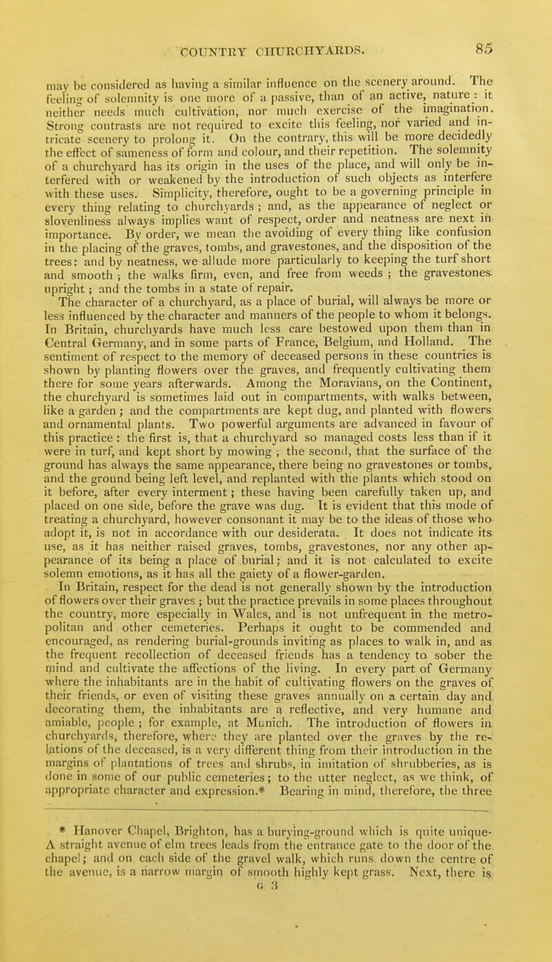 may be considered as having a similar influence on the scenery around. The feeling of solemnity is one more of a passive, than of an active, nature : it neither needs much cultivation, nor much exercise of the imagmation. Strong contrasts are not required to excite this feeling, nor varied and m- tricate scenery to prolong it. On the contrary, this will be more decidedly the effect of sameness of form and colour, and their repetition. The solemnity of a churchyard has its origin in the uses of the place, and will only be in- terfered with or weakened by the introduction of such objects as interfere with these uses. Simplicity, therefore, ought to be a governing principle in every thing relating to churchyards ; and, as the appearance of neglect or slovenliness always implies want of respect, order and neatness are next in importance. By order, we mean the avoiding of every thing like confusion in the placing of the graves, tombs, and gravestones, and the disposition of the trees: and by neatness, we allude more particularly to keeping the turf short and smooth ; the walks firm, even, and free from weeds ; the gravestones upright; and the tombs in a state of repair. The character of a churchyard, as a place of burial, will always be more or less influenced by the character and manners of the people to whom it belongs. In Britain, churchyards have much less care bestowed upon them than in Central Germany, and in some parts of France, Belgium, and Holland. The sentiment of respect to the memory of deceased persons in these countries is shown by planting flowers over the graves, and frequently cultivating them there for some years afterwards. Among the Moravians, on the Continent, the churchyard is sometimes laid out in compartments, with walks between, like a garden ; and the compartments are kept dug, and planted with flowers and ornamental plants. Two powerful arguments are advanced in favour of this practice: the first is, that a churchyard so managed costs less than if it were in turf, and kept short by mowing ; the second, that the surface of the ground has always the same appearance, there being no gravestones or tombs, and the ground being left level, and replanted with the plants which stood on it before, after every interment; these having been carefully taken up, and placed on one side, before the grave was dug. It is evident that this mode of treating a churchyard, however consonant it may be to the ideas of those who adopt it, is not in accordance with our desiderata. It does not indicate its use, as it has neither raised graves, tombs, gravestones, nor any other ap- pearance of its being a place of burial; and it is not calculated to excite solemn emotions, as it has all the gaiety of a flower-garden. In Britain, respect for the dead is not generally shown by the introduction of flowers over their graves ; but the practice prevails in some places throughout the country, more especially in Wales, and is not unfrequent in the metro- politan and other cemeteries. Perhaps it ought to be commended and encouraged, as rendering burial-grounds inviting as places to walk in, and as the frequent recollection of deceased friends has a tendency to sober the mind and cultivate the affections of the living. In every part of Germany where the inhabitants are in the habit of cultivating flowers on the graves of their friends, or even of visiting these graves annually on a certain day and decorating them, the inhabitants are a reflective, and very humane and amiable, people ; for example, at Munich. The introduction of flowers in. churchyards, therefore, where they are planted over the graves by the re- lations of the deceased, is a very different thing from their introduction in the margins of plantations of trees and shrubs, in imitation of shrubberies, as is done in some of our public cemeteries; to the utter neglect, as we think, of appropriate character and expression.* Bearing in mind, therefore, the three * Hanover Chapel, Brighton, has a burying-ground which is quite unique- A straight avenue of elm trees leads from the entrance gate to the door of the chapel; and on each side of the gravel walk, which runs down the centre of the avenue, is a narrow margin of smooth highly kept grass. Next, there is (J :}