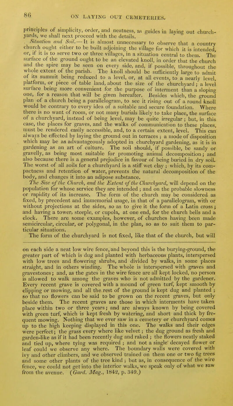 principles of simplicity, order, and neatness, as guides in laying out churcii- yards, we shall next proceed with the details. Silualion and Soil.— It is almost unnecessary to observe that a country church ought cither to be built adjoining the village for which it is intended, or, if it is to serve two or three villages, in a situation central to them. The surfoce of the ground ought to be an elevated knoll, in order that the church and the spu-e may be seen on every side, and, if possible, throughout the whole extent of the parish. The knoll should be sufficiently large to admit of Its summit being reduced to a level, or, at all events, to a nearly level, platform, or piece of table land, about the size of the churchyard; a levei surface being more convenient for the purpose of interment than a sloping one, for a reason that will be given hereafter. Besides which, the ground plan of a church being a parallelogram, to see it rising out of a round knoll would be contrary to every idea of a suitable and secure foundation. Where there is no want of room, or not many burials likely to take place, the surface of a churchyard, instead of being level, may be quite irregular; but, in this case, the places for graves, and the walks of communication to these places, must be rendered easily accessible, and, to a certain extent, level. This can always be effected by laying the ground out in terraces ; a mode of disposition which may be as advantageously adopted in churchyard gardening, as it is in gardening as an art of culture. The soil should, if possible, be sandy or gravelly, as being most suitable for promoting animal decomposition; and also because there is a general prejudice in favour of being buried in dry soil. The worst of all soils for a churchyard is a stiff wet clay ; which, by its com- pactness and retention of water, prevents the natural decomposition of the body, and changes it into an adipose substance. The Size of the Church, and the Extent of the CJiurchyard, will depend on the population for whose service they are intended ; and on the probable slowness or rapidity of its increase. The form of the church may be considered as fixed, by precedent and immemorial usage, in that of a parallelogram, with or without projections at the sides, so as to give it the form of a Latin cross; and having a tower, steeple, or cupola, at one end, for the church bells and a clock. There are some examples, however, of churches having been made semicircular, circular, or polygonal, in the plan, so as to suit them to par- ticular situations. The form of the churchyard is not fixed, like that of the church, but will on each side a neat low wire fence, and beyond this is the burying-ground, the greater part of which is dug and planted with herbaceous plants, interspersed with low trees and flowering shrubs, and divided by walks, in some places straight, and in others winding. The whole is interspersed with graves and gravestones; and, as the gates in the wire fence are all kept locked, no person is allowed to walk among the graves who is not admitted by the gardener. Every recent grave is covered with a mound of green turf, kept smooth by clipping or mowing, and all the rest of the ground is kept dug and planted ; so that no flowers can be said to be grown on the recent graves, but only beside them. The recent graves are those in which interments have taken place within two or three years; and are always known by being covered with green turf, which is kept fresh by watering, and short and thick by fre- quent mowing. Nothing that we ever saw in a cemetery or churchyard comes up to the high keeping displayed in this one. The walks and their edges were perfectthe grass every where like velvet; the dug ground as fresh and garden-like as if it had been recently dug and raked ; the flowers neatly staked and tied up, where tying was required ; and not a single' decayed flower or leaf could we observe any where. The boundary walls were covered with ivy and other climbers, and we observetl trained on them one or two fig trees and some other plants of the tree kind ; but as, in consequence of the wire fence, we could not get into the interior walks, we speak only of what we saw from the avenue. (Gard. Mag., 1842, p. S^O.)