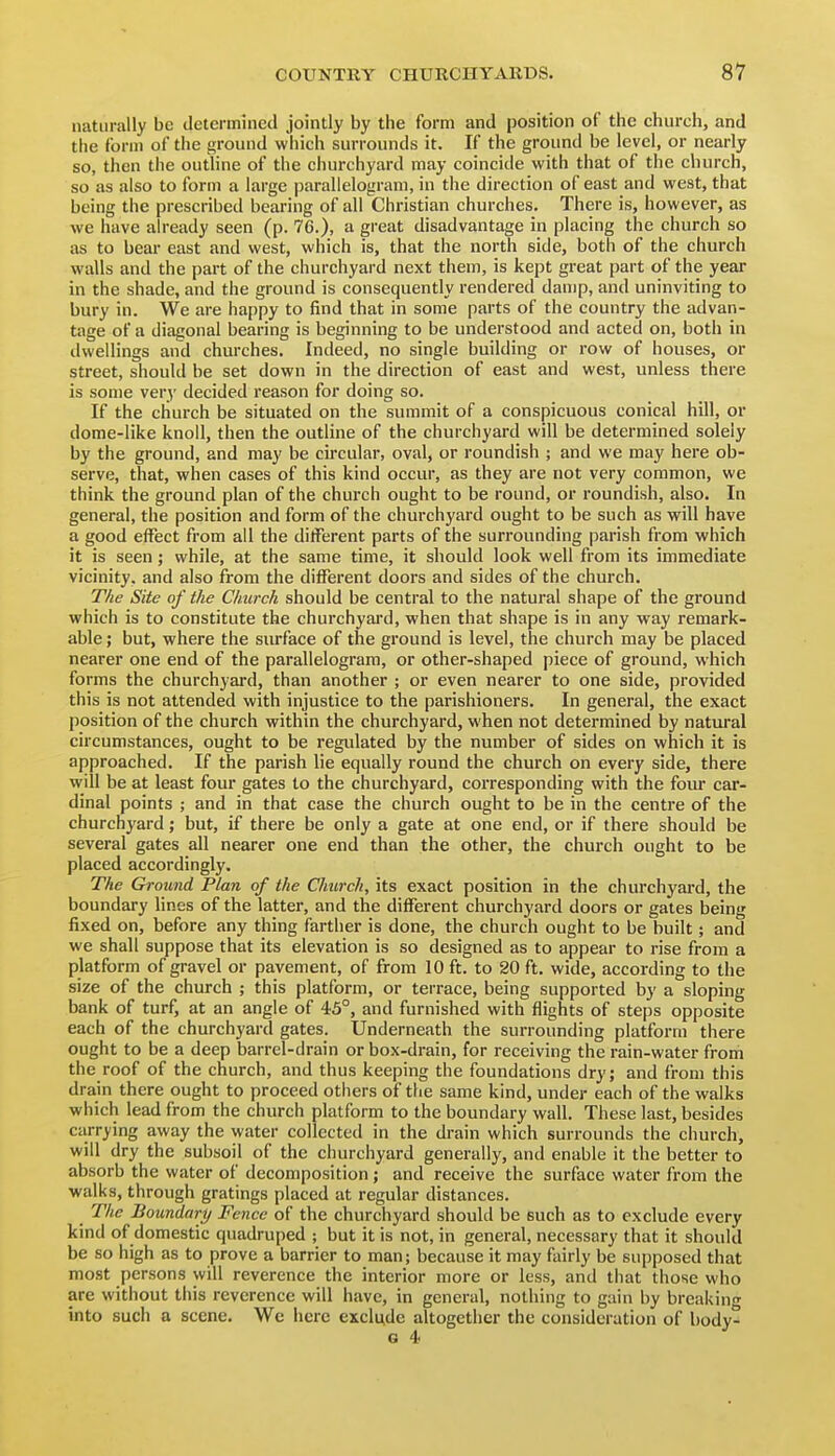 naturally be determined jointly by the form and position of the church, and the form of the ground which surrounds it. If the ground be level, or nearly so, then the outline of the churchyard may coincide with that of the church, so as also to form a large parallelogram, in the direction of east and west, that being the prescribed bearing of all Christian churches. There is, however, as we have already seen (p. 76.), a great disadvantage in placing the church so as to bear east and west, which is, that the north side, both of the church walls and the part of the churchyard next them, is kept great part of the year in the shade, and the ground is consequently rendered damp, and uninviting to bury in. We are happy to find that in some parts of the country the advan- tage of a diagonal bearing is beginning to be understood and acted on, both in dwellings and churches. Indeed, no single building or row of houses, or street, should be set down in the direction of east and west, unless there is some very decided reason for doing so. If the church be situated on the summit of a conspicuous conical hill, or dome-like knoll, then the outline of the churchyard will be determined solely by the ground, and may be circular, oval, or roundish ; and we may here ob- serve, that, when cases of this kind occur, as they are not very common, we think the ground plan of the church ought to be round, or roundish, also. In general, the position and form of the churchyard ought to be such as will have a good effect from all the ditFerent parts of the surrounding parish from which it is seen; while, at the same time, it should look well from its immediate vicinity, and also from the different doors and sides of the church. The Site of the Church should be central to the natural shape of the ground which is to constitute the churchyai'd, when that shape is in any way remark- able ; but, where the surface of the ground is level, the church may be placed nearer one end of the parallelogram, or other-shaped piece of ground, which forms the churchyard, than another ; or even nearer to one side, provided this is not attended with injustice to the parishioners. In general, the exact position of the church within the churchyard, when not determined by natural circumstances, ought to be regulated by the number of sides on which it is approached. If the parish lie equally round the church on every side, there will be at least four gates to the churchyard, corresponding with the four car- dinal points ; and in that case the church ought to be in the centre of the churchyard; but, if there be only a gate at one end, or if there should be several gates all nearer one end than the other, the church ought to be placed accordingly. The Ground Plan of the Church, its exact position in the churchyard, the boundary lines of the latter, and the different churchyard doors or gates being fixed on, before any thing farther is done, the church ought to be built; and we shall suppose that its elevation is so designed as to appear to rise from a platform of gravel or pavement, of from 10 ft. to 20 ft. wide, according to the size of the church ; this platform, or terrace, being supported by a sloping bank of turf, at an angle of 45°, and furnished with flights of steps opposite each of the churchyard gates. Underneath the surrounding platform there ought to be a deep barrel-drain or box-drain, for receiving the rain-water from the roof of the church, and thus keeping the foundations dry; and from this drain there ought to proceed others of the same kind, under each of the walks which lead from the church platform to the boundary wall. These last, besides carrying away the water collected in the drain which surrounds the church, will dry the subsoil of the churchyard generally, and enable it the better to absorb the water of decomposition; and receive the surface water from the walks, through gratings placed at regular distances. The Boundary Fence of the churchyard should be such as to exclude every kind of domestic quadruped ; but it is not, in general, necessary that it should be so high as to prove a barrier to man; because it may fairly be supposed that most persons will reverence the interior more or less, and that those who are without this reverence will have, in general, nothing to gain by breakini^ into such a scene. We here exclude altogether the consideration of body^