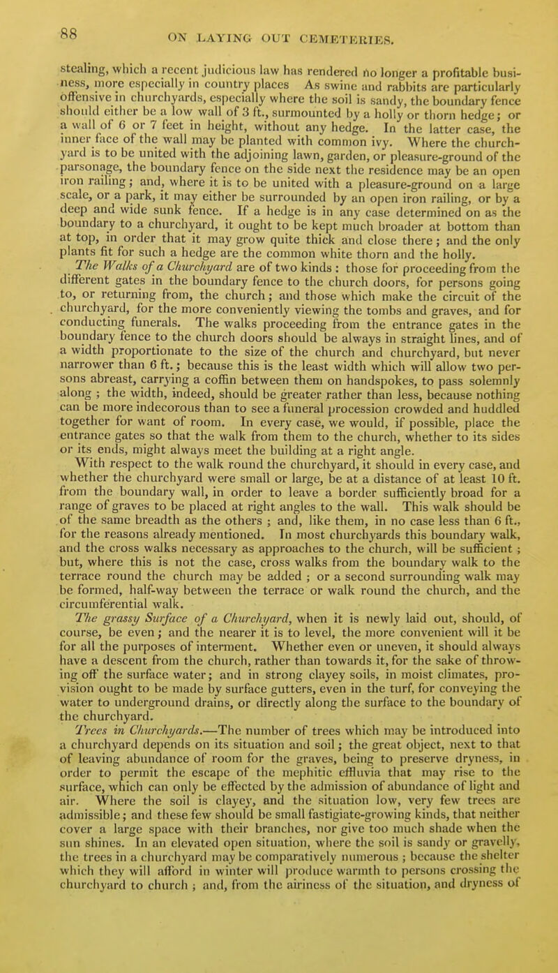 Stealing, which a recent judicious law has rendered no longer a profitable busi- ness, more especially in country places As swine and rabbits arc particularly offensive in churchyards, especially where the soil is sandy, the boundary fence should either be a low wall of 3 ft., surmounted by a holly or thorn hedge; or a wall of 6 or 7 feet in height, without any hedge. In the latter case, the inner face of the wall may be planted with common ivy. Where the church- yard is to be united with the adjoining lawn, garden, or pleasure-ground of the parsonage, the boundary fence on the side next the residence may be an open n-on railing; and, where it is to be united with a pleasure-ground on a large scale, or a park, it may either be surrounded by an open iron railing, or by a deep and wide sunk fence. If a hedge is in any case determined on as the boundary to a churchyard, it ought to be kept much broader at bottom than at top, in order that it may grow quite thick and close there; and the only plants fit for such a hedge are the common white thorn and the holly. The Walks of a Churchyard are of two kinds : those for proceeding from the different gates in the boundary fence to the church doors, for persons going to, or returning from, the church; and those which make the circuit of the churchyard, for the more conveniently viewing the tombs and graves, and for conducting funerals. The walks proceeding from the entrance gates in the boundary fence to the church doors should be always in straight lines, and of a width proportionate to the size of the church and churchyard, but never narrower than 6 ft. j because this is the least width which will allow two per- sons abreast, carrying a coffin between them on handspokes, to pass solemnly along ; the width, indeed, should be greater rather than less, because nothing can be more indecorous than to see a funeral procession crowded and huddled together for want of room. In every case, we would, if possible, place the entrance gates so that the walk from them to the church, whether to its sides or its ends, might always meet the building at a right angle. With respect to the walk round the churchyard, it should in every case, and whether the churchyard were small or large, be at a distance of at least 10 ft. from the boundary wall, in order to leave a border sufficiently broad for a range of graves to be placed at right angles to the wall. This walk should be of the same breadth as the others ; and, like them, in no case less than 6 ft., for the reasons already mentioned. In most churchyards this boundary walk, and the cross walks necessary as approaches to the church, will be sufficient; but, where this is not the case, cross walks from the boundary walk to the terrace round the church may be added ; or a second surrounding walk may be formed, half-way between the terrace or walk round the church, and the circumferential walk. The grassy Surface of a Churchyard, when it is newly laid out, should, of course, be even; and the nearer it is to level, the more convenient will it be for all the purposes of interment. Whether even or uneven, it should always have a descent from the church, rather than towards it, for the sake of throw- ing off the surface water; and in strong clayey soils, in moist climates, pro- vision ought to be made by surface gutters, even in the turf, for conveying the water to underground drains, or directly along the surface to the boundary of the churchyard. Trees in Churchyards.—The number of trees which may be introduced into a churchyard depends on its situation and soil; the great object, next to that of leaving abundance of room for the graves, being to preserve dryness, in order to permit the escape of the mephitic effluvia that may rise to the surface, which can only be effected by the admission of abundance of light and air. Where the soil is claye}', and the situation low, very few trees are admissible; and these few should be small fastigiate-growing kinds, that neither cover a large space with their branches, nor give too much shade when the sun shines. In an elevated open situation, where the soil is sandy or gravelly, the trees in a churchyard may be comparatively numerous ; because the shelter which they will afford in winter will produce warmth to persons crossing the churchyard to church ; and, from the airiness of the situation, and dryness of