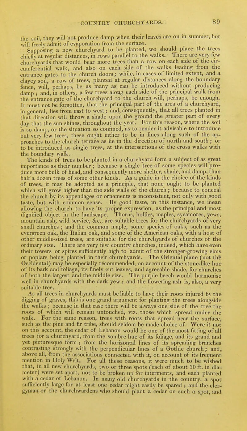the soil, they will not produce damp when their leaves are on in summer, but will freely admit of evaporation from the surface. Supposing a new churchyard to be planted, we should place the trees chiefly at regular distances, in rows parallel to the walks. There are very few churchyards that would bear more trees than a row on each side of the cir- cumferential walk, and also on each side of the walks leading from the entrance gates to the church doors; while, in cases of limited extent, and a clayey soil, a row of trees, planted at regular distances along the boundary fence, will, perhaps, be as many as can be introduced without producing damp ; and, in others, a few trees along each side of the principal walk from the entrance gate of the churchyard to the church will, perhaps, be enough. It must not be forgotten, that the principal part of the area of a churchyard, in general, lies from east to west; and, consequently, that all trees planted in that direction will throw a shade upon the ground the greater part of every day that the sun shines, throughout the year. For this reason, where the soil is so damp, or the situation so confined, as to render it advisable to introduce but very few trees, these ought either to be in lines along such of the ap- proaches to the chui-ch terrace as lie in the direction of north and south ; or to be introduced as single trees, at the intersections of the cross walks with the boundary walk. The kinds of trees to be planted in a churchyard form a subject of as great importance as their number ; because a single tree of some species will pro- duce more bulk of head, and consequently more shelter, shade, and damp, than half a dozen trees of some other kinds. As a guide in the choice of the kinds of trees, it may be adopted as a principle, that none ought to be planted which will grow higher than the side walls of the church; because to conceal the church by its appendages or ornaments is inconsistent, not only with good taste, but with common sense. By good taste, in this instance, we mean allowing the church to have its proper expression, as the principal and most dignified object in the landscape. Thorns, hollies, maples, sycamores, yews, mountain ash, wild service, &c., are suitable trees for the churchyards of very small churches ; and the common maple, some species of oaks, such as the evergreen oak, the Italian oak, and some of the American oaks, with a host of other middle-sized trees, are suitable for the chiu-chyards of churches of the ordinary size. There are very few country churches, indeed, which have even their towers or spires sufficiently high to admit of the stronger-growing elms or poplars being planted in their churchyards. The Oriental plane (not the Occidental) may be especially recommended, on account of the stone-like hue of its bark and foliage, its finely cut leaves, and agreeable shade, for churches of both the largest and the middle size. The purple beech would harmonise well in churchyards with the dark yew ; and the flowering ash is, also, a very suitable tree. As all trees in churchyards must be Hable to have their roots injured by the digging of graves, this is one grand argument for planting the trees alongside the walks ; because in that case there will be always one side of the tree the roots of which will remain untouched, viz. those which spread under the walk. For the same reason, trees with roots that spread near the surface, such as the pine and fir tribe, should seldom be made choice of. Were it not on this account, the cedar of Lebanon would be one of the most fitting of all trees for a churchyard, from the sombre hue of its foliage, and its grand and yet picturesque form ; from the horizontal lines of its spreading branches contrasting strongly with the perpendicular lines of a Gothic church; and, above all, from the associations connected with it, on account of its frequent mention in Holy Writ. For all these reasons, it were much to be wished that, in all new churchyards, two or three spots (each of about 30 ft. in dia- meter) were set apart, not to be broken up for interments, and each planted with a cedar of Lebanon. In many old churchyards in the country, a spot sufficiently large for at least one cedar might easily be spared ; and the cler- gyman or the churchwardens who should plant a cedar on such a spot, and