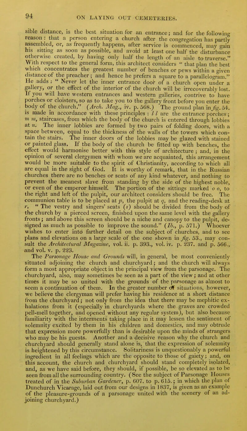 sible distance, is the best situation (or an entrance; and for the following reason : that a person entering a church after the congregiition has partly assembled, or, as frequently happens, after service is commenced, may gain his sitting as soon as possible, and avoid at least one half the disturbance otherwise created, by having only half the length of an aisle to traverse. With respect to the general form, this architect considers  that plan the best which concentrates the greatest number of benches or pews within a given distance of the preacher; and hence he prefers a square to a parallelogram. He adds ;  Never let the inner entrance dooi- of a church open under a gallery, or the effect of the interior of the church will be irrecoverably lost. If you will have western entrances and western galleries, contrive to^ have porches or cloisters, so as to take you to the gallery front before you enter the body of the church. (Arch. Mag., iv. p. 368.) The ground plan \nj!g. 54, is made in accordance with these pi-inciples : / /are the entrance porches; m m, staircases, from which the body of the church is entered through lobbies at n. The inner lobbies are formed by two pairs of folding doors, with a space between, equal to the thickness of the walls of the towers which con- tain the stairs. The inner doors of the lobbies may be glazed with stained or painted glass. If the body of the church be fitted up with benches, the effect would harmonise better with this style of architecture ; and, in the opinion of several clergymen with whom we are acquainted, this arrangement would be more suitable to the spirit of Christianity, according to which all are equal in the sight of God. It is worthy of remark, that in the Russian churches there are no benches or seats of any kind whatever, and nothing to prevent the meanest slave from standing by the side of the highest noble, or even of the emperor himself. The portion of the sittings marked o o, to the right and left of the pulpit, our architect considers should be free. The communion table is to be placed at^j, the pulpit at q, and the reading-desk at r.  The vestry and singers' seats (s) should be divided from the body of the church by a pierced screen, finished upon the same level with the gallery fronts; and above this screen should be a niche and canopy to the pulpit, de- signed as much as possible to improve the sound. (Ih., p. 371.) Whoever wishes to enter into farther detail on the subject of churches, and to see plans and elevations on a large scale of the one shown in ^g. 33., may con- sult the Arcliitectural Magazine, vol. ii. p. 393., vol. iv. p. 237. and p. 366., and vol. v. p. 223. The Parsonage House and Grounds will, in general, be most conveniently situated adjoining the church and churchyard; and the church will always form a most appropriate object in the principal view from the parsonage. The churchyard, also, may sometimes be seen as a part of the view; and at other times it may be so united with the grounds of the parsonage as almost to seem a continuation of them. In the greater number dl situations, however, we believe the clergyman will prefer having his residence at a short distance from the churchyard; not only from the idea that there may be mephitic ex- halations from it (especially in churchyards where the graves are crowded pell-mell together, and opened without any regular system), but also because familiarity with the interments taking place in it may lessen the sentiment of solemnity excited by them in his children and domestics, and may obtrude that expression more powerfully than is desirable upon the minds of strangers who may be his guests. Another and a decisive reason why the church and churchyard should generally stand alone is, that the expression of solemnity is heightened by this circumstance. Solitariness is unquestionably a powerful ingredient in all feelings which are the opposite to those of gaiety; and, on this account, the church and churchyard should stand completely isolated, and, as we have said before, they should, if possible, be so elevated as to be seen from all the surrounding country. (See the subject of Parsonage Houses treated of in the Suburban Gardener, p. 007. to p. 613. ; in which the plan of Dunchurch Vicarage, laid out from our designs in 1837, is given as an example of the pleasure-grounds of a parsonage united with the scenery of an ad- joining churchyard.)