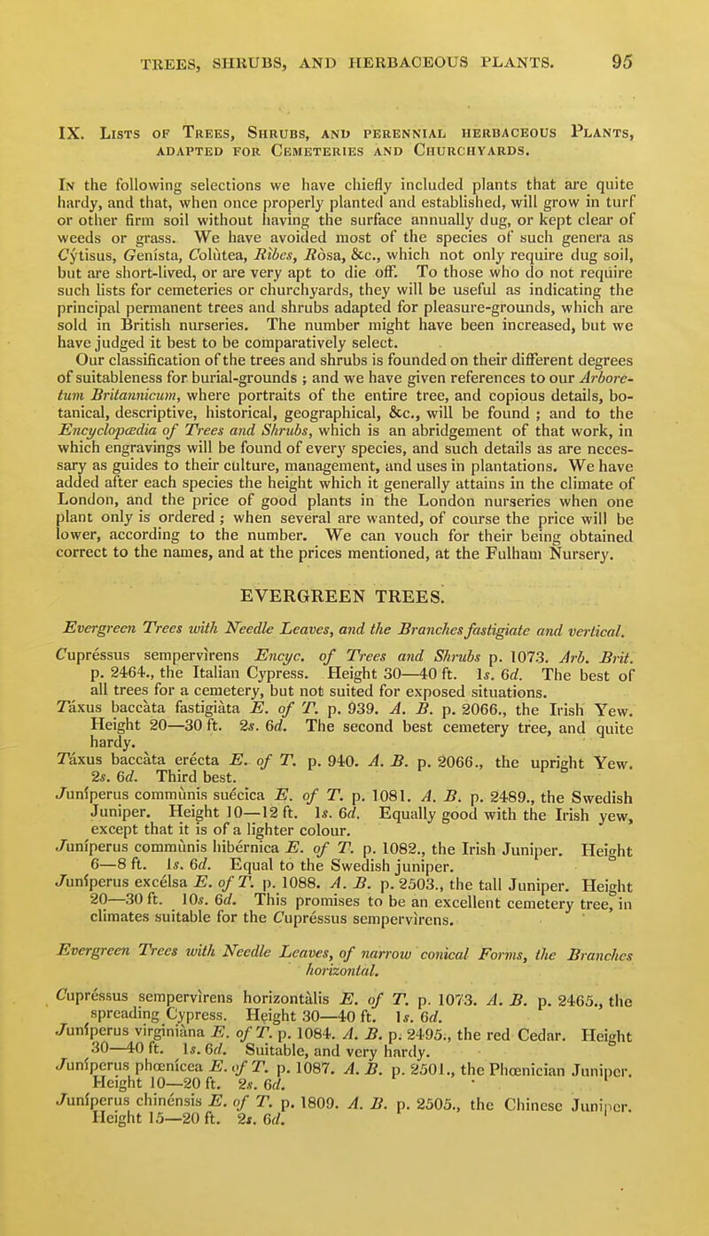 IX. Lists of Trees, Shrubs, and perennial herbaceous Plants, ADAPTED FOR CEMETERIES AND CHURCHYARDS. In the following selections we have chiefly included plants that are quite hardy, and that, when once properly planted and established, will grow in turf or other firm soil without having the surface annually dug, or kept clear of weeds or grass. We have avoided most of the species of such genera as Cytisus, (?enista, Colutea, Ribes, Rosa, &c., which not only require dug soil, but are short-lived, or are very apt to die off. To those who do not require such lists for cemeteries or churchyards, they will be useful as indicating the principal permanent trees and shrubs adapted for pleasure-grounds, which are sold in British nurseries. The number might have been increased, but we have judged it best to be comparatively select. Our classification of the trees and shrubs is founded on their different degrees of suitableness for burial-grounds ; and we have given references to our Arbore- tum Britannicum, where portraits of the entire tree, and copious details, bo- tanical, descriptive, historical, geographical, &c., will be found ; and to the EncyclopcBdia of Trees and Shrubs, which is an abridgement of that work, in which engravings will be found of everj' species, and such details as are neces- sary as guides to their culture, management, and uses in plantations. We have added after each species the height which it generally attains in the climate of London, and the price of good plants in the London nurseries when one plant only is ordered ; when several are wanted, of course the price will be lower, according to the number. We can vouch for their being obtained correct to the names, and at the prices mentioned, at the Fulham Nursery. EVERGREEN TREES! Evergreen Trees with Needle Leaves, and the Branches fastigiate and vertical. Cupressus sempervirens Encyc. of Trees and Shrubs p. 1073. Arb. Brit. p. 2464., the Italian Cypress. Height 30—40 ft. 1*. 6rf. The best of all trees for a cemetery, but not suited for exposed situations. Taxus baccata fastigiata E. of T. p. 939. A. B. p. 2066., the Irish Yew. Height 20—30 ft. 25. 6rf. The second best cemetery tree, and quite hardy. Taxus baccata erecta E. of T. p. 940. A. B. p. 2066., the upright Yew. 2s. Qd. Third best. Junfperus communis suecica E. of T. p. 108L A. B. p. 2489., the Swedish Juniper. Height 10—12 ft. Is. 6rf. Equally good with the Irish yew, except that it is of a lighter colour, ./uniperus communis hibernica E. of T. p. 1082., the Irish Juniper. Height 6—8 ft. \s. 6d. Equal to the Swedish juniper. ° Juniperus excelsa E. ofT. p. 1088. A. B. p. 2503., the tall Juniper. Height 20—30 ft. lOi-. 6d. This promises to be an excellent cemetery tree, in climates suitable for the Cupressus sempervirens. Evergreen Trees with Needle Leaves, of narrow conical Forms, the Branches horizontal, Cupressus sempervirens horizontsdis E. of T. p. 1073. A. B. p. 2465., the spreading Cypress. Height 30—40 ft. U. 6rf. Juniperus virginiana E. ofT. p. 1084. A. B. p. 2495., the red Cedar. Height 30—40 ft. \s. 6d. Suitable, and very hardy. Junipcrus phcenicea E. ofT. p. 1087. A. B. p. 2501., the Phoenician Juniper. Height 10—20 ft. 2s. 6d. • ' Juniperus chinensis E. of T. p. 1809. A. B. p. 2303., the Chinese Juniper. Height 15—20 ft. 2t. 6d. '