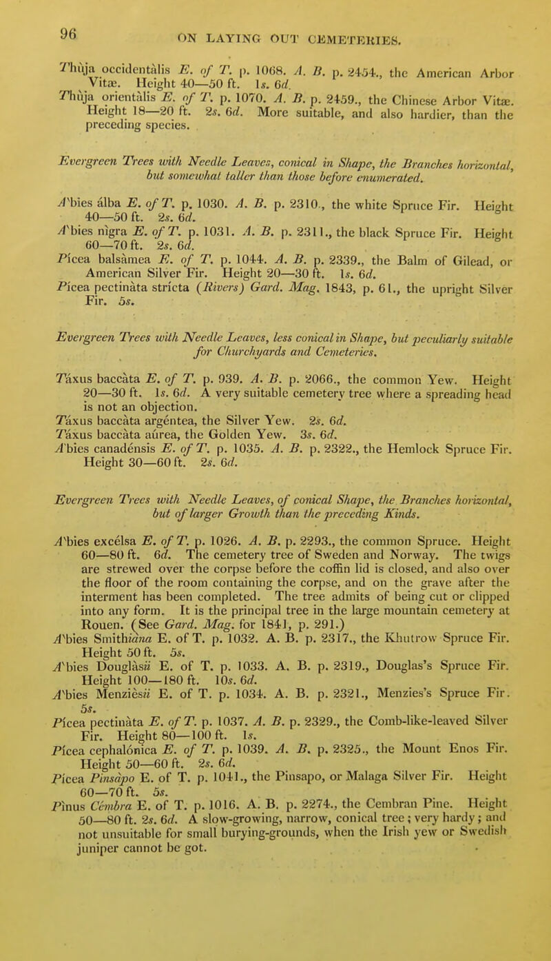 Thuja occidentalis E. of T. p. 10(J8. A. B. p. 2454.., the American Arbor Vitae. Height 40—50 ft. \s. 6d. '/Tiuja orientalis E. of T. p. 1070. A. B. p. 2459., the Ciiinese Arbor Vitje. Height 18—20 ft. 2s. 6rf. More suitable, and also hardier, than tiie preceding species. Evergreen Trees with Needle Leaven, conical in Shape, the Branches horizontal., but somewhat taller than those before enumerated. A^hies alba E. ofT. p. 1030. A. B. p. 2310., the white Spruce Fir. Height 40—50 ft. 2s. ad. A'hies nigra E. ofT. p. 1031. A. B. p. 2311., the black Spruce Fir. Height 60—70 ft. 2s. Qd. Pi'cea balsamea E. of T. p. 1044. A. B. p. 2339., the Bahn of Gilead, or American Silver Fir. Height 20—30 ft. Is. &d. Pi'cea pectinata stn'cta (Rivers) Gard. Mag. 1843, p. 61., the upright Silver Fir. 5s. Evergreen Trees with Needle Leaves, less conical in Shape, but peculiarly suitable for Churchyards and Cemeteries. Taxus baccata E. of T. p. 939. A. B. p. 2066., the common Yew. Height 20—30 ft. Is. Qd. A very suitable cemetery tree where a spreading head is not an objection. Taxus baccata argentea, the Silver Yew. 2s. Gd. Taxus baccata aurea, the Golden Yew. 3s. 6rf. ^'bies canadensis E. ofT. p. 1035. A. B. p. 2322., the Hemlock Spruce Fir. Height 30—60 ft. 2s. Qd. Evergreen Trees with Needle Leaves, of conical Shape, tlie Branches horizontal, but of larger Growth than the preceding Kinds. A\nQS excelsa E. ofT. p. 1026. A. B. p. 2293., the common Spruce. Height 60—80 ft. Gd. The cemetery tree of Sweden and Norway. The twigs are strewed over the corpse before the coffin lid is closed, and also over the floor of the room containing the corpse, and on the grave after tiie interment has been completed. The tree admits of being cut or clipped into any form. It is the principal tree in the large mountain cemetery at Rouen. (See Gard. Mag. for 1841, p. 291.) yl'bies Smithiana E. ofT. p. 1032. A. B. p. 2317., the Kluitrow Spruce Fir. Height 50 ft. 5s. yi'bies Douglasii E. of T. p. 1033. A. B. p. 2319., Douglas's Spruce Fir. Height 100—180 ft. 10s. 6rf. yf'bies MenziesK E. ofT. p. 1034. A. B. p. 2321., Menzies's Spruce Fir. 5s. Picea pectinata E. ofT. p. 1037. A. B. p. 2329., the Comb-like-leaved Silver Fir. Height 80—100 ft. Is. Picea cephalonica E. of T. p. 1039. A. B. p. 2325., the Mount Enos Fir. Height 50—60 ft. 2s. 6rf. Picea Pinsdpo E. of T. p. 1041,, the Pinsapo, or Malaga Silver Fir. Height 60—70 ft. 5s. Pinus Ccmbra E. of T. p. 1016. A. B. p. 2274., the Cembran Pine. Height 50—80 ft. 2s. 6f/. A slow-growing, narrow, conical tree; very hardy; ami not unsuitable for small burying-grounds, when the Irish yew or Swedish juniper cannot be got.