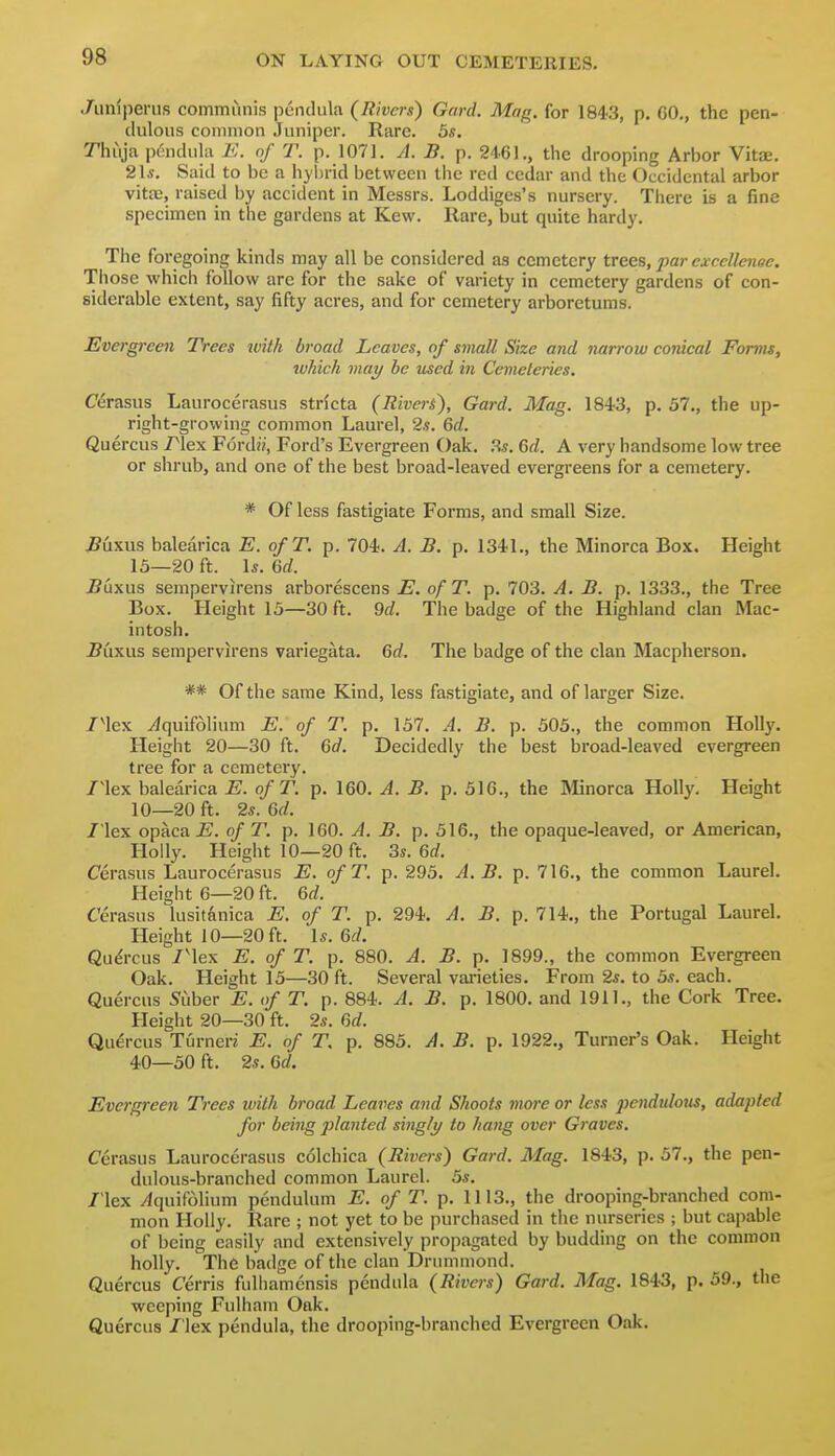 Jiinipenis communis pendula (Rivers) Gard. Mag. for 1843, p, GO., the pen- dulous common Juniper. Rare. 5s. Thuja p6ndula i:. of T. p. 1071. A. B. p. 2461., the drooping Arlior VitJE. 21s. Said to be a hybrid between the red cedar and the Occidental arbor vitaj, raised by accident in Messrs. Loddigcs's nursery. There is a fine specimen in the gardens at Kew. Hare, but quite hardy. The foregoing kinds may all be considered as cemetery trees, par exccUenoe. Those which follow are for the sake of variety in cemetery gardens of con- siderable extent, say fifty acres, and for cemetery arboretums. Evergreen Trees with broad Leaves, of small Size and narrow conical Forms, which may he used in Cemeteries. Cerasus Laurocerasus strfcta (Riveri), Gard. Mag. 1843, p. 57., the up- right-growing common Laurel, 2s. 6d. Quercus Plex F6rd», Ford's Evergreen Oak. Rs. 6d. A very handsome low tree or shrub, and one of the best broad-leaved evergreens for a cemetery. * Of less fastigiate Forms, and small Size. ^uxus balearica E. ofT. p. 704. A. B. p. 1341., the Minorca Box. Height 15—20 ft. Is. Qd. J?uxus sempervirens arborescens E. of T. p. 703. A. B. p. 1333., the Tree Box. Height 15—30 ft. dd. The badge of the Highland clan Mac- intosh. Bxiwxs sempervirens variegata. Qd. The badge of the clan Macpherson. ** Of the same Kind, less fastigiate, and of larger Size. /Mex Tiquifolium E. of T. p. 157. A. B. p. 505., the common Holly. Height 20—30 ft. Gd. Decidedly the best broad-leaved evergreen tree for a cemetery, /lex balearica E. of T. p. 160. A. B. p. 516., the Minorca Holly. Height 10—20 ft. 2s. Qd. / lex opaca E. of T. p. 160. A. B. p. 516., the opaque-leaved, or American, Holly. Height 10—20 ft. 3s. Qd. Cerasus Laurocerasus E. ofT. p. 295. A. B. p. 716., the common Laurel. Height 6—20 ft. Qd. Cerasus lusitanica E. of T. p. 294. A. B. p. 714., the Portugal Laurel. Height 10—20 ft. \s. Qd. Qu^-cus /'lex E. of T. p. 880. A. B. p. 1899., the common Evergreen Oak. Height 15—30 ft. Several vai-ieties. From 2s. to 5s. each. Quercus ^uber E. of T. p. 884. A. B. p. 1800. and 1911., the Cork Tree. Height 20—30 ft. 2s. Qd. Quercus Turner? E. of T. p. 885. A. B. p. 1922., Turner's Oak. Height 40—50 ft. 2s. Gd. Evergreen Trees ivith broad Leaves and Shoots more or less pendulous, adapted for being 2}lanted singly to hang over Graves. Cerasus Laurocerasus colchica (Rivers) Gard. Mag. 1843, p. 57., the pen- dulous-branched common Laurel. 5s. /'lex /Iquifolium pendulum E. of T. p. 1113., the drooping-branched com- mon Holly. Rare ; not yet to be purchased in the nurseries ; but capable of being easily and extensively propagated by budding on the common holly. The badge of the clan Drummond. Quercus Cerris fulliamcnsis pendula (Rivers) Gard. Mag. 1843, p. 59., the weeping Fulham Oak. Quercus /'lex pendula, the drooping-branched Evergreen Oak.