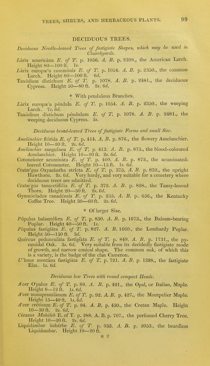 DECIDUOUS TREES. Deciduous Needle-leaved Trees of fasiigiate Shapes^ ivhich viay be used in CiLurchyards. iarix americana E. of T. p. 1056. A. B. p. 2399., the American Larch. Height 80—100 ft. \s. iarix europaj'a coramimis E. of T. p. 1054-. A. JB. p. 2350., the common Larch. Height 80—100 ft. 6d. Tax6dium distichum E. of T. p. 1078. A. B. p. 2481., the deciduous Cypress. Height 50—80 ft. 2s. 6d. * With pendulous Branches. Larix europffi a pendula E. of T. p; 1054. A. B. p. 2350., the weeping Larch. Is. Gd. Taxodium distichum pendulum E. of T. p. 1078. A. B. p. 2481., the weeping deciduous Cypress. 5s. Deciduous broad-leaved Trees of fasiigiate Forms and small Size. Ameldnchier florida E. of T. p. 4-14. A. B. p. 876., the flowery Amelanchier. Height 10—20 ft. 2s. 6d. Ameldnchier sanguinea E. of T. p. 413. A. B. p. 875., the blood-coloured Amelanchier. Height 10—20 ft. 2s. 6d. Cotoneaster acuminata E. of T. p. 409. A. B. p. 872., the acuminated- leaved Cotoneaster. Height 10—15 ft. Is. 6c?. Cratae'gus Oxyacantha stricta E. of T. p. 375. A. B. p. 832., the upright Hawthorn. 2s. Qd. Very hardy, and very suitable for a cemetery where deciduous trees are admitted. Cratae'gus tanacetifolia E. of T. p. 372. A. B. p. 828., the Tansy-leaved Thorn. Height 20—30 ft. 2s. 6rf. Gymnocladus canadensis E. of T. p. 255. A. B. p. 656., the Kentucky Coffee Tree. Height 30—60 ft. 2s. Qd. * Of larger Size. Populus balsamifera E. of T, p. 830. A. B. p. 1673., the Balsam-bearing Poplar. Height 40—50 ft. Is. Populus fastigiata E. of T. p. 827. A. B. 1660., the Lombardy Poplar. Height 50—150 ft. M. Quercus pedunculata fastigiata E. of T. p. 849. A. B. p. 1731., the py- ramidal Oak. 3s. %d. Very suitable from its decidedly fastigiate mode of growth, and narrow conical shape. The common oak, of which this is a variety, is the badge of the clan Cameron. f/'lmus montana fastigiata E. of T, p. 721. A. B. p. 1398., the fastigiate Elm. Is. 6d. Deciduous low Trees wittt round compact Heads. Accv O'palus E. of T. p. 89. A. B. p. 421., the Opal, or Italian, Maple. Height 8—12ft. Is. 6f/. >4Ver monspessulanum E. of T. p. 92. A. B. p. 427., the Montpelier Maple; Height 13—40 ft. ]s.Qd. vlVer creticum E. of T. p. 94. A. B. p. 430., the Cretan Maple. Height 10—30 ft. 2s. 6(/. Cerasus Mahdleb E. of T. p. 288. A. B. p. 707., the perfumed Cherry Tree. Height 10—20 ft. 2s. Qd. Liquidambar imberbe E. of T. p. 933. A. B. p. 2053., the beardless Liquidambar. Height 10—20 ft.