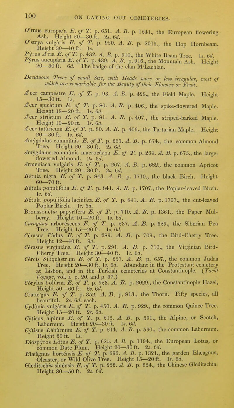 O'rmis europae'a E. of T. p. 651. A. B. p. 1241., the European flowering Ash. Height 20—30 ft. 2*. M. O'strya vulgaris E. of T. p. 920. A. B. p. 2015., the Hon Hornbeam. Height .30—40 ft. 1.?. ' Pyrus A\-m E. of T. p. 432. A. B. p. 910., the White Beam Tree. \s. 6d. Pyrus aucuparia E. ofT. p. 439. A. B. p. 916., the Mountain Ash. Height 20—30 ft. 6d. The badge of the clan M'Lachlan. Deciduous Trees of small Size, ivith Heads more or less irregular, most of which are remarkable for the Beauty of their Flowers or Fruit. A\er campestre E. of T. p. 93. A. B. p. 428., the Field Maple. Height 15—30 ft. \s. i o Acer spicatum E. of T. p. 80. A. B. p. 406., the spike-flowered Maple. Height 18—20 ft. \s. 6d. A'cer striatum E. of T. p. 81. A. B. p. 407., the striped-barked Maple. Height 10—20 ft. 1*. 6rf. AcQ\- tataricum E. of T. p. 80. A. B. p. 406., the Tartarian Maple. Height 20—30 ft. \s.Qd. .<4mygdalus communis E. of T. p. 263. A. B. p. 674., the common Almond Tree. Height 20—30 ft. 2s. Gd. yimygdalus communis macrocarpa E. of T. p. 264. A. B. p. 675., the large- flowered Almond. 2s. Qd. ^rmeniaca vulgaris E. of T. p. 267. A. B. p. 682., the common Apricot Tree. Height 20—30 ft. 2s. 6(/. ^etula nigra E. of T. p. 843. A. B. p. 1710., the black Birch. Height 60—70 ft. .Betula ^jopulifolia E. of T. p. 841. A. B. p. 1707., the Poplar-leaved Birch. Is. 6rf. ^etula ^:)opu]if61ia laciniata E. of T. p. 841. A. B. p. 1707., the cut-leaved Poplar Birch. Is. Qd. Broussonetia papyrifera E. of T. p. 710. A. B. p. 1361., the Paper Mul- berry. Height 10—20 ft. Is. 6rf. Caragdna arborescens E. of T. p. 237. A. B. p. 629., the Siberian Pea Tree. Height 15—20 ft. Is. 6rf. Cerasus Padus E. of T. p. 289. A. B. p. 709., the Bird-Cherry Tree. Height ] 2—40 ft. 9(/. Cerasus virginiana E. of T. p. 291. A. B. p. 710., the Virginian Bird- Cherry Tree. Height 30—40 ft. Is. 6rf. Cercis iSiliquastrum E. of T. p. 257. A. B. p. 657., the common Judas Tree. Height 20—30 ft. Is. Gd. Abundant in the Protestant cemetery at Lisbon, and in the Turkish cemeteries at Constantinople. (Yaclit Voyage, vol. i. p. 20. and p. 37.) Corylus C'olurna E. of T. p. 923. A. B. p. 2029., the Constantinople Hazel, Height 50—60 ft. 2s. Gd. Cratae^gus E. of T. p. 352. A. B. p. 813., the Thorn. Fifty species, all beautiful. 2s. Gd. each. Cydonia vulgaris E. of T. p. 450. A. B. p. 929., the common Quince Tree. Height 15—20 ft. 2s. Gd. Cytisus alpinus E. of T. p. 215. A. B. p. 591., the Alpine, or Scotch, Laburnum. Height 20—30 ft. Is. Gd. Cytisus iaburnum E. of T. p. 214. A. B. p. 590., the common Laburnum. Height 20 ft. Is. Diospyros iotus E. of T. p. 625. A. B. p. 1194., the European Lotus, or common Date Plum. Height 20—30 ft. 2s. 6rf. i;i£eagnus hortensis E. of T. p. 696. A. B. p. 1321., the garden Elaeagnus, Oleaster, or Wild Olive Tree. Height 15—20 ft. Is. Gd. Gleditschj'a sinensis E. of T. p. 252. A. B. p. 654., the Chinese Glcditschia. Height 30—50 ft. 2s. 6rf.