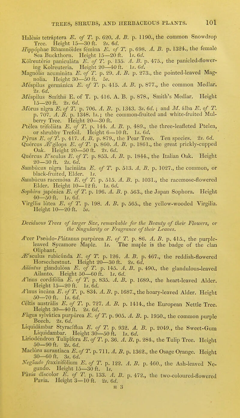 HalesM tetraptera E. of T. p. 620. A. B. p. 1190., the common Snowdrop Tree. Height 15—30 ft. 26-. M. ^ippophae Rhamnoides femhia E. of T. p. 698. A. B. p. 1324., the female Sea Buckthorn. Height 15—20 ft. \s. 6d. Kolreuter/fl paniculata E. of T. p. 135. A. B. p. 475., the panicled-flowar- ing Kolreuteria, Height 20—40 ft. Is. M. Magnolia acuminata E. of T. p. 29. A. B. p. 273., the pointed-leaved Mag- noha. Height 30—50 ft. 5s. iliespilus germanica E. of T. p. 415. A. B. p. 877., the common Medlar. 2s. 6d. ilfespilus Smithii E. of T. p. 416. A. B. p. 878., Smith's Medlar, Height 15—20 ft. 2s. 6d. MoTus nigra E. of T. p. 706. A. B. p. 1343. 3s. U.; and M. alba E. of T. p. 707. A. B. p. 1348. Is.; the common-fruited and white-fruited Mul- berry Tree. Height 20—30 ft. Ptelea trifoliata E. of T. p. 144. A. B. p. 489., the three-leafleted Ptelea, or shrubby Trefoil. Height 6—10 ft. \s.M. Pyrus E. ofT. p. 417. A. B. p. 879., the Pear Tree. Ten species. 2s. Qd. Quercus JS'gilops E. ofT. p. 860. A. B. p. 1861., the great prickly-cupped Oak. Height 20—50 ft. 2s. 6d. Quercus i^'sculus E. ofT. p. 853. A. B. p. 1844., the Italian Oak. Height 20—30 ft. 2s. 6d. iSambiicus nigra laciniata E. of T. p. 513. A. B. p. 1027., the common, or black-fruited. Elder. Is. (S'ambucus racemosa E. of T. p. 515. A. B. p. 1031., the racemose-flowered Elder. Height 10—12 ft. Is. Od Sophora japonica E. ofT. p. 196. A. B. p. 563., the Japan Sophora. Height 40—50 ft. Is. Qd. Virgiha lutea E. of T. p. 198. A. B. p. 565., the yellow-wooded Virgilia. Height 10—20 ft. 5s. Deciduous Trees of larger Size, remarhable for the Beauty of their Flowers, or the Singularity or Fragrance of their Leaves. A'^cer Pseudo-Platanus purpiirea E. of T. p. 86. A. B. p. 415., the purple- leaved Sycamore Maple. Is. The maple is the badge of the clan Oliphant. ^'sculus rubicunda E. of T. p. 126. A. B. p. 467., the reddish-flowered Horsechestnut. Height 20—30 ft. 2s. 6d. Ailantus glandulosa E. of T. p. 145. A. B. p. 490., the glandulous-leaved Ailanto. Height 50—60 ft. Is. %d. A'\t\ws cordifolia E. of T. p. 835. A. B. p. 1689., the heart-leaved Alder. Height 15—20 ft. Is. M. y4'lnus incana E. ofT. p. 834. A. B. p. 1687., the hoary-leaved Alder. Height 50—70 ft. Is. Qd. Celtis austraUs E. of T. p. 727. A. B. p. 1414., the European Nettle Tree. Height 30—40 ft. 2s. 6d. Fhgas sylvatica purpurea E. ofT. p. 905. A. B. p. 1950., the common purple Beech. 2s. 6d. ^ Liquidambar Styraciflua E. of T. p. 932. A. B. p. 2049., the Sweet-Gum Liquidambar. Height 30—50 ft. Is. Qd. Liriodendron Tulipffera E. of T. p. 36. A. B. p. 284., the Tulip Tree. Height 50—90 ft. 2s. Qd. r f i fa Madura aurantiaca E.ofT.p.lU. A. B. p. 1362., the Osage Orange. Height 30—60 ft. 3s. Qd. O.Ob Negundo /raxinifolium E. of T. p. 122. A. B. p. 460., the Ash-leaved Ne- gundo. Height 15—30 ft. Is. Pavia discolor E. of T. p. 133. A. B. p. 472., the two-colourcd-flowered Pavia. Height 3—10 ft. 2s. Qd. 11 3