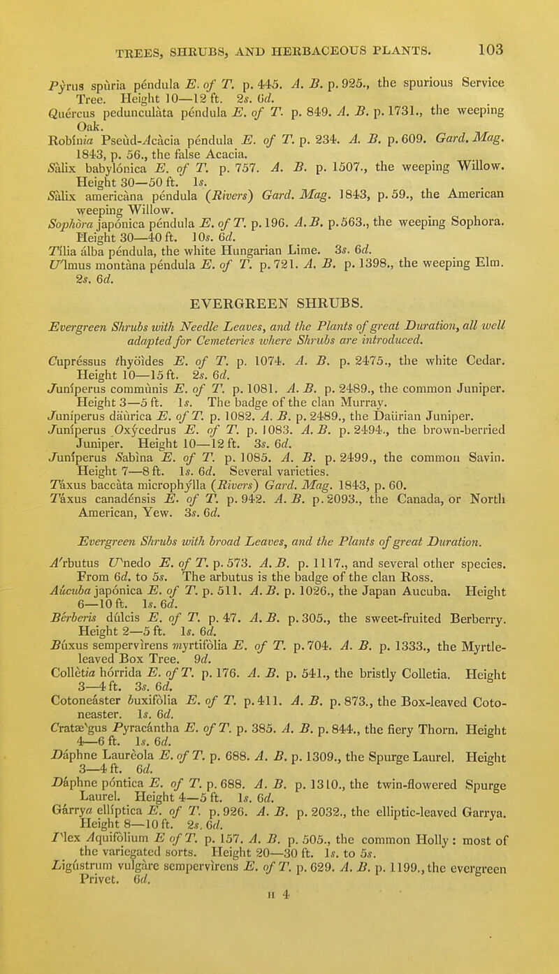 Pyrus spuria pendiila E. of T. p. 445. A. B. p. 925., the spurious Service Tree. Height 10—12 ft. 2s. Od Quercus pedunculata pendula E. of T. p. 849. A. B. p. 1731,, the weeping Oak. -Rohinia Pseud-^cacia pendula E. of T. p. 234. A. B. p. 609. Gard. Mag. 1843, p. 56., the false Acacia. 5alix babylonica E. of T. p. 757. A. B. p. 1507., the weeping Willow. Height 30—50 ft. 1*. 5albc americana pendula (Rivers) Gard. Mag. 1843, p. 59., the American weeping Willow. Sophdra japonica pendula E. ofT. p. 196. A.B, p.563., the weeping Sophora. Height 30—40 ft. 10*. 6rf. Tilia alba pendula, the white Hungarian Lime. 3s. 6rf. C/amus montana pendula E. of T. p. 721. A. B. p. 1398., the weeping Elm. 2s. Qd. EVERGREEN SHRUBS. Evergreen Shrubs with Needle Leaves, and the Plants of great Duration, all well adapted for Cemeteries where Shrubs are introduced. Cupressus ihyoides E. of T. p. 1074. A. B. p. 2475., the white Cedar. Height 10—15 ft. 2s. Qd. Jiiniperus communis E. of T. p. 1081. A. B. p. 2489., the common Juniper. Height 3—5 ft. Is. The badge of the clan Murray. J'uni'perus daurica E. ofT. p. 1082. A. B. p. 2489., the Daiirian Juniper. J'unlperus Oxycedrus E. of T. ]y. \ 083. A. B. p. 2494., the brown-berried Juniper. Height 10—12 ft. 3s. 6rf. J^unlperus Sabina E. of T. p. 1085, A. B. p. 2499., the common Savin. Height 7—8 ft. Is. 6c?. Several varieties. Taxus baccata microphjUa {Rivers) Gard. Mag. 1843, p. 60. T'axus canadensis E. of T. p. 942. A.B. p. 2093., the Canada, or North American, Yew. 3s. Gd. Evergreen Shrubs with broad Leaves, and the Plants of great Duration. j4'rbutus U^nedo E. of T. p. 573. A.B. p. 1117., and several other species. From 6d. to 5s. The arbutus is the badge of the clan Ross. Aucuba japonica. E. of T. p. 511. A.B. p. 1026., the Japan Aucuba. Height 6—10 ft. \s.U. Berberis dulcis E. of T. p. 47. A. B. p. 305., the sweet-fruited Berberry. Height 2—5 ft. Is. Qd. .Buxus sempervirens ?7iyrtif61ia E, of T. p. 704. A. B. p. 1333., the Myrtle- leaved Box Tree. 9d. Colletfa horrida E. ofT. p. 176. A. B. p. 541., the bristly CoUetia. Height 3— 4 ft. 3s. 6d. Cotoneaster iuxifolia E. of T. p. 411. A. B. p. 873., the Box-leaved Coto- neaster. Is. 6d. Cratae^gus Pyracantha E. ofT. p. 385. A. B. p. 844., the fiery Thorn. Height 4— 6 ft. Is. Gd. Z)aphne Laureola E. of T. p. 688. A. B. p. 1309., the Spurge Laurel. Height 3—4 ft. Gd. Z)aphne p6ntica J5. o/T. p. 688. A.B. p. 1310., the twin-flowered Spurge Laurel. Height 4—5 ft. Is. Gd. Garrya elHptica E. of T. p. 926. A. B. p. 2032., the elliptic-leaved Garrya. Height 8—10 ft. 2s. 6(/. /nex ^quifolium E ofT. p. 157. A. B. p. 505., the common Holly : most of the variegated sorts. Height 20—30 ft. Is. to 5s. Ligustrum vulgare sempervirens E. ofT. p. 629. A. B. p. 1199., the evergreen Privet. Gd. ^