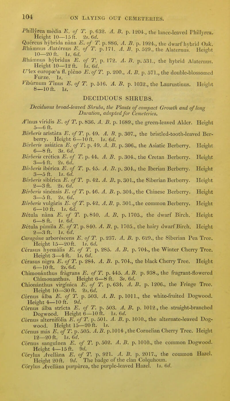 Phillyrea media E. of T. p. G32. A. B. p. 1204., the lancc-Icaved rhillyrca. Height 10—15 ft. 2s. Gd. Qiicrcus hybrida nana E. of T. p. 880. A. B. p. 1924.., the dwarf hybrid Oak. J?hamniis yilaternus E. of T. p. 171. A. B. p. 529., the Alaterniis Heidit 10—20 ft. U.Gd. i2hamnus hybridus E. of T. p. 172. A. B. p. .031., the hybrid Alaternus, Height 10—12 ft. 1,?. 6d. men eiiropte^a fl. pleno E. ofT. p. 200., A. B. p. 571., the doiiijle-blossomcd Furze. Is. Fiburnum Tiniis E. of T. p. 516. A. B. p. 1032., the Laurustinus. Height 8—10 ft. Is. DECIDUOUS SHRUBS. Deciduous broad-kaved Shrubs, the Plants of compact Growth and of long Duration, adapted for Cemeteries. A'hms viridis E. of T. p. 836. A. B. p. 1689., the green-leaved Alder. Height 5— 6 ft. Berheris aristiita E. ofT. p. 49. A. B. p. 307., the bristled-tooth-leaved Ber- berry. Height 6—10 ft. \s. Qd. Bcrberis asiatica E. of T. p. 49. A. B. p. 306., the Asiatic Berberry. Height 6— 8 ft. 3s. Qd. Bcrberis cretica E. of T. p. 44. A. B. p. 304., the Cretan Berberry. Height 3—4 ft. 2s. 6d. Beiberis iberica E. of T. p. 43. A. B. p. 304., the Iberian Berberry. Height 3—5 ft. Is. 6rf. Berberis siblrica E. ofT. p. 42. A. B. p. 301., the Siberian Berberry. Height 2— 3 ft. 2s. 6d. Berberis sinensis E. of T. p. 46. A. B. p. 304., the Chinese Berberry. Height 3— 5 ft. 2s. 6rf. Bcrberis vulgaris E. ofT. p. 42. A.B. p. 301., the common Berberry. Height 6—10 ft. \s.Q>d. ^etula nana E. of T. p. 840. A. B. p. 1705., the dwarf Birch. Height 6—8 ft. Is. Qd. Bet\x\a pumila E. ofT. p. 840. A. B. p. 1705., the hairy dwarf Birch. Height 2—3 ft. Is. Gd. Caragdna arborescens E. of T. p. 237. A. B. p. 629., the Siberian Pea Tree. Height 15—20ft. Is. Gd. Cerasus hyemalis E. of T. p. 285. A. B. p. 704., the Winter Cherry Tree. Heights—4 ft. Is. 6rf. Cerasus nigra E. of T. p. 284. A. B. p. 704., the black Cherry Tree. Height 6—10 ft. 2s. Gd. Chimonanthus fragrans ofT. p. ii5. A. B. p. 938., the fragrant-flowered Chimonanthus. Height 6—8 ft. 3s. Gd. Chionanthus virglnica E. of T. p. 634. A. B. p. 1206., the Fringe Tree. Height ]0—30ft. 2s. Gd. Cornus alba E. of T. p. 503. A. B. p. 1011., the white-fruited Dogwood. Height 4—10 ft. 9d. Cornus alba stricta E. of T. p. 503. A. B. p. 1012., the straight-branched Dogwood. Height 6—10 ft. Is. 6«f. Cornus alternifolia E. ofT. p. 501. A. B. p. 1010., the alternate-leaved Dog- wood. Height 15—20 ft. Is. Cornus mas E. ofT. p. 505. A.B. p. 1014 , the Cornelian Cherry Tree. Height 12—20 ft. Is. 6r/. Cornus sanguinea E. of T. p. 502. A.B. p. 1010., the common Dogwood. Height 4—15 ft. 9d. Corylus ^vellana E. of T. p. 921. A. B. p. 2017., the common Hazel. Height 20 ft. 9^/. The badge of the clan Colquhoun. Corylus ^vellana purpurea, the purple-leaved Hazel. Is. Gd.