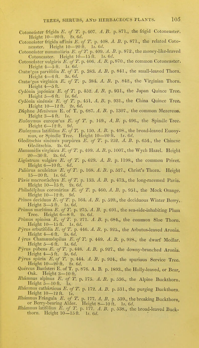 Cotoneaster Mgicla JS. of T. p. 407. A.B. p. 871., the frigid Cotoneaster. Height 10—20 ft. 2s. 6d. Cotoneaster fi-igitia aff'inis E. of T. p. 408. A. B. p. 871., the related Coto- neaster. Height 10—20 ft. \s. 6d. Cotoneaster nummuhiria E. of 21 p. 409. A. B. p. 872., the money-like-leaved Cotoneaster. Height 10—13 ft. 1*. 6f/. Cotoneaster vulgaris E. of T. p. 406. A. B. p. 870., the common Cotoneaster. Height 4—3 ft. 1*. Gd. CratajVus parvifolia E. of T. p. 383. A. B. p. 841., the small-leaved Thorn. Height 4—G ft. Ss. 6d. Crat£eVus virginica E. of T, p. 384. A. B. p. ,842., the Virginian Thorn. Height 4—3 ft. (Tydonia japonica E. of T. p. 432. A. B. p. 931., the Japan Quince Tree. Heigiit 3—6 ft. \s. 6d. Cydonia sinensis E. of T. p. 431. A. B. p. 931., the China Quince Tree. Height 10—12 ft. 2*. M. Daphne Mezcreum E. of T. p. 687. A. B. p. 1307., the common Mezereon. Heights—4 ft. \s. jBudnymus europae\is E. of T. p. 149., A.B. p. 496., the Spindle Tree. Height 6—12 ft. 9d. ^^uonymus latifolius E. of T. p. 150. A. B. p. 498., the broad-leaved Euony- mus, or Spindle Tree. Height 10—20 ft. ]s. 6d. Gleditschirt sinensis purpurea E. of T. p. 232. A. B. p. 634., the Chinese Gleditschia. 2s. 6d. iTaraamelis virginica E. of T. p. 499. A. B. p. 1007., the Wych Hazel. Height 20—30 ft. 2s. 6d. Ligustrum vulgare E. of T. p. 629. A. B. p. 1198., the common Privet. Height 6—10 ft. id. Paliurus aculeatus E. ofT. p. 168. A. B. p. 527., Christ's Thorn. Height 13—20 ft. Is. 6d. PavM macrostachya E. of T. p. 133. A. B. p. 473., the long-racemed Pavia. Height 10—13 ft. 2*. Qd. Philadelphus coronarius E. of T. p. 460. A. B. p, 951., the Mock Orange. Height 10—12ft. 9rf. Prinos deciduus E. of T. p. 164. A. B. p. 520., the deciduous Winter Berry. Height 3—5 ft. \s. 6d. Primus maritima E. ofT. p. 275. A. B. p. 691., the sea-side-inhabiting Plum Tree. Height 6—8 ft. 2*. 6d. Prunus spinosa E. ofT. p. 271. A. B. p. 684., the common Sloe Thorn. Height 10—13 ft. \s. 6d. Pyrus arbutifolia E. ofT. p. 446. A. B. p. 925., the Arbutu.s-leaved Aronia. Height 4—6 ft. 2*. 6d. 1 yrus Chamsem^spilus E. of T. p. 449. A. B. p. 928., the dwarf Medlar. Height 5—6 ft. 1*. Qd. Pyrus pubens E. of T. p. 448. A. B. p. 927., the downy-branched Aronia. Height 4—5 ft. 3*. 6f/. Pyrus spuria E. of T. p. 444. A. B. p. 924., the spurious Service Tree. Height 10—20 ft. 2s. 6d. Qucrcus Ban(steri E. of T. p. 876. A. B, p. 1893., the Holly-leaved, or Bear. Oak. Height 3—10 ft. Phamnus alpinus E. of T. p. 173. A. B. p. 536., the Alpine Buckthorn. Height 5--10 ft. Is. iZhanmus catharticus E. ofT. p. 172. A. B. p. 531., the purging Buckthorn Height 10—12 ft. \s. Phamnus Frangula E. of T. p. 177. A. B. p. 539., the breaking Buckthorn, or Berry-bearing Alder. Height 8—10 ft. 1.?. 6f/. Phamnus latifolius E. of T. p. 177. A. B. p. 538,, the broad-leaved Buck- thorn. Height 10—13 ft. Is. (id.