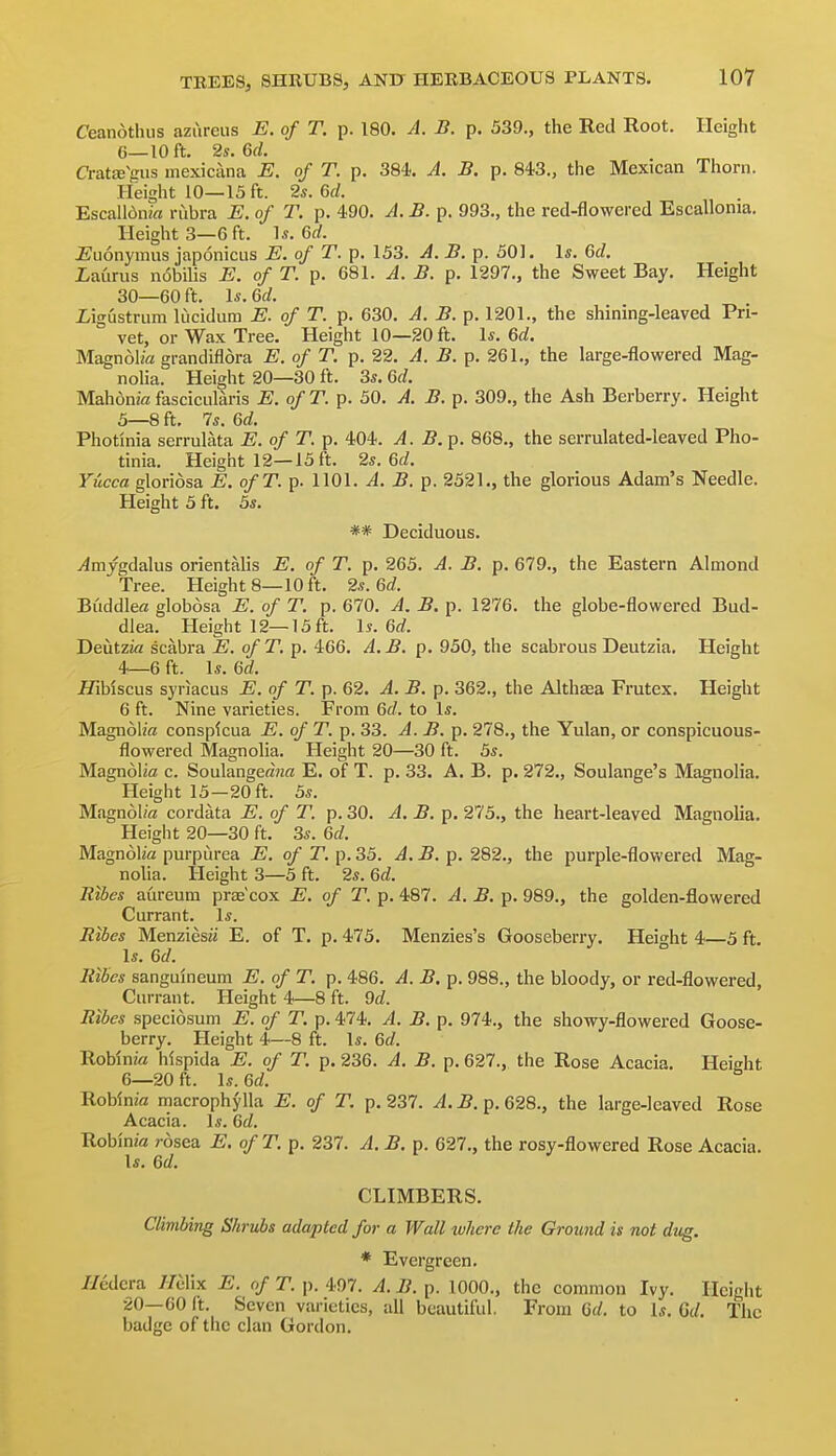 Ceanotluis azureus E. of T. p. 180. A. B. p. 539., the Red Root. Height 6—10 ft. 2s. 6(/. CratffiVus mexicana E. of T. p. 384.. A. B. p. 843., the Mexican Thorn. Height 10—15 ft. 2s. 6d. EscalldiiM rubra E. of T. p. 490. A. B. p. 993., the red-flowered Escallonia. Height 3—6 ft. \s. Qd. i^uonymus japonicus E. of T. p. 153. A. B. p. 501. Is. Qd. iaurus n6bilis E. of T. p. 681. A. B. p. 1297., the Sweet Bay. Height 30—60 ft. Is. 6d. iigustrum lucidum E. of T. p. 630. A. B. p. 1201., the shining-leaved Pri- vet, or Wax Tree. Height 10—20 ft. Is. 6d. Magnolia grandiflora E. of T. p. 22, A. B. p. 261., the large-flowered Mag- nolia. Height 20—30 ft. 3*. Gd. Mahdnk fascicularis E. ofT. p. 50. A. B. p. 309., the Ash Berberry. Height 5— 8 ft, 7s. 6d. Photinia serrulata E. of T. p. 404. A. B.^. 868,, the serrulated-leaved Pho- tinia. Height 12—15 ft. 2s. Gd. Yucca gloriosa o/T. p. 1101. J. J?, p. 2521., the glorious Adam's Needle. Height 5 ft. bs. ** Deciduous. T^mjgdalus orientalis E. of T. p. 265, A. B. p. 679,, the Eastern Almond Tree, Height 8—10 ft. 2s. Gd. Buddle« globosa E. of T. p. 670, A. B. p. 1276, the globe-flowered Bud- dlea. Height 12—15 ft, \s. Gd. Deutzia scabra E. of T. p, 466, A. B. p. 950, the scabrous Deutzia. Height 4—6 ft. Is. Gd. JTiMscus syriacus E. of T. p. 62. A. B. p. 362., the Althaea Frutex. Height 6 ft. Nine varieties. From Gd. to Is, Magnol/a consplcua E. of T. p, 33. A.B.^. 278,, the Yulan, or conspicuous- flowered Magnolia, Height 20—30 ft, 5s, Magnolia c, Soulangeajza E. of T. p, 33. A. B, p. 272., Soulange's Magnolia, Height 15—20 ft. 5s. Magnol/a cordata E. of T. p. 30. A. B. p. 275., the heart-leaved Magnoha. Height 20—30 ft, 3s, Gd. Magnolia purpurea E. of T. p, 35, A. B. p, 282,, the purple-flovi-ered Mag- nolia, Height 3—5 ft, 2s, Gd. Rtbes aureum prte'cox E. of T. p. 487, A. B. p. 989., the golden-flowered Currant. Is. Ribes Menziesii E. of T. p. 475, Menzies's Gooseberry. Height 4—5 ft. Is, Gd. Ribcs sanguineum E. of T. p. 486. A. B. p. 988., the bloody, or red-flowered, Currant. Height 4—8 ft. 9d. Ribes specidsum E. of T. p, 474, A. B. p, 974,, the showy-flowered Goose- berry, Height 4—8 ft. Is. Gd. Roblnia hlspida E. of T. p. 236. A. B. p. 627., the Rose Acacia. Height 6— 20 ft. Is. Gd. Roblnia macrophylla E. of T. p. 237, A. B. p, 628,, the large-leaved Rose Acacia. Is. Gd. Robinia rosea E. of T. p. 237. A. B. p. 627., the rosy-flowered Rose Acacia. Is. Gd. CLIMBERS. Climbing Shrubs adapted for a Wall where the Ground is not dug. * Evergreen. //edcra //elix E. of T. p. 497. A. B. p. 1000., the common Ivy. Height 20—60 ft. Seven varieties, all beautiful. From 6(/. to Is. 6d. The badge of the clan Gordon.