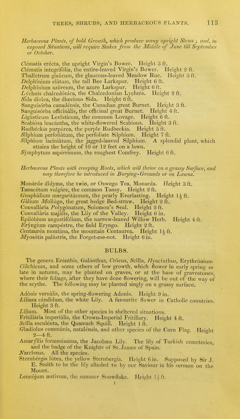 Herbaceotts Plants, of bold Growth, ivhich produce mnny upright Stevis ; and, in exposed Situations, tvill require Stakes from the Middle (if June till Sc2)tember or October. Clematis erecta, the upright Virgin's Bower. Height 3 ft. Clematis integrifolia, the entire-leaved Virgin's Bower. Height 2 ft. Thallctrum glaucum, the glaucous-leaved Meadow Rue. Height 5 ft. Delphinium eUitum, the tall Bee Larkspur. Height 6 ft. Uelphinium azureum, the azure Larkspur. Height G ft. ijchnis chalcedonica, the Chalcedonian Lychnis. Height 2 ft. iSida dioica, the dioecious Sida. Height 6 ft. Sanguis6rba canadensis, the Canadian great Burnet. Height 3 ft. Sanguisorba officinalis, the officinal great Burnet. Height 4 ft. iigusticum Levisticum, the common Lovage. Height 6 ft. Scabiosa leucantha, the white-flowered Scabious. Height 3 ft. Rudbeckza purpurea, the purple Rudbeckia. Height 5 ft. <Silphium perfoliatum, the perfoliate Silphium. Height 7 ft. (Silphium laciniatum, the jagged-leaved Silphium. A splendid plant, which attains the height of 10 or 12 feet on a lawn. (Symphytum asperrimum, the roughest Comfrey. Height 6 ft. Herbaceom Plants with creeping Roots, which will thrive on a grassy Surface, and may therefore be introduced in Burying- Grounds or on Lawns. Monarda dldyma, the twin, or Oswego Tea, Monarda. Height 3 ft. Tanacetum vulgare, the common Tansy. Height 2 ft. Gnaphalium margaritaceum, the pearly Everlasting. Height 1^ ft. Galium ilfoUugo, the great hedge Bed-straw. Height 2 ft. Convallaria Polj'gonatum, Solomon's Seal. Height 2 ft. Convallaria raajalis, the Lily of the Valley. Height 6 in. Epilobium angustifolium, the narrow-leaved Willow Herb. Height 4 ft. £^ryngium campestre, the field Eryngo. Height 2 ft. Centaurea montana, the mountain Centaurea. Height Hft. iWyosotis palustris, the Forget-me-not. Height 6 in. BULBS. The genera Eranthis, Galanthus, Crocus, 5cilla, //yacinthu*, Erythroniuni Colchicum, and some others of low growth, which flower in early spring oi late in autumn, may be planted on graves, or at the base of gravestones, where their foliage, after they have done flowering, will be out of the way of the scythe. The following may be planted singly on a grassy surface. Adoni* vernalis, the spring-flowering Adonis. Height 9 in. Lilium candidum, the white Lily. A favourite flower in Catholic countries. Height 3 ft. Z/ilium. Most of the other species in sheltered situations. Fritillaria imperialis, the Crown-Imperial Fritillary. Height 4 ft. (Scilla esculenta, the Quamash Squill. Height 1 It. Gladiolus communis, natalensis, and other species of the Corn Flag. Height 2—4 ft. ° Amaryllis formosissima, the Jacobaja Lily. The lily of Turkish cemeteries, and the badge of the Knights of St. .lames of Spain. Aljrcissus. All the species. SternbergM lutca, the yellow Sternbergia. Height Gin. Supposed by Sir .1. E. Smith to be the lily alluded to by our Saviour in his sermon on the Mount. I/euc6jum sestivum, the summer Snowflake. Hciuht 1 \ ft.